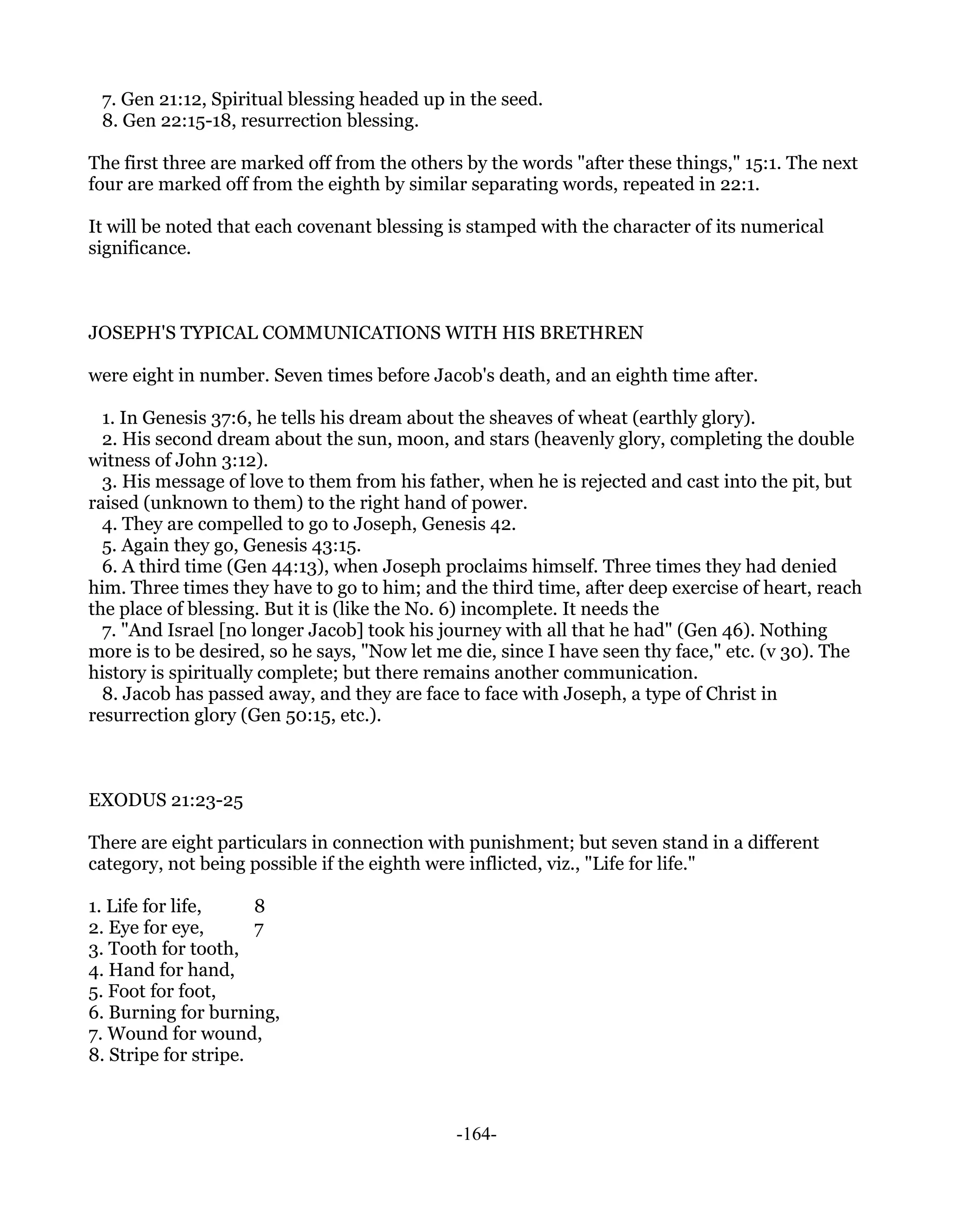 7. Gen 21:12, Spiritual blessing headed up in the seed.
 8. Gen 22:15-18, resurrection blessing.

The first three are marked off from the others by the words "after these things," 15:1. The next
four are marked off from the eighth by similar separating words, repeated in 22:1.

It will be noted that each covenant blessing is stamped with the character of its numerical
significance.



JOSEPH'S TYPICAL COMMUNICATIONS WITH HIS BRETHREN

were eight in number. Seven times before Jacob's death, and an eighth time after.

  1. In Genesis 37:6, he tells his dream about the sheaves of wheat (earthly glory).
  2. His second dream about the sun, moon, and stars (heavenly glory, completing the double
witness of John 3:12).
  3. His message of love to them from his father, when he is rejected and cast into the pit, but
raised (unknown to them) to the right hand of power.
  4. They are compelled to go to Joseph, Genesis 42.
  5. Again they go, Genesis 43:15.
  6. A third time (Gen 44:13), when Joseph proclaims himself. Three times they had denied
him. Three times they have to go to him; and the third time, after deep exercise of heart, reach
the place of blessing. But it is (like the No. 6) incomplete. It needs the
  7. "And Israel [no longer Jacob] took his journey with all that he had" (Gen 46). Nothing
more is to be desired, so he says, "Now let me die, since I have seen thy face," etc. (v 30). The
history is spiritually complete; but there remains another communication.
  8. Jacob has passed away, and they are face to face with Joseph, a type of Christ in
resurrection glory (Gen 50:15, etc.).



EXODUS 21:23-25

There are eight particulars in connection with punishment; but seven stand in a different
category, not being possible if the eighth were inflicted, viz., "Life for life."

1. Life for life,     8
2. Eye for eye,       7
3. Tooth for tooth,
4. Hand for hand,
5. Foot for foot,
6. Burning for burning,
7. Wound for wound,
8. Stripe for stripe.



                                              -164-
 