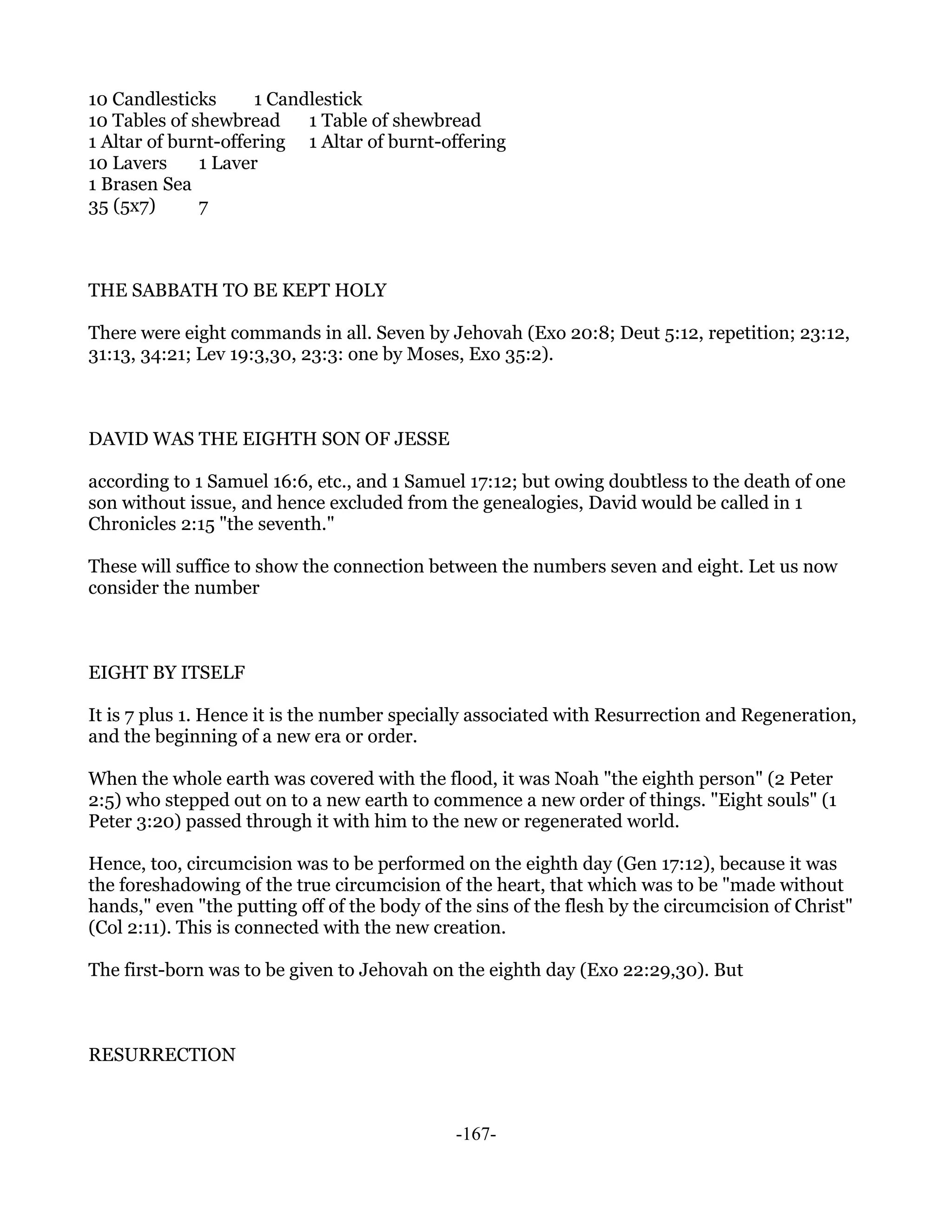 10 Candlesticks      1 Candlestick
10 Tables of shewbread     1 Table of shewbread
1 Altar of burnt-offering 1 Altar of burnt-offering
10 Lavers     1 Laver
1 Brasen Sea
35 (5x7)      7



THE SABBATH TO BE KEPT HOLY

There were eight commands in all. Seven by Jehovah (Exo 20:8; Deut 5:12, repetition; 23:12,
31:13, 34:21; Lev 19:3,30, 23:3: one by Moses, Exo 35:2).



DAVID WAS THE EIGHTH SON OF JESSE

according to 1 Samuel 16:6, etc., and 1 Samuel 17:12; but owing doubtless to the death of one
son without issue, and hence excluded from the genealogies, David would be called in 1
Chronicles 2:15 "the seventh."

These will suffice to show the connection between the numbers seven and eight. Let us now
consider the number



EIGHT BY ITSELF

It is 7 plus 1. Hence it is the number specially associated with Resurrection and Regeneration,
and the beginning of a new era or order.

When the whole earth was covered with the flood, it was Noah "the eighth person" (2 Peter
2:5) who stepped out on to a new earth to commence a new order of things. "Eight souls" (1
Peter 3:20) passed through it with him to the new or regenerated world.

Hence, too, circumcision was to be performed on the eighth day (Gen 17:12), because it was
the foreshadowing of the true circumcision of the heart, that which was to be "made without
hands," even "the putting off of the body of the sins of the flesh by the circumcision of Christ"
(Col 2:11). This is connected with the new creation.

The first-born was to be given to Jehovah on the eighth day (Exo 22:29,30). But



RESURRECTION



                                              -167-
 