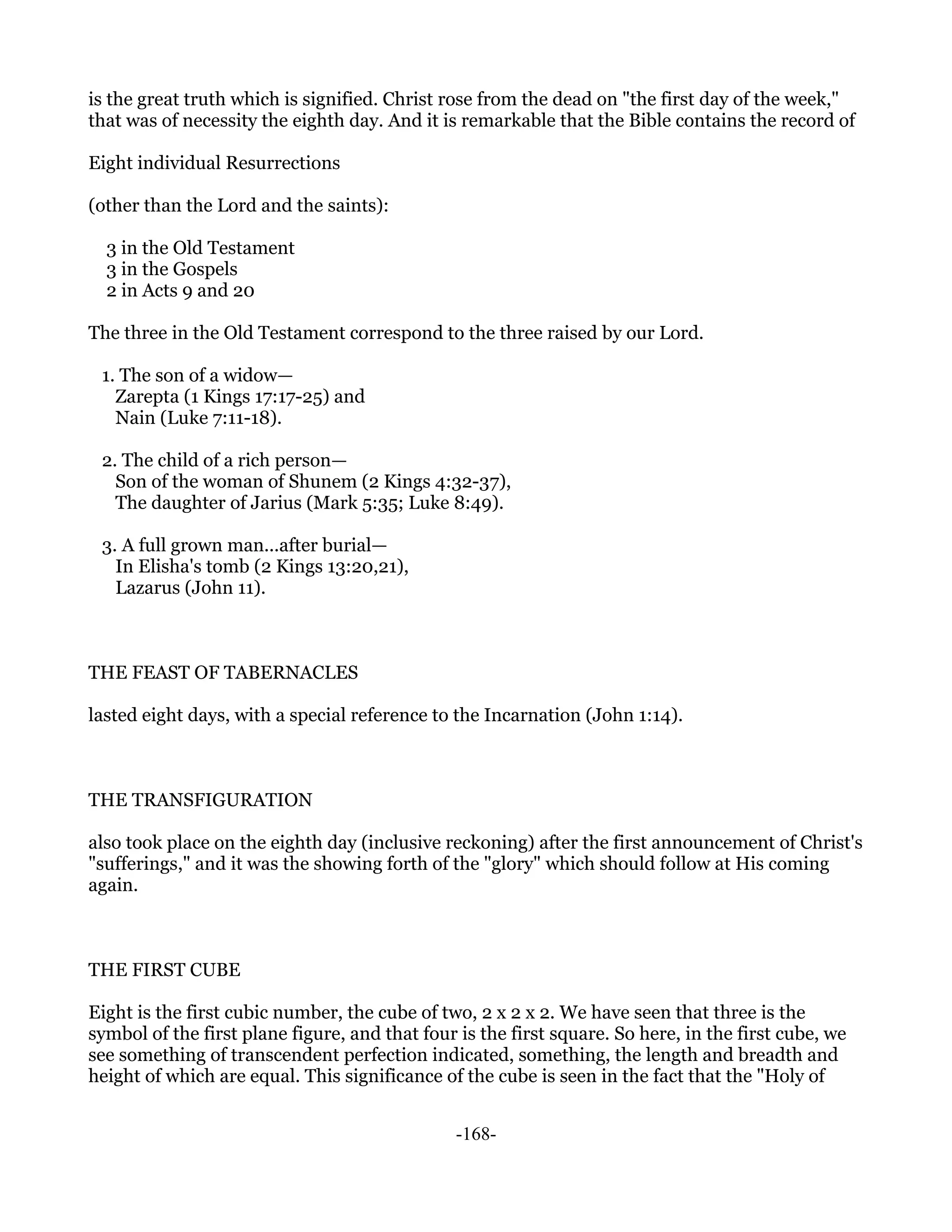 is the great truth which is signified. Christ rose from the dead on "the first day of the week,"
that was of necessity the eighth day. And it is remarkable that the Bible contains the record of

Eight individual Resurrections

(other than the Lord and the saints):

  3 in the Old Testament
  3 in the Gospels
  2 in Acts 9 and 20

The three in the Old Testament correspond to the three raised by our Lord.

 1. The son of a widow—
   Zarepta (1 Kings 17:17-25) and
   Nain (Luke 7:11-18).

 2. The child of a rich person—
   Son of the woman of Shunem (2 Kings 4:32-37),
   The daughter of Jarius (Mark 5:35; Luke 8:49).

 3. A full grown man...after burial—
   In Elisha's tomb (2 Kings 13:20,21),
   Lazarus (John 11).



THE FEAST OF TABERNACLES

lasted eight days, with a special reference to the Incarnation (John 1:14).



THE TRANSFIGURATION

also took place on the eighth day (inclusive reckoning) after the first announcement of Christ's
"sufferings," and it was the showing forth of the "glory" which should follow at His coming
again.



THE FIRST CUBE

Eight is the first cubic number, the cube of two, 2 x 2 x 2. We have seen that three is the
symbol of the first plane figure, and that four is the first square. So here, in the first cube, we
see something of transcendent perfection indicated, something, the length and breadth and
height of which are equal. This significance of the cube is seen in the fact that the "Holy of


                                                -168-
 