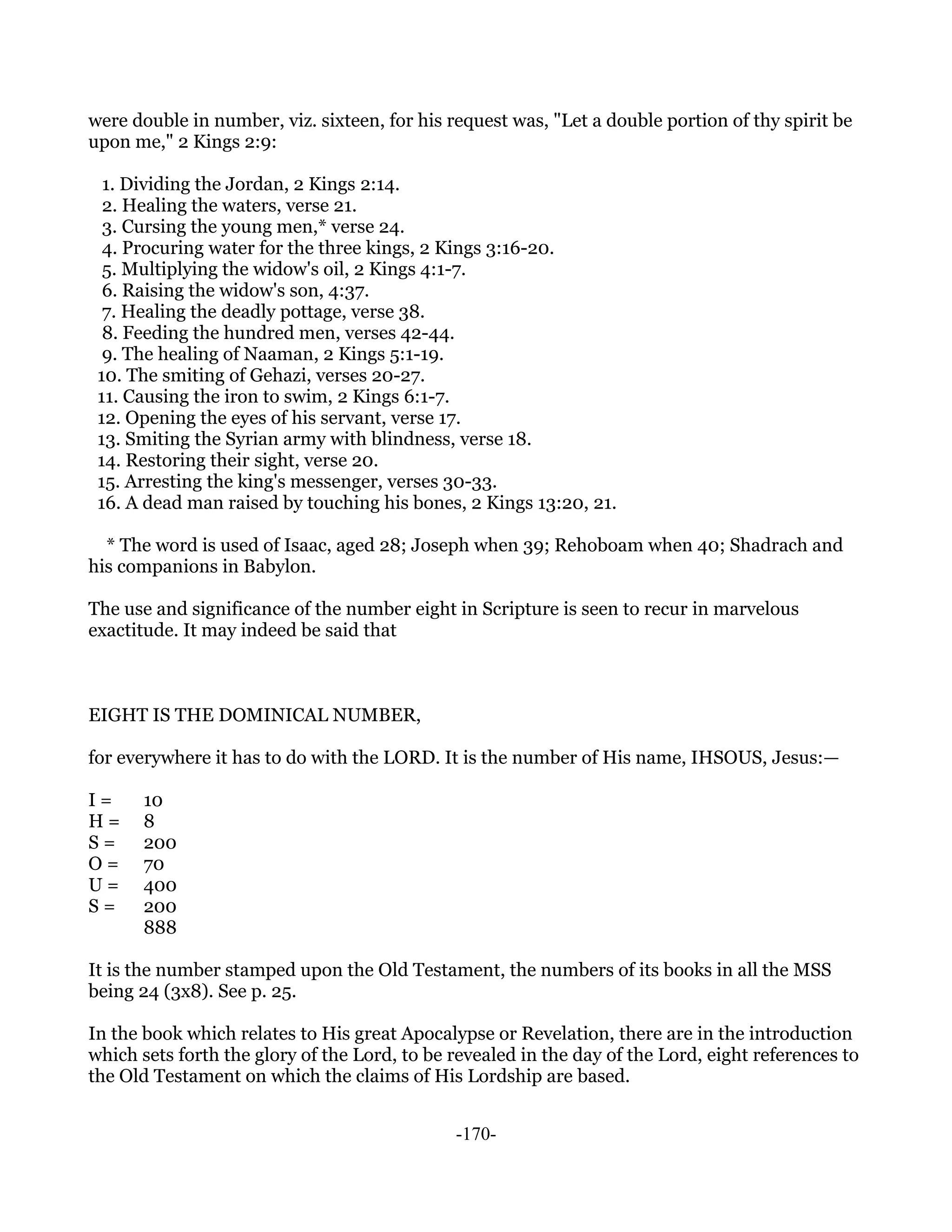 were double in number, viz. sixteen, for his request was, "Let a double portion of thy spirit be
upon me," 2 Kings 2:9:

  1. Dividing the Jordan, 2 Kings 2:14.
  2. Healing the waters, verse 21.
  3. Cursing the young men,* verse 24.
  4. Procuring water for the three kings, 2 Kings 3:16-20.
  5. Multiplying the widow's oil, 2 Kings 4:1-7.
  6. Raising the widow's son, 4:37.
  7. Healing the deadly pottage, verse 38.
  8. Feeding the hundred men, verses 42-44.
  9. The healing of Naaman, 2 Kings 5:1-19.
 10. The smiting of Gehazi, verses 20-27.
 11. Causing the iron to swim, 2 Kings 6:1-7.
 12. Opening the eyes of his servant, verse 17.
 13. Smiting the Syrian army with blindness, verse 18.
 14. Restoring their sight, verse 20.
 15. Arresting the king's messenger, verses 30-33.
 16. A dead man raised by touching his bones, 2 Kings 13:20, 21.

  * The word is used of Isaac, aged 28; Joseph when 39; Rehoboam when 40; Shadrach and
his companions in Babylon.

The use and significance of the number eight in Scripture is seen to recur in marvelous
exactitude. It may indeed be said that



EIGHT IS THE DOMINICAL NUMBER,

for everywhere it has to do with the LORD. It is the number of His name, IHSOUS, Jesus:—

I=     10
H=     8
S=     200
O=     70
U=     400
S=     200
       888

It is the number stamped upon the Old Testament, the numbers of its books in all the MSS
being 24 (3x8). See p. 25.

In the book which relates to His great Apocalypse or Revelation, there are in the introduction
which sets forth the glory of the Lord, to be revealed in the day of the Lord, eight references to
the Old Testament on which the claims of His Lordship are based.


                                              -170-
 