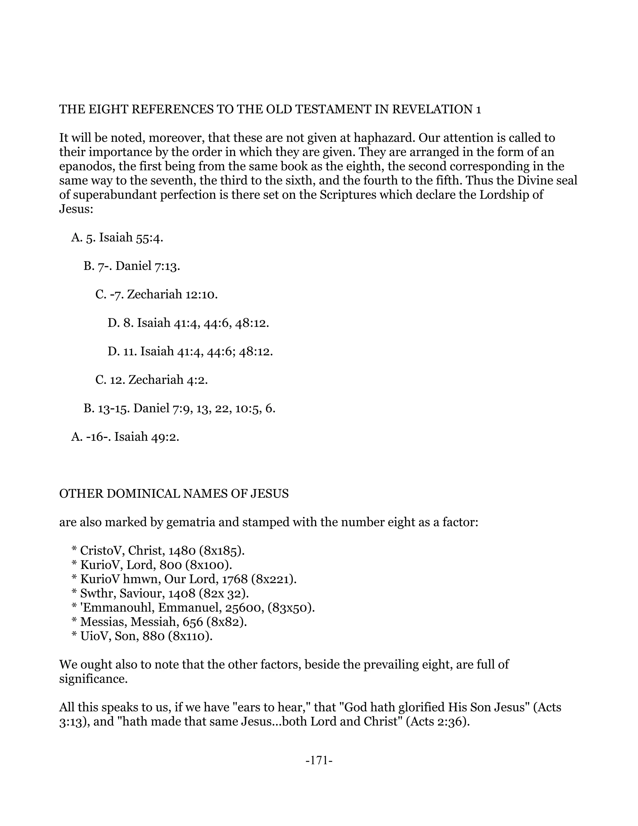 THE EIGHT REFERENCES TO THE OLD TESTAMENT IN REVELATION 1

It will be noted, moreover, that these are not given at haphazard. Our attention is called to
their importance by the order in which they are given. They are arranged in the form of an
epanodos, the first being from the same book as the eighth, the second corresponding in the
same way to the seventh, the third to the sixth, and the fourth to the fifth. Thus the Divine seal
of superabundant perfection is there set on the Scriptures which declare the Lordship of
Jesus:

  A. 5. Isaiah 55:4.

    B. 7-. Daniel 7:13.

      C. -7. Zechariah 12:10.

         D. 8. Isaiah 41:4, 44:6, 48:12.

         D. 11. Isaiah 41:4, 44:6; 48:12.

      C. 12. Zechariah 4:2.

    B. 13-15. Daniel 7:9, 13, 22, 10:5, 6.

  A. -16-. Isaiah 49:2.



OTHER DOMINICAL NAMES OF JESUS

are also marked by gematria and stamped with the number eight as a factor:

  * CristoV, Christ, 1480 (8x185).
  * KurioV, Lord, 800 (8x100).
  * KurioV hmwn, Our Lord, 1768 (8x221).
  * Swthr, Saviour, 1408 (82x 32).
  * 'Emmanouhl, Emmanuel, 25600, (83x50).
  * Messias, Messiah, 656 (8x82).
  * UioV, Son, 880 (8x110).

We ought also to note that the other factors, beside the prevailing eight, are full of
significance.

All this speaks to us, if we have "ears to hear," that "God hath glorified His Son Jesus" (Acts
3:13), and "hath made that same Jesus...both Lord and Christ" (Acts 2:36).


                                               -171-
 