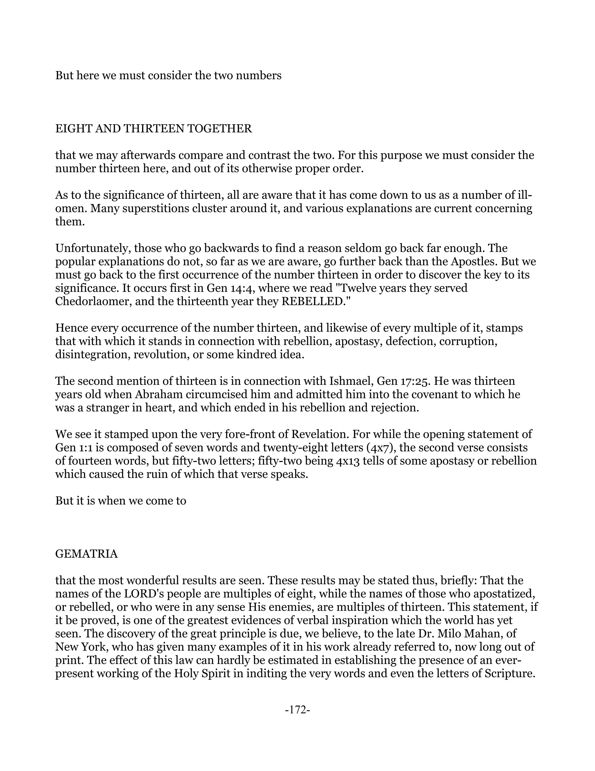 But here we must consider the two numbers



EIGHT AND THIRTEEN TOGETHER

that we may afterwards compare and contrast the two. For this purpose we must consider the
number thirteen here, and out of its otherwise proper order.

As to the significance of thirteen, all are aware that it has come down to us as a number of ill-
omen. Many superstitions cluster around it, and various explanations are current concerning
them.

Unfortunately, those who go backwards to find a reason seldom go back far enough. The
popular explanations do not, so far as we are aware, go further back than the Apostles. But we
must go back to the first occurrence of the number thirteen in order to discover the key to its
significance. It occurs first in Gen 14:4, where we read "Twelve years they served
Chedorlaomer, and the thirteenth year they REBELLED."

Hence every occurrence of the number thirteen, and likewise of every multiple of it, stamps
that with which it stands in connection with rebellion, apostasy, defection, corruption,
disintegration, revolution, or some kindred idea.

The second mention of thirteen is in connection with Ishmael, Gen 17:25. He was thirteen
years old when Abraham circumcised him and admitted him into the covenant to which he
was a stranger in heart, and which ended in his rebellion and rejection.

We see it stamped upon the very fore-front of Revelation. For while the opening statement of
Gen 1:1 is composed of seven words and twenty-eight letters (4x7), the second verse consists
of fourteen words, but fifty-two letters; fifty-two being 4x13 tells of some apostasy or rebellion
which caused the ruin of which that verse speaks.

But it is when we come to



GEMATRIA

that the most wonderful results are seen. These results may be stated thus, briefly: That the
names of the LORD's people are multiples of eight, while the names of those who apostatized,
or rebelled, or who were in any sense His enemies, are multiples of thirteen. This statement, if
it be proved, is one of the greatest evidences of verbal inspiration which the world has yet
seen. The discovery of the great principle is due, we believe, to the late Dr. Milo Mahan, of
New York, who has given many examples of it in his work already referred to, now long out of
print. The effect of this law can hardly be estimated in establishing the presence of an ever-
present working of the Holy Spirit in inditing the very words and even the letters of Scripture.


                                              -172-
 