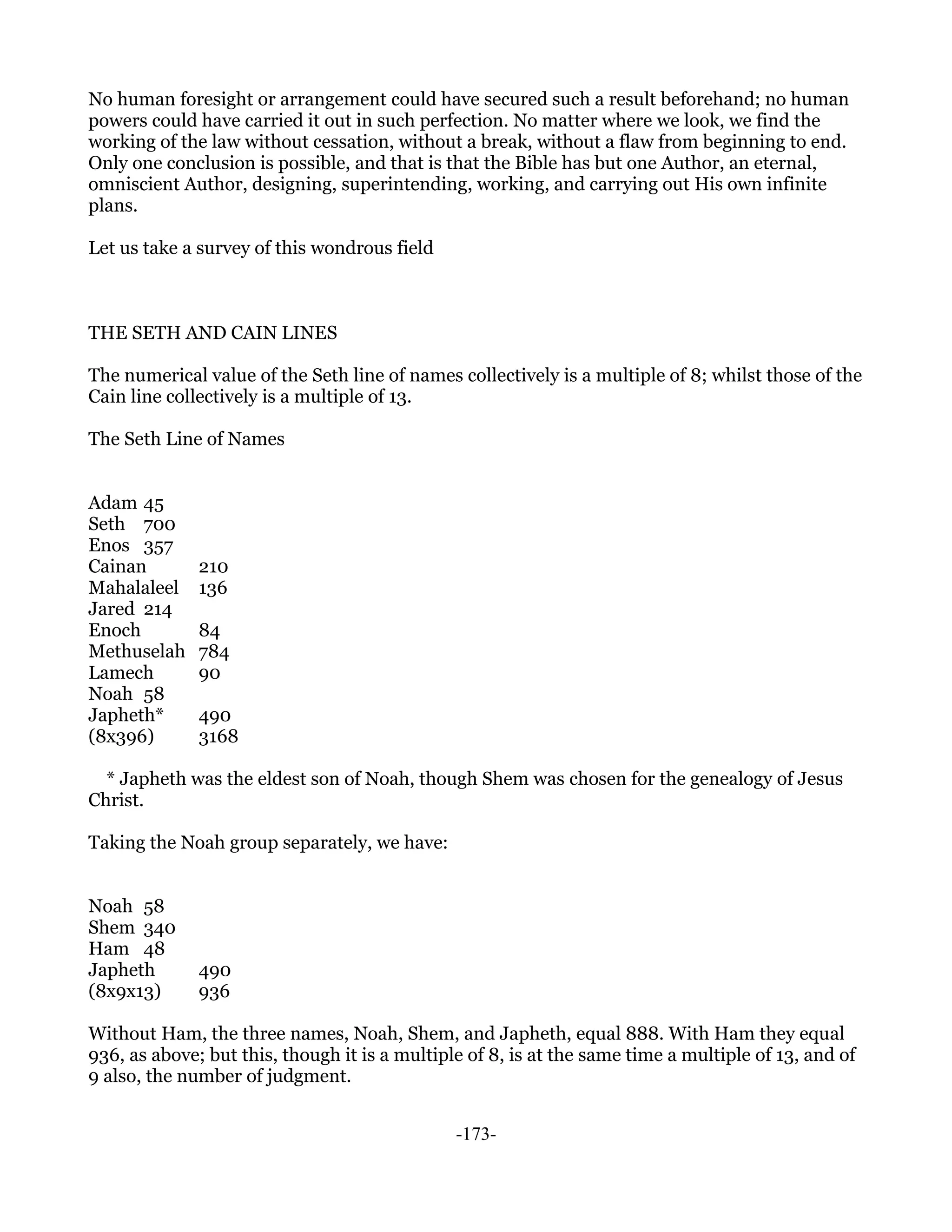 No human foresight or arrangement could have secured such a result beforehand; no human
powers could have carried it out in such perfection. No matter where we look, we find the
working of the law without cessation, without a break, without a flaw from beginning to end.
Only one conclusion is possible, and that is that the Bible has but one Author, an eternal,
omniscient Author, designing, superintending, working, and carrying out His own infinite
plans.

Let us take a survey of this wondrous field



THE SETH AND CAIN LINES

The numerical value of the Seth line of names collectively is a multiple of 8; whilst those of the
Cain line collectively is a multiple of 13.

The Seth Line of Names


Adam 45
Seth 700
Enos 357
Cainan        210
Mahalaleel    136
Jared 214
Enoch         84
Methuselah    784
Lamech        90
Noah 58
Japheth*      490
(8x396)       3168

  * Japheth was the eldest son of Noah, though Shem was chosen for the genealogy of Jesus
Christ.

Taking the Noah group separately, we have:


Noah 58
Shem 340
Ham 48
Japheth       490
(8x9x13)      936

Without Ham, the three names, Noah, Shem, and Japheth, equal 888. With Ham they equal
936, as above; but this, though it is a multiple of 8, is at the same time a multiple of 13, and of
9 also, the number of judgment.


                                               -173-
 