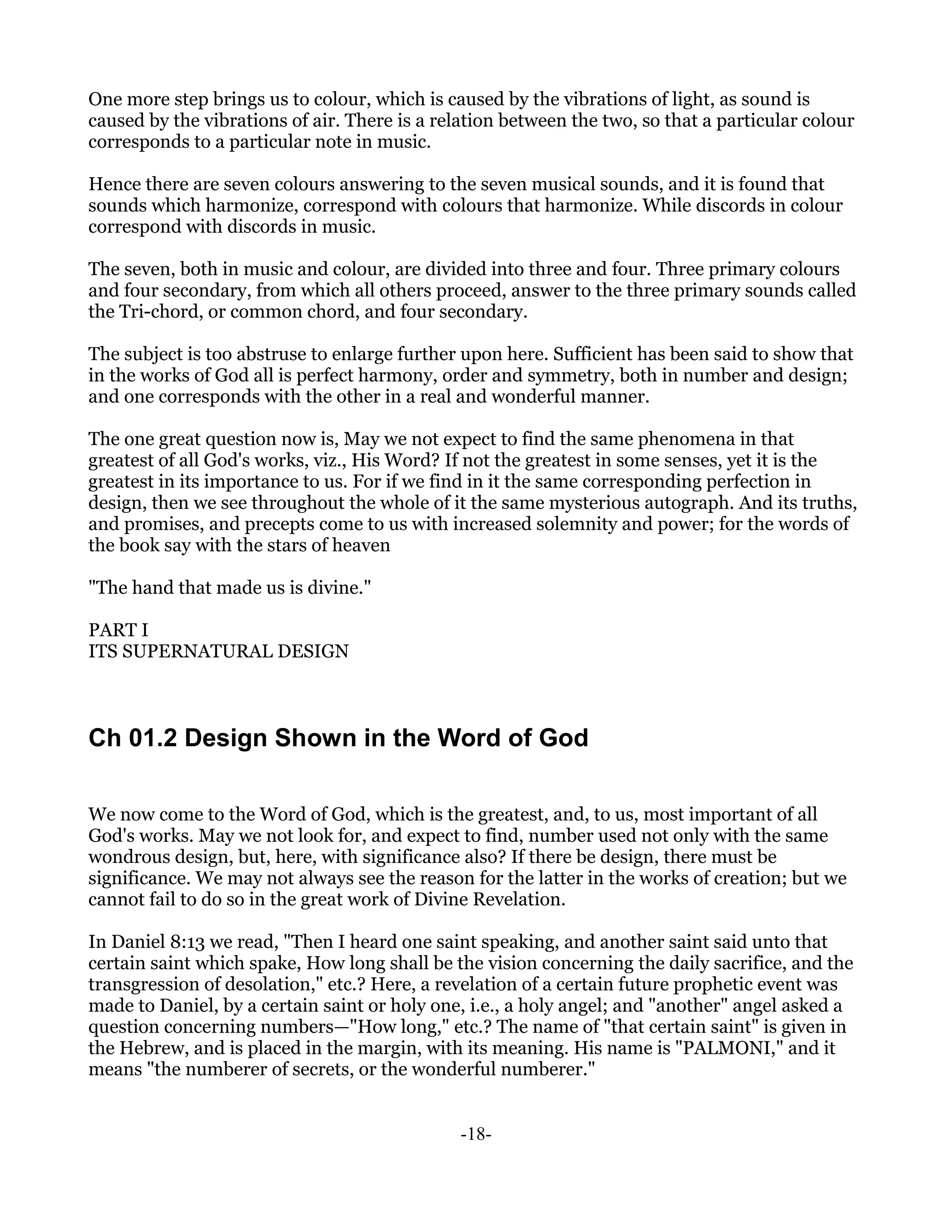 One more step brings us to colour, which is caused by the vibrations of light, as sound is
caused by the vibrations of air. There is a relation between the two, so that a particular colour
corresponds to a particular note in music.

Hence there are seven colours answering to the seven musical sounds, and it is found that
sounds which harmonize, correspond with colours that harmonize. While discords in colour
correspond with discords in music.

The seven, both in music and colour, are divided into three and four. Three primary colours
and four secondary, from which all others proceed, answer to the three primary sounds called
the Tri-chord, or common chord, and four secondary.

The subject is too abstruse to enlarge further upon here. Sufficient has been said to show that
in the works of God all is perfect harmony, order and symmetry, both in number and design;
and one corresponds with the other in a real and wonderful manner.

The one great question now is, May we not expect to find the same phenomena in that
greatest of all God's works, viz., His Word? If not the greatest in some senses, yet it is the
greatest in its importance to us. For if we find in it the same corresponding perfection in
design, then we see throughout the whole of it the same mysterious autograph. And its truths,
and promises, and precepts come to us with increased solemnity and power; for the words of
the book say with the stars of heaven

"The hand that made us is divine."

PART I
ITS SUPERNATURAL DESIGN



Ch 01.2 Design Shown in the Word of God

We now come to the Word of God, which is the greatest, and, to us, most important of all
God's works. May we not look for, and expect to find, number used not only with the same
wondrous design, but, here, with significance also? If there be design, there must be
significance. We may not always see the reason for the latter in the works of creation; but we
cannot fail to do so in the great work of Divine Revelation.

In Daniel 8:13 we read, "Then I heard one saint speaking, and another saint said unto that
certain saint which spake, How long shall be the vision concerning the daily sacrifice, and the
transgression of desolation," etc.? Here, a revelation of a certain future prophetic event was
made to Daniel, by a certain saint or holy one, i.e., a holy angel; and "another" angel asked a
question concerning numbers—"How long," etc.? The name of "that certain saint" is given in
the Hebrew, and is placed in the margin, with its meaning. His name is "PALMONI," and it
means "the numberer of secrets, or the wonderful numberer."


                                               -18-
 