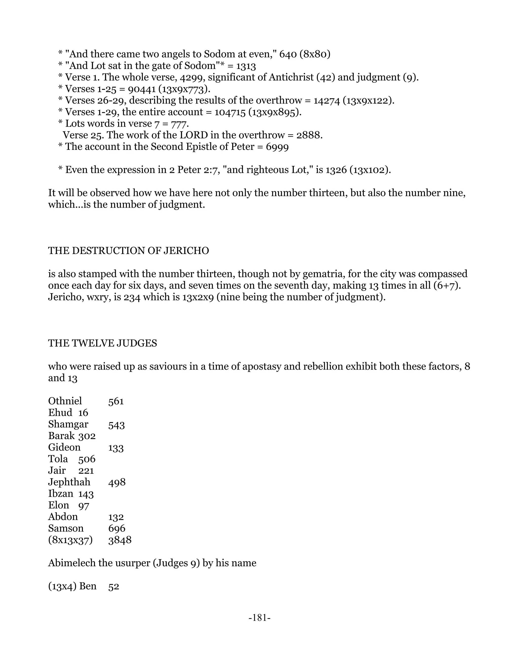 * "And there came two angels to Sodom at even," 640 (8x80)
  * "And Lot sat in the gate of Sodom"* = 1313
  * Verse 1. The whole verse, 4299, significant of Antichrist (42) and judgment (9).
  * Verses 1-25 = 90441 (13x9x773).
  * Verses 26-29, describing the results of the overthrow = 14274 (13x9x122).
  * Verses 1-29, the entire account = 104715 (13x9x895).
  * Lots words in verse 7 = 777.
   Verse 25. The work of the LORD in the overthrow = 2888.
  * The account in the Second Epistle of Peter = 6999

  * Even the expression in 2 Peter 2:7, "and righteous Lot," is 1326 (13x102).

It will be observed how we have here not only the number thirteen, but also the number nine,
which...is the number of judgment.



THE DESTRUCTION OF JERICHO

is also stamped with the number thirteen, though not by gematria, for the city was compassed
once each day for six days, and seven times on the seventh day, making 13 times in all (6+7).
Jericho, wxry, is 234 which is 13x2x9 (nine being the number of judgment).



THE TWELVE JUDGES

who were raised up as saviours in a time of apostasy and rebellion exhibit both these factors, 8
and 13

Othniel      561
Ehud 16
Shamgar      543
Barak 302
Gideon       133
Tola 506
Jair 221
Jephthah     498
Ibzan 143
Elon 97
Abdon        132
Samson       696
(8x13x37)    3848

Abimelech the usurper (Judges 9) by his name

(13x4) Ben   52


                                             -181-
 