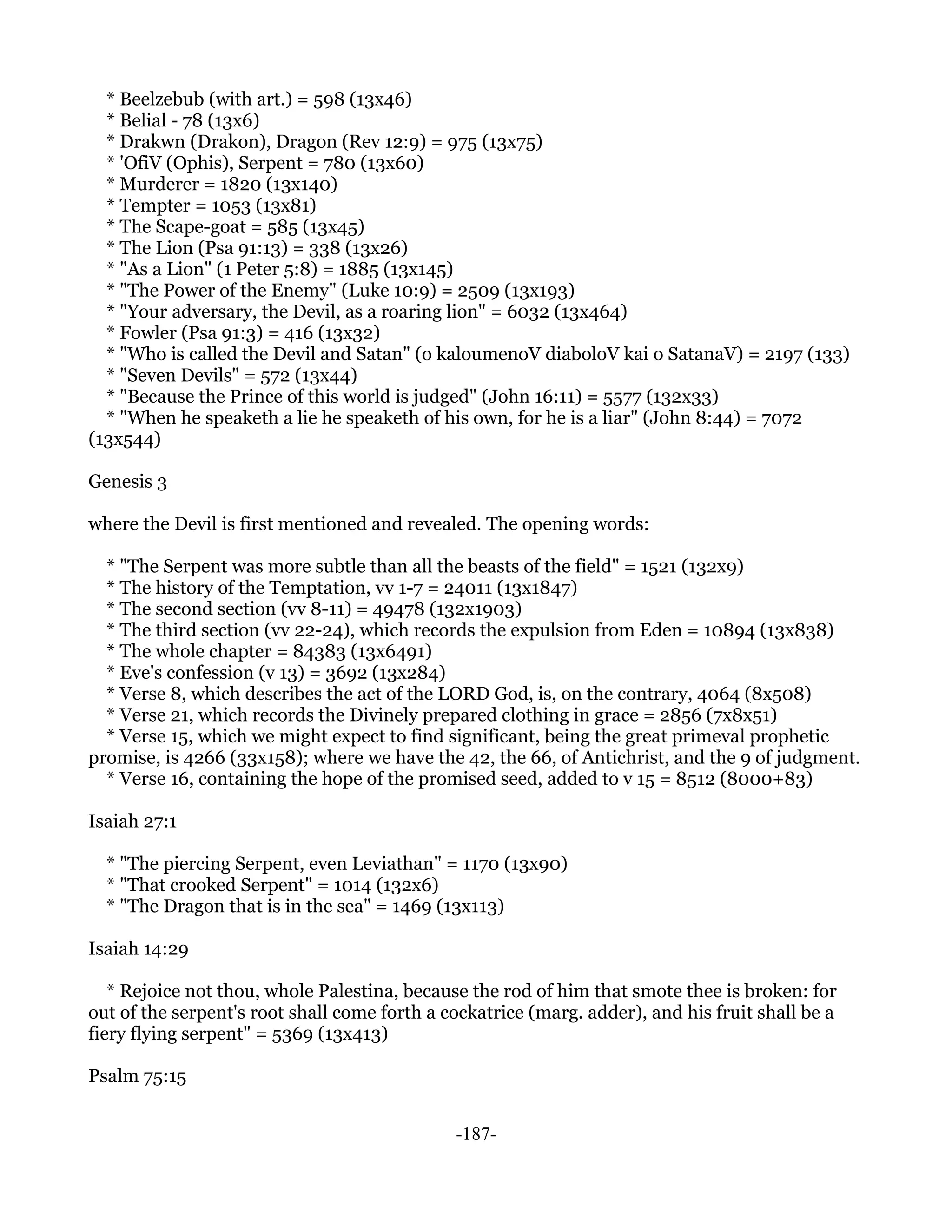 * Beelzebub (with art.) = 598 (13x46)
  * Belial - 78 (13x6)
  * Drakwn (Drakon), Dragon (Rev 12:9) = 975 (13x75)
  * 'OfiV (Ophis), Serpent = 780 (13x60)
  * Murderer = 1820 (13x140)
  * Tempter = 1053 (13x81)
  * The Scape-goat = 585 (13x45)
  * The Lion (Psa 91:13) = 338 (13x26)
  * "As a Lion" (1 Peter 5:8) = 1885 (13x145)
  * "The Power of the Enemy" (Luke 10:9) = 2509 (13x193)
  * "Your adversary, the Devil, as a roaring lion" = 6032 (13x464)
  * Fowler (Psa 91:3) = 416 (13x32)
  * "Who is called the Devil and Satan" (o kaloumenoV diaboloV kai o SatanaV) = 2197 (133)
  * "Seven Devils" = 572 (13x44)
  * "Because the Prince of this world is judged" (John 16:11) = 5577 (132x33)
  * "When he speaketh a lie he speaketh of his own, for he is a liar" (John 8:44) = 7072
(13x544)

Genesis 3

where the Devil is first mentioned and revealed. The opening words:

  * "The Serpent was more subtle than all the beasts of the field" = 1521 (132x9)
  * The history of the Temptation, vv 1-7 = 24011 (13x1847)
  * The second section (vv 8-11) = 49478 (132x1903)
  * The third section (vv 22-24), which records the expulsion from Eden = 10894 (13x838)
  * The whole chapter = 84383 (13x6491)
  * Eve's confession (v 13) = 3692 (13x284)
  * Verse 8, which describes the act of the LORD God, is, on the contrary, 4064 (8x508)
  * Verse 21, which records the Divinely prepared clothing in grace = 2856 (7x8x51)
  * Verse 15, which we might expect to find significant, being the great primeval prophetic
promise, is 4266 (33x158); where we have the 42, the 66, of Antichrist, and the 9 of judgment.
  * Verse 16, containing the hope of the promised seed, added to v 15 = 8512 (8000+83)

Isaiah 27:1

  * "The piercing Serpent, even Leviathan" = 1170 (13x90)
  * "That crooked Serpent" = 1014 (132x6)
  * "The Dragon that is in the sea" = 1469 (13x113)

Isaiah 14:29

   * Rejoice not thou, whole Palestina, because the rod of him that smote thee is broken: for
out of the serpent's root shall come forth a cockatrice (marg. adder), and his fruit shall be a
fiery flying serpent" = 5369 (13x413)

Psalm 75:15


                                              -187-
 