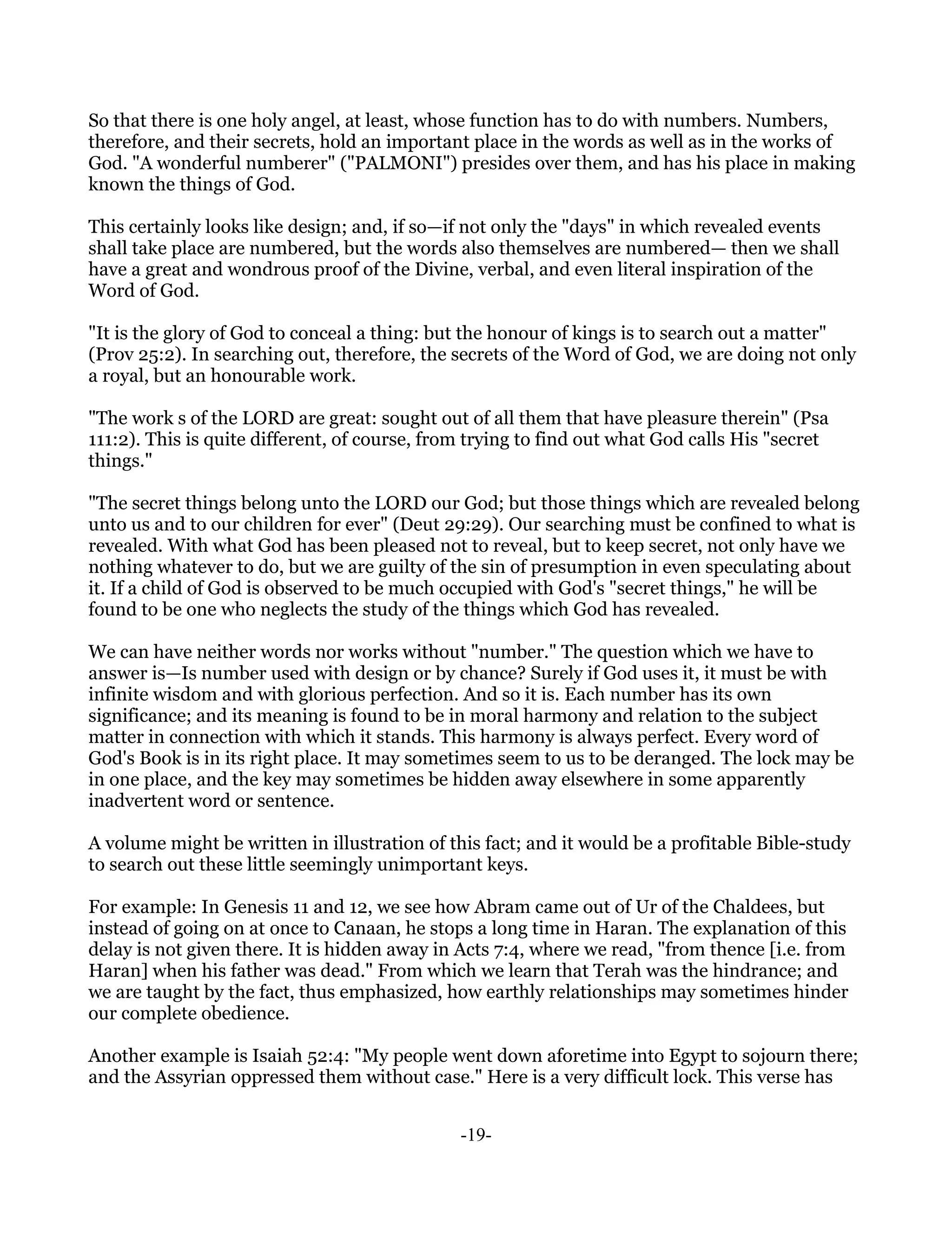 So that there is one holy angel, at least, whose function has to do with numbers. Numbers,
therefore, and their secrets, hold an important place in the words as well as in the works of
God. "A wonderful numberer" ("PALMONI") presides over them, and has his place in making
known the things of God.

This certainly looks like design; and, if so—if not only the "days" in which revealed events
shall take place are numbered, but the words also themselves are numbered— then we shall
have a great and wondrous proof of the Divine, verbal, and even literal inspiration of the
Word of God.

"It is the glory of God to conceal a thing: but the honour of kings is to search out a matter"
(Prov 25:2). In searching out, therefore, the secrets of the Word of God, we are doing not only
a royal, but an honourable work.

"The work s of the LORD are great: sought out of all them that have pleasure therein" (Psa
111:2). This is quite different, of course, from trying to find out what God calls His "secret
things."

"The secret things belong unto the LORD our God; but those things which are revealed belong
unto us and to our children for ever" (Deut 29:29). Our searching must be confined to what is
revealed. With what God has been pleased not to reveal, but to keep secret, not only have we
nothing whatever to do, but we are guilty of the sin of presumption in even speculating about
it. If a child of God is observed to be much occupied with God's "secret things," he will be
found to be one who neglects the study of the things which God has revealed.

We can have neither words nor works without "number." The question which we have to
answer is—Is number used with design or by chance? Surely if God uses it, it must be with
infinite wisdom and with glorious perfection. And so it is. Each number has its own
significance; and its meaning is found to be in moral harmony and relation to the subject
matter in connection with which it stands. This harmony is always perfect. Every word of
God's Book is in its right place. It may sometimes seem to us to be deranged. The lock may be
in one place, and the key may sometimes be hidden away elsewhere in some apparently
inadvertent word or sentence.

A volume might be written in illustration of this fact; and it would be a profitable Bible-study
to search out these little seemingly unimportant keys.

For example: In Genesis 11 and 12, we see how Abram came out of Ur of the Chaldees, but
instead of going on at once to Canaan, he stops a long time in Haran. The explanation of this
delay is not given there. It is hidden away in Acts 7:4, where we read, "from thence [i.e. from
Haran] when his father was dead." From which we learn that Terah was the hindrance; and
we are taught by the fact, thus emphasized, how earthly relationships may sometimes hinder
our complete obedience.

Another example is Isaiah 52:4: "My people went down aforetime into Egypt to sojourn there;
and the Assyrian oppressed them without case." Here is a very difficult lock. This verse has


                                               -19-
 