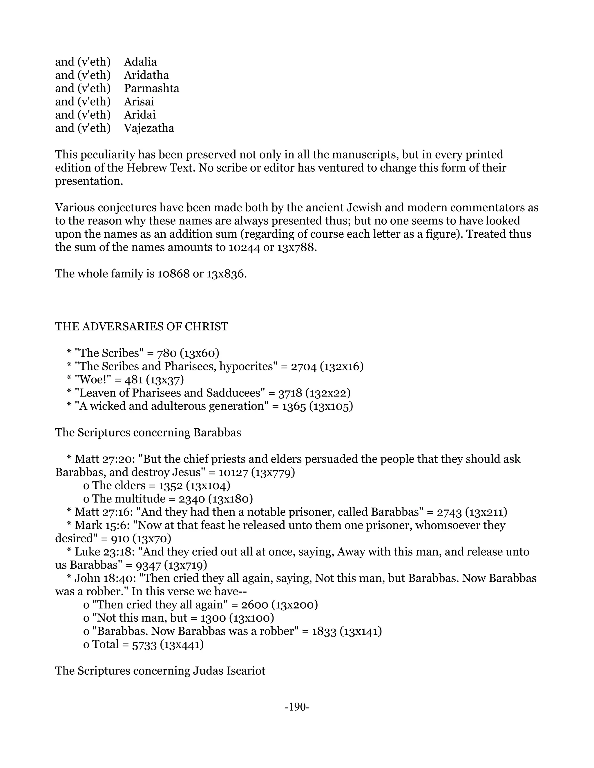 and (v'eth)   Adalia
and (v'eth)   Aridatha
and (v'eth)   Parmashta
and (v'eth)   Arisai
and (v'eth)   Aridai
and (v'eth)   Vajezatha

This peculiarity has been preserved not only in all the manuscripts, but in every printed
edition of the Hebrew Text. No scribe or editor has ventured to change this form of their
presentation.

Various conjectures have been made both by the ancient Jewish and modern commentators as
to the reason why these names are always presented thus; but no one seems to have looked
upon the names as an addition sum (regarding of course each letter as a figure). Treated thus
the sum of the names amounts to 10244 or 13x788.

The whole family is 10868 or 13x836.



THE ADVERSARIES OF CHRIST

  * "The Scribes" = 780 (13x60)
  * "The Scribes and Pharisees, hypocrites" = 2704 (132x16)
  * "Woe!" = 481 (13x37)
  * "Leaven of Pharisees and Sadducees" = 3718 (132x22)
  * "A wicked and adulterous generation" = 1365 (13x105)

The Scriptures concerning Barabbas

  * Matt 27:20: "But the chief priests and elders persuaded the people that they should ask
Barabbas, and destroy Jesus" = 10127 (13x779)
     o The elders = 1352 (13x104)
     o The multitude = 2340 (13x180)
  * Matt 27:16: "And they had then a notable prisoner, called Barabbas" = 2743 (13x211)
  * Mark 15:6: "Now at that feast he released unto them one prisoner, whomsoever they
desired" = 910 (13x70)
  * Luke 23:18: "And they cried out all at once, saying, Away with this man, and release unto
us Barabbas" = 9347 (13x719)
  * John 18:40: "Then cried they all again, saying, Not this man, but Barabbas. Now Barabbas
was a robber." In this verse we have--
     o "Then cried they all again" = 2600 (13x200)
     o "Not this man, but = 1300 (13x100)
     o "Barabbas. Now Barabbas was a robber" = 1833 (13x141)
     o Total = 5733 (13x441)

The Scriptures concerning Judas Iscariot


                                             -190-
 
