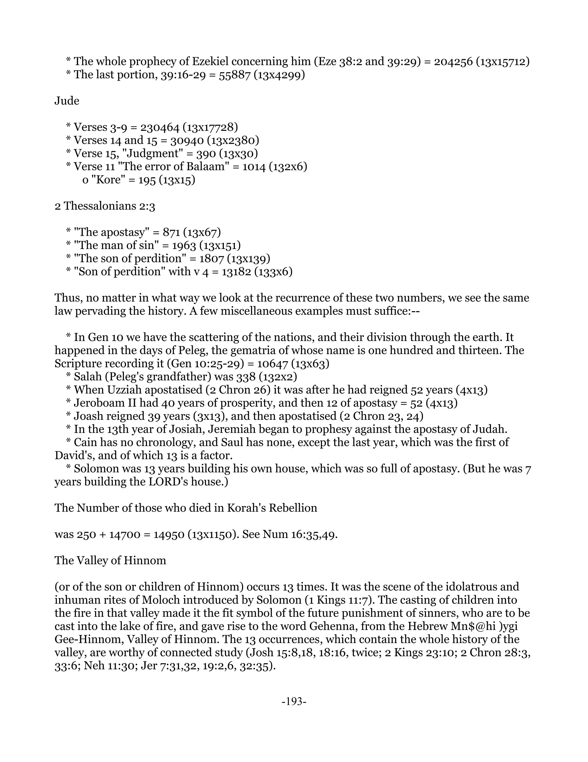 * The whole prophecy of Ezekiel concerning him (Eze 38:2 and 39:29) = 204256 (13x15712)
  * The last portion, 39:16-29 = 55887 (13x4299)

Jude

  * Verses 3-9 = 230464 (13x17728)
  * Verses 14 and 15 = 30940 (13x2380)
  * Verse 15, "Judgment" = 390 (13x30)
  * Verse 11 "The error of Balaam" = 1014 (132x6)
     o "Kore" = 195 (13x15)

2 Thessalonians 2:3

  * "The apostasy" = 871 (13x67)
  * "The man of sin" = 1963 (13x151)
  * "The son of perdition" = 1807 (13x139)
  * "Son of perdition" with v 4 = 13182 (133x6)

Thus, no matter in what way we look at the recurrence of these two numbers, we see the same
law pervading the history. A few miscellaneous examples must suffice:--

  * In Gen 10 we have the scattering of the nations, and their division through the earth. It
happened in the days of Peleg, the gematria of whose name is one hundred and thirteen. The
Scripture recording it (Gen 10:25-29) = 10647 (13x63)
  * Salah (Peleg's grandfather) was 338 (132x2)
  * When Uzziah apostatised (2 Chron 26) it was after he had reigned 52 years (4x13)
  * Jeroboam II had 40 years of prosperity, and then 12 of apostasy = 52 (4x13)
  * Joash reigned 39 years (3x13), and then apostatised (2 Chron 23, 24)
  * In the 13th year of Josiah, Jeremiah began to prophesy against the apostasy of Judah.
  * Cain has no chronology, and Saul has none, except the last year, which was the first of
David's, and of which 13 is a factor.
  * Solomon was 13 years building his own house, which was so full of apostasy. (But he was 7
years building the LORD's house.)

The Number of those who died in Korah's Rebellion

was 250 + 14700 = 14950 (13x1150). See Num 16:35,49.

The Valley of Hinnom

(or of the son or children of Hinnom) occurs 13 times. It was the scene of the idolatrous and
inhuman rites of Moloch introduced by Solomon (1 Kings 11:7). The casting of children into
the fire in that valley made it the fit symbol of the future punishment of sinners, who are to be
cast into the lake of fire, and gave rise to the word Gehenna, from the Hebrew Mn$@hi )ygi
Gee-Hinnom, Valley of Hinnom. The 13 occurrences, which contain the whole history of the
valley, are worthy of connected study (Josh 15:8,18, 18:16, twice; 2 Kings 23:10; 2 Chron 28:3,
33:6; Neh 11:30; Jer 7:31,32, 19:2,6, 32:35).


                                              -193-
 