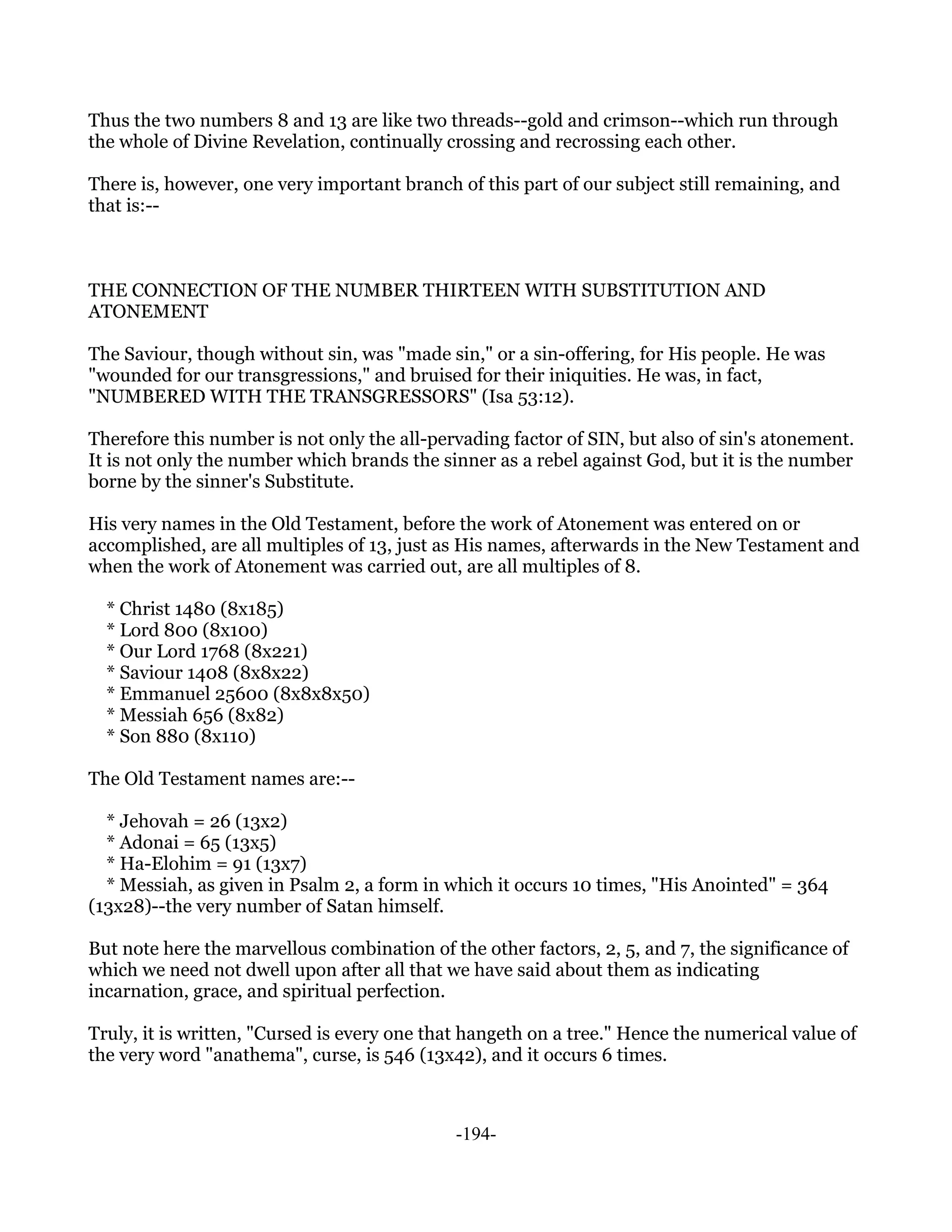 Thus the two numbers 8 and 13 are like two threads--gold and crimson--which run through
the whole of Divine Revelation, continually crossing and recrossing each other.

There is, however, one very important branch of this part of our subject still remaining, and
that is:--



THE CONNECTION OF THE NUMBER THIRTEEN WITH SUBSTITUTION AND
ATONEMENT

The Saviour, though without sin, was "made sin," or a sin-offering, for His people. He was
"wounded for our transgressions," and bruised for their iniquities. He was, in fact,
"NUMBERED WITH THE TRANSGRESSORS" (Isa 53:12).

Therefore this number is not only the all-pervading factor of SIN, but also of sin's atonement.
It is not only the number which brands the sinner as a rebel against God, but it is the number
borne by the sinner's Substitute.

His very names in the Old Testament, before the work of Atonement was entered on or
accomplished, are all multiples of 13, just as His names, afterwards in the New Testament and
when the work of Atonement was carried out, are all multiples of 8.

  * Christ 1480 (8x185)
  * Lord 800 (8x100)
  * Our Lord 1768 (8x221)
  * Saviour 1408 (8x8x22)
  * Emmanuel 25600 (8x8x8x50)
  * Messiah 656 (8x82)
  * Son 880 (8x110)

The Old Testament names are:--

  * Jehovah = 26 (13x2)
  * Adonai = 65 (13x5)
  * Ha-Elohim = 91 (13x7)
  * Messiah, as given in Psalm 2, a form in which it occurs 10 times, "His Anointed" = 364
(13x28)--the very number of Satan himself.

But note here the marvellous combination of the other factors, 2, 5, and 7, the significance of
which we need not dwell upon after all that we have said about them as indicating
incarnation, grace, and spiritual perfection.

Truly, it is written, "Cursed is every one that hangeth on a tree." Hence the numerical value of
the very word "anathema", curse, is 546 (13x42), and it occurs 6 times.



                                             -194-
 