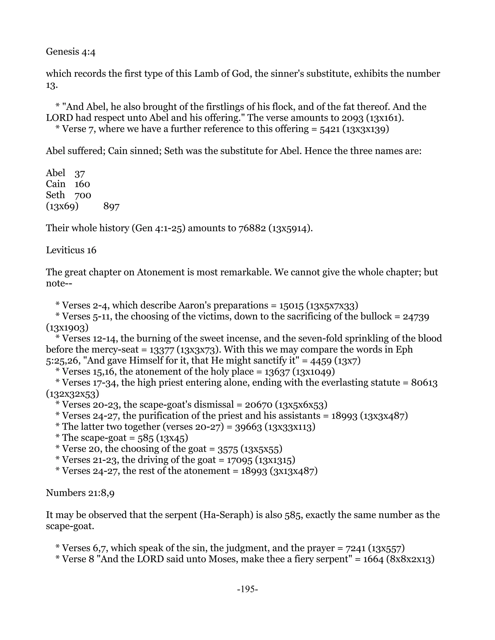 Genesis 4:4

which records the first type of this Lamb of God, the sinner's substitute, exhibits the number
13.

 * "And Abel, he also brought of the firstlings of his flock, and of the fat thereof. And the
LORD had respect unto Abel and his offering." The verse amounts to 2093 (13x161).
 * Verse 7, where we have a further reference to this offering = 5421 (13x3x139)

Abel suffered; Cain sinned; Seth was the substitute for Abel. Hence the three names are:

Abel 37
Cain 160
Seth 700
(13x69)        897

Their whole history (Gen 4:1-25) amounts to 76882 (13x5914).

Leviticus 16

The great chapter on Atonement is most remarkable. We cannot give the whole chapter; but
note--

  * Verses 2-4, which describe Aaron's preparations = 15015 (13x5x7x33)
  * Verses 5-11, the choosing of the victims, down to the sacrificing of the bullock = 24739
(13x1903)
  * Verses 12-14, the burning of the sweet incense, and the seven-fold sprinkling of the blood
before the mercy-seat = 13377 (13x3x73). With this we may compare the words in Eph
5:25,26, "And gave Himself for it, that He might sanctify it" = 4459 (13x7)
  * Verses 15,16, the atonement of the holy place = 13637 (13x1049)
  * Verses 17-34, the high priest entering alone, ending with the everlasting statute = 80613
(132x32x53)
  * Verses 20-23, the scape-goat's dismissal = 20670 (13x5x6x53)
  * Verses 24-27, the purification of the priest and his assistants = 18993 (13x3x487)
  * The latter two together (verses 20-27) = 39663 (13x33x113)
  * The scape-goat = 585 (13x45)
  * Verse 20, the choosing of the goat = 3575 (13x5x55)
  * Verses 21-23, the driving of the goat = 17095 (13x1315)
  * Verses 24-27, the rest of the atonement = 18993 (3x13x487)

Numbers 21:8,9

It may be observed that the serpent (Ha-Seraph) is also 585, exactly the same number as the
scape-goat.

  * Verses 6,7, which speak of the sin, the judgment, and the prayer = 7241 (13x557)
  * Verse 8 "And the LORD said unto Moses, make thee a fiery serpent" = 1664 (8x8x2x13)


                                              -195-
 