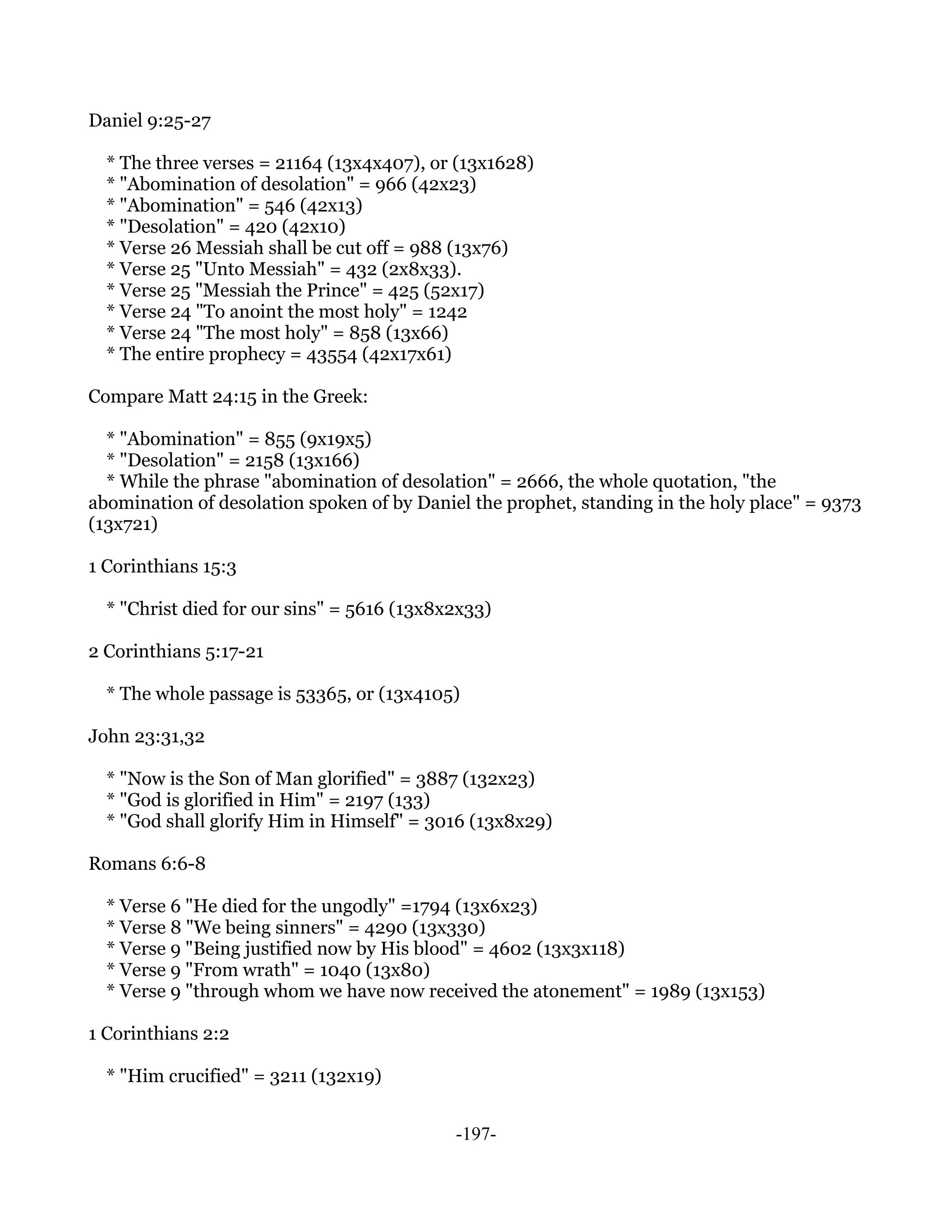 Daniel 9:25-27

  * The three verses = 21164 (13x4x407), or (13x1628)
  * "Abomination of desolation" = 966 (42x23)
  * "Abomination" = 546 (42x13)
  * "Desolation" = 420 (42x10)
  * Verse 26 Messiah shall be cut off = 988 (13x76)
  * Verse 25 "Unto Messiah" = 432 (2x8x33).
  * Verse 25 "Messiah the Prince" = 425 (52x17)
  * Verse 24 "To anoint the most holy" = 1242
  * Verse 24 "The most holy" = 858 (13x66)
  * The entire prophecy = 43554 (42x17x61)

Compare Matt 24:15 in the Greek:

  * "Abomination" = 855 (9x19x5)
  * "Desolation" = 2158 (13x166)
  * While the phrase "abomination of desolation" = 2666, the whole quotation, "the
abomination of desolation spoken of by Daniel the prophet, standing in the holy place" = 9373
(13x721)

1 Corinthians 15:3

  * "Christ died for our sins" = 5616 (13x8x2x33)

2 Corinthians 5:17-21

  * The whole passage is 53365, or (13x4105)

John 23:31,32

  * "Now is the Son of Man glorified" = 3887 (132x23)
  * "God is glorified in Him" = 2197 (133)
  * "God shall glorify Him in Himself" = 3016 (13x8x29)

Romans 6:6-8

  * Verse 6 "He died for the ungodly" =1794 (13x6x23)
  * Verse 8 "We being sinners" = 4290 (13x330)
  * Verse 9 "Being justified now by His blood" = 4602 (13x3x118)
  * Verse 9 "From wrath" = 1040 (13x80)
  * Verse 9 "through whom we have now received the atonement" = 1989 (13x153)

1 Corinthians 2:2

  * "Him crucified" = 3211 (132x19)


                                            -197-
 