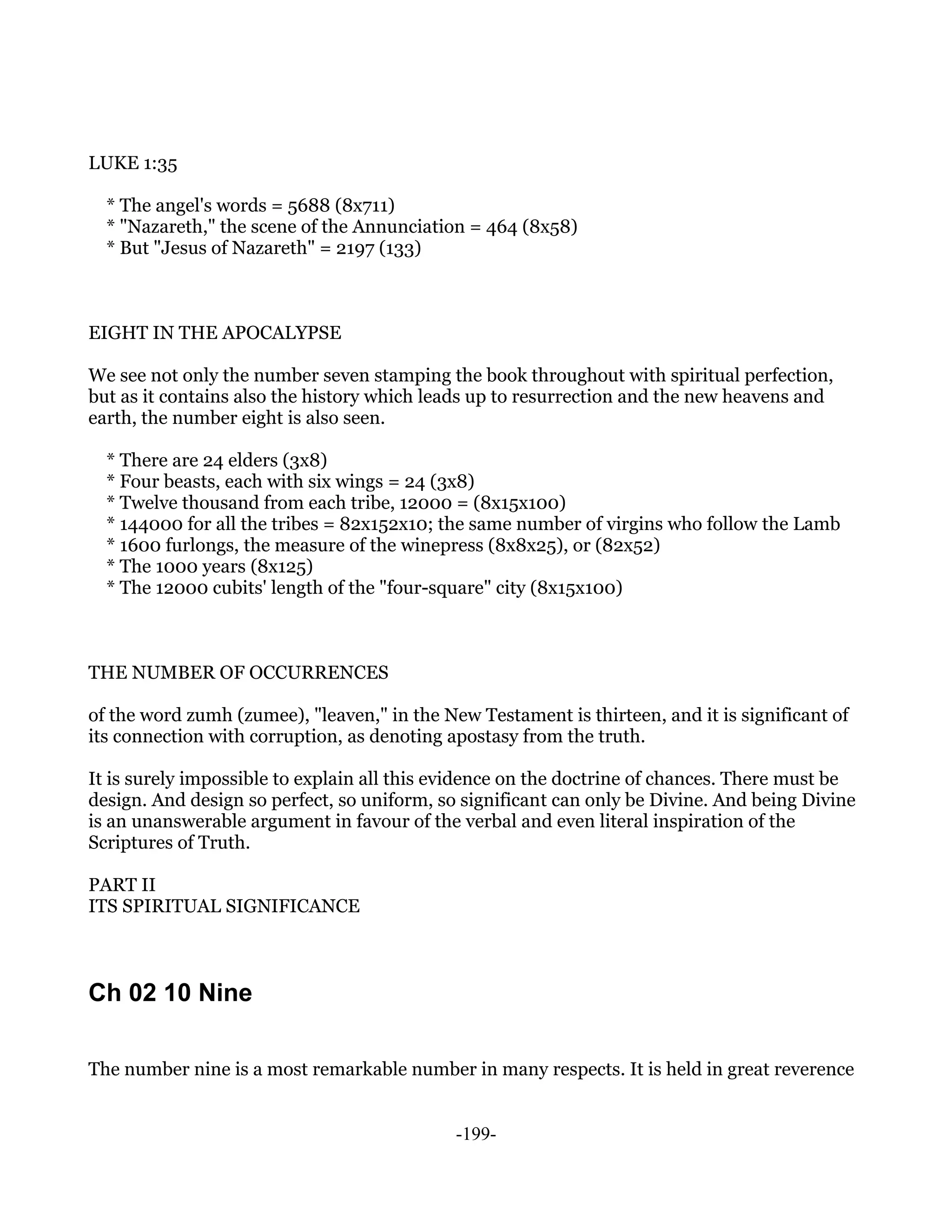 LUKE 1:35

  * The angel's words = 5688 (8x711)
  * "Nazareth," the scene of the Annunciation = 464 (8x58)
  * But "Jesus of Nazareth" = 2197 (133)



EIGHT IN THE APOCALYPSE

We see not only the number seven stamping the book throughout with spiritual perfection,
but as it contains also the history which leads up to resurrection and the new heavens and
earth, the number eight is also seen.

  * There are 24 elders (3x8)
  * Four beasts, each with six wings = 24 (3x8)
  * Twelve thousand from each tribe, 12000 = (8x15x100)
  * 144000 for all the tribes = 82x152x10; the same number of virgins who follow the Lamb
  * 1600 furlongs, the measure of the winepress (8x8x25), or (82x52)
  * The 1000 years (8x125)
  * The 12000 cubits' length of the "four-square" city (8x15x100)



THE NUMBER OF OCCURRENCES

of the word zumh (zumee), "leaven," in the New Testament is thirteen, and it is significant of
its connection with corruption, as denoting apostasy from the truth.

It is surely impossible to explain all this evidence on the doctrine of chances. There must be
design. And design so perfect, so uniform, so significant can only be Divine. And being Divine
is an unanswerable argument in favour of the verbal and even literal inspiration of the
Scriptures of Truth.

PART II
ITS SPIRITUAL SIGNIFICANCE



Ch 02 10 Nine

The number nine is a most remarkable number in many respects. It is held in great reverence


                                             -199-
 