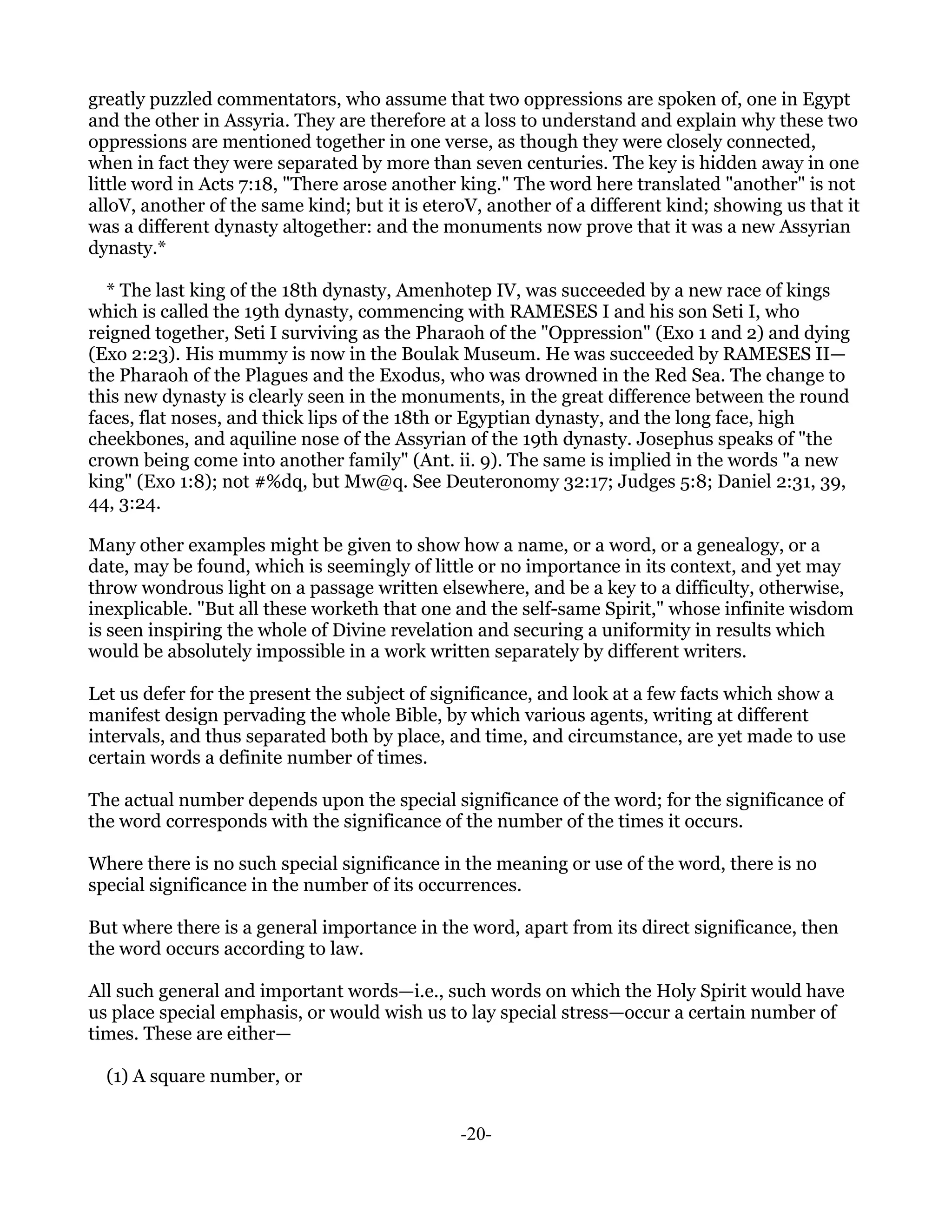 greatly puzzled commentators, who assume that two oppressions are spoken of, one in Egypt
and the other in Assyria. They are therefore at a loss to understand and explain why these two
oppressions are mentioned together in one verse, as though they were closely connected,
when in fact they were separated by more than seven centuries. The key is hidden away in one
little word in Acts 7:18, "There arose another king." The word here translated "another" is not
alloV, another of the same kind; but it is eteroV, another of a different kind; showing us that it
was a different dynasty altogether: and the monuments now prove that it was a new Assyrian
dynasty.*

  * The last king of the 18th dynasty, Amenhotep IV, was succeeded by a new race of kings
which is called the 19th dynasty, commencing with RAMESES I and his son Seti I, who
reigned together, Seti I surviving as the Pharaoh of the "Oppression" (Exo 1 and 2) and dying
(Exo 2:23). His mummy is now in the Boulak Museum. He was succeeded by RAMESES II—
the Pharaoh of the Plagues and the Exodus, who was drowned in the Red Sea. The change to
this new dynasty is clearly seen in the monuments, in the great difference between the round
faces, flat noses, and thick lips of the 18th or Egyptian dynasty, and the long face, high
cheekbones, and aquiline nose of the Assyrian of the 19th dynasty. Josephus speaks of "the
crown being come into another family" (Ant. ii. 9). The same is implied in the words "a new
king" (Exo 1:8); not #%dq, but Mw@q. See Deuteronomy 32:17; Judges 5:8; Daniel 2:31, 39,
44, 3:24.

Many other examples might be given to show how a name, or a word, or a genealogy, or a
date, may be found, which is seemingly of little or no importance in its context, and yet may
throw wondrous light on a passage written elsewhere, and be a key to a difficulty, otherwise,
inexplicable. "But all these worketh that one and the self-same Spirit," whose infinite wisdom
is seen inspiring the whole of Divine revelation and securing a uniformity in results which
would be absolutely impossible in a work written separately by different writers.

Let us defer for the present the subject of significance, and look at a few facts which show a
manifest design pervading the whole Bible, by which various agents, writing at different
intervals, and thus separated both by place, and time, and circumstance, are yet made to use
certain words a definite number of times.

The actual number depends upon the special significance of the word; for the significance of
the word corresponds with the significance of the number of the times it occurs.

Where there is no such special significance in the meaning or use of the word, there is no
special significance in the number of its occurrences.

But where there is a general importance in the word, apart from its direct significance, then
the word occurs according to law.

All such general and important words—i.e., such words on which the Holy Spirit would have
us place special emphasis, or would wish us to lay special stress—occur a certain number of
times. These are either—

  (1) A square number, or


                                               -20-
 