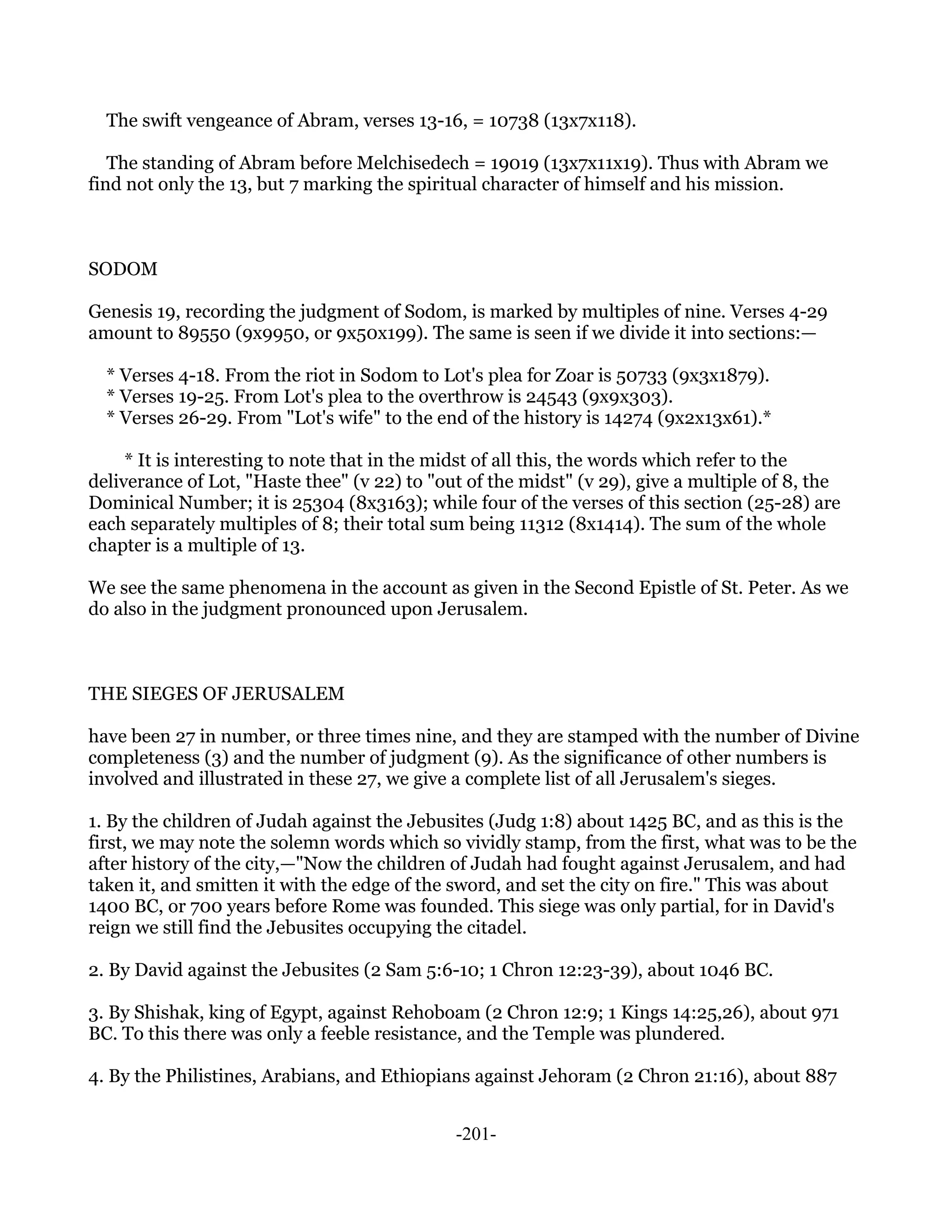 The swift vengeance of Abram, verses 13-16, = 10738 (13x7x118).

   The standing of Abram before Melchisedech = 19019 (13x7x11x19). Thus with Abram we
find not only the 13, but 7 marking the spiritual character of himself and his mission.



SODOM

Genesis 19, recording the judgment of Sodom, is marked by multiples of nine. Verses 4-29
amount to 89550 (9x9950, or 9x50x199). The same is seen if we divide it into sections:—

  * Verses 4-18. From the riot in Sodom to Lot's plea for Zoar is 50733 (9x3x1879).
  * Verses 19-25. From Lot's plea to the overthrow is 24543 (9x9x303).
  * Verses 26-29. From "Lot's wife" to the end of the history is 14274 (9x2x13x61).*

     * It is interesting to note that in the midst of all this, the words which refer to the
deliverance of Lot, "Haste thee" (v 22) to "out of the midst" (v 29), give a multiple of 8, the
Dominical Number; it is 25304 (8x3163); while four of the verses of this section (25-28) are
each separately multiples of 8; their total sum being 11312 (8x1414). The sum of the whole
chapter is a multiple of 13.

We see the same phenomena in the account as given in the Second Epistle of St. Peter. As we
do also in the judgment pronounced upon Jerusalem.



THE SIEGES OF JERUSALEM

have been 27 in number, or three times nine, and they are stamped with the number of Divine
completeness (3) and the number of judgment (9). As the significance of other numbers is
involved and illustrated in these 27, we give a complete list of all Jerusalem's sieges.

1. By the children of Judah against the Jebusites (Judg 1:8) about 1425 BC, and as this is the
first, we may note the solemn words which so vividly stamp, from the first, what was to be the
after history of the city,—"Now the children of Judah had fought against Jerusalem, and had
taken it, and smitten it with the edge of the sword, and set the city on fire." This was about
1400 BC, or 700 years before Rome was founded. This siege was only partial, for in David's
reign we still find the Jebusites occupying the citadel.

2. By David against the Jebusites (2 Sam 5:6-10; 1 Chron 12:23-39), about 1046 BC.

3. By Shishak, king of Egypt, against Rehoboam (2 Chron 12:9; 1 Kings 14:25,26), about 971
BC. To this there was only a feeble resistance, and the Temple was plundered.

4. By the Philistines, Arabians, and Ethiopians against Jehoram (2 Chron 21:16), about 887


                                              -201-
 