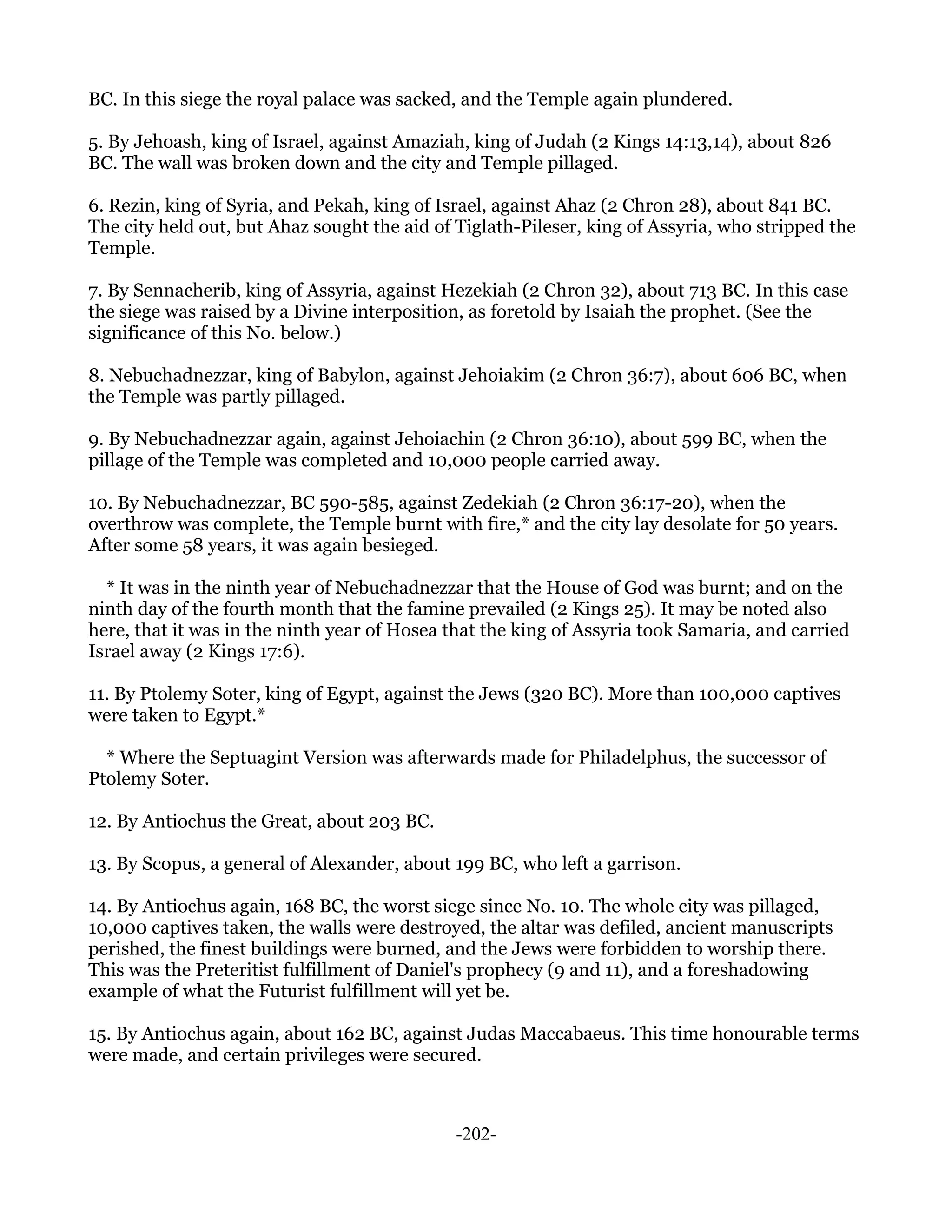 BC. In this siege the royal palace was sacked, and the Temple again plundered.

5. By Jehoash, king of Israel, against Amaziah, king of Judah (2 Kings 14:13,14), about 826
BC. The wall was broken down and the city and Temple pillaged.

6. Rezin, king of Syria, and Pekah, king of Israel, against Ahaz (2 Chron 28), about 841 BC.
The city held out, but Ahaz sought the aid of Tiglath-Pileser, king of Assyria, who stripped the
Temple.

7. By Sennacherib, king of Assyria, against Hezekiah (2 Chron 32), about 713 BC. In this case
the siege was raised by a Divine interposition, as foretold by Isaiah the prophet. (See the
significance of this No. below.)

8. Nebuchadnezzar, king of Babylon, against Jehoiakim (2 Chron 36:7), about 606 BC, when
the Temple was partly pillaged.

9. By Nebuchadnezzar again, against Jehoiachin (2 Chron 36:10), about 599 BC, when the
pillage of the Temple was completed and 10,000 people carried away.

10. By Nebuchadnezzar, BC 590-585, against Zedekiah (2 Chron 36:17-20), when the
overthrow was complete, the Temple burnt with fire,* and the city lay desolate for 50 years.
After some 58 years, it was again besieged.

  * It was in the ninth year of Nebuchadnezzar that the House of God was burnt; and on the
ninth day of the fourth month that the famine prevailed (2 Kings 25). It may be noted also
here, that it was in the ninth year of Hosea that the king of Assyria took Samaria, and carried
Israel away (2 Kings 17:6).

11. By Ptolemy Soter, king of Egypt, against the Jews (320 BC). More than 100,000 captives
were taken to Egypt.*

  * Where the Septuagint Version was afterwards made for Philadelphus, the successor of
Ptolemy Soter.

12. By Antiochus the Great, about 203 BC.

13. By Scopus, a general of Alexander, about 199 BC, who left a garrison.

14. By Antiochus again, 168 BC, the worst siege since No. 10. The whole city was pillaged,
10,000 captives taken, the walls were destroyed, the altar was defiled, ancient manuscripts
perished, the finest buildings were burned, and the Jews were forbidden to worship there.
This was the Preteritist fulfillment of Daniel's prophecy (9 and 11), and a foreshadowing
example of what the Futurist fulfillment will yet be.

15. By Antiochus again, about 162 BC, against Judas Maccabaeus. This time honourable terms
were made, and certain privileges were secured.



                                             -202-
 