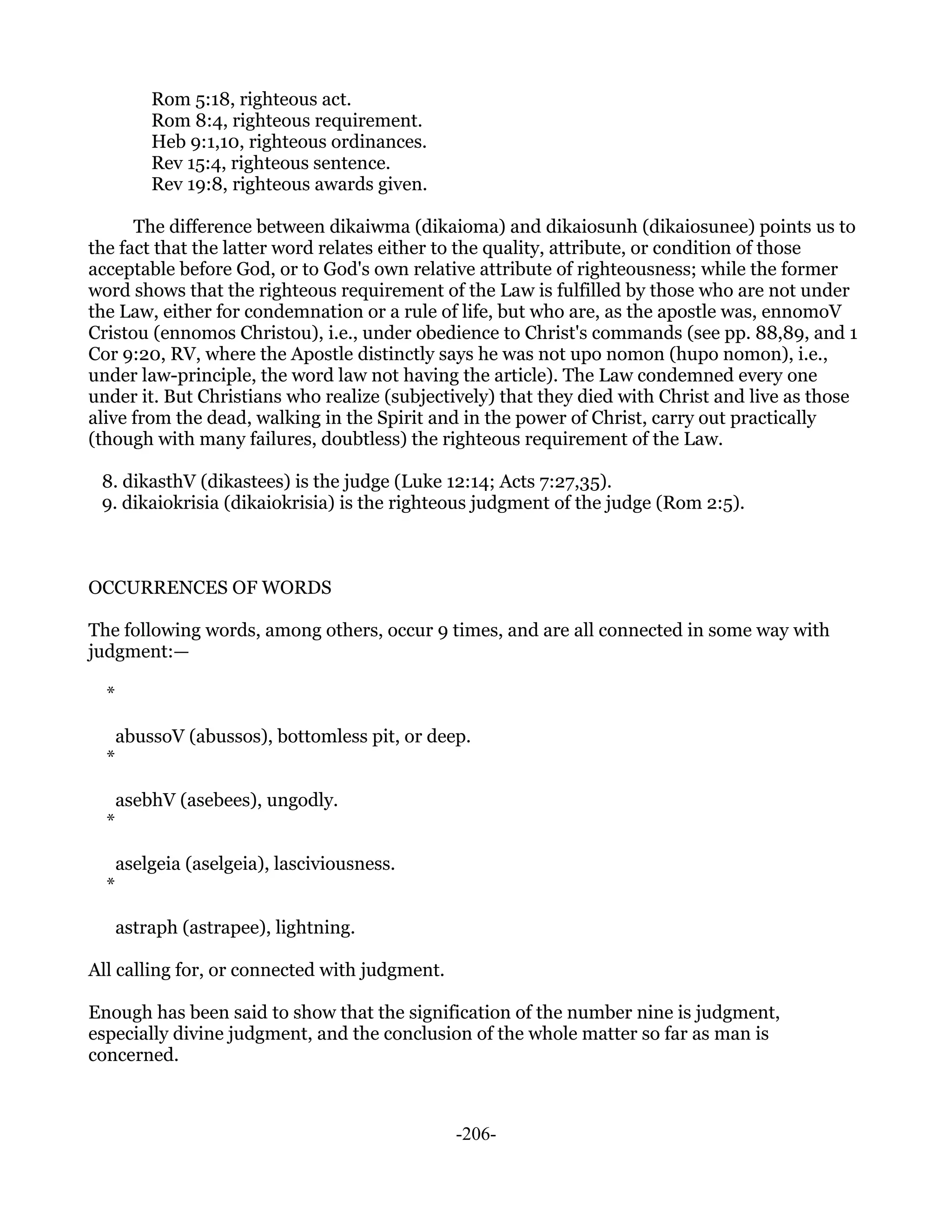 Rom 5:18, righteous act.
          Rom 8:4, righteous requirement.
          Heb 9:1,10, righteous ordinances.
          Rev 15:4, righteous sentence.
          Rev 19:8, righteous awards given.

      The difference between dikaiwma (dikaioma) and dikaiosunh (dikaiosunee) points us to
the fact that the latter word relates either to the quality, attribute, or condition of those
acceptable before God, or to God's own relative attribute of righteousness; while the former
word shows that the righteous requirement of the Law is fulfilled by those who are not under
the Law, either for condemnation or a rule of life, but who are, as the apostle was, ennomoV
Cristou (ennomos Christou), i.e., under obedience to Christ's commands (see pp. 88,89, and 1
Cor 9:20, RV, where the Apostle distinctly says he was not upo nomon (hupo nomon), i.e.,
under law-principle, the word law not having the article). The Law condemned every one
under it. But Christians who realize (subjectively) that they died with Christ and live as those
alive from the dead, walking in the Spirit and in the power of Christ, carry out practically
(though with many failures, doubtless) the righteous requirement of the Law.

 8. dikasthV (dikastees) is the judge (Luke 12:14; Acts 7:27,35).
 9. dikaiokrisia (dikaiokrisia) is the righteous judgment of the judge (Rom 2:5).



OCCURRENCES OF WORDS

The following words, among others, occur 9 times, and are all connected in some way with
judgment:—

  *

      abussoV (abussos), bottomless pit, or deep.
  *

      asebhV (asebees), ungodly.
  *

      aselgeia (aselgeia), lasciviousness.
  *

      astraph (astrapee), lightning.

All calling for, or connected with judgment.

Enough has been said to show that the signification of the number nine is judgment,
especially divine judgment, and the conclusion of the whole matter so far as man is
concerned.



                                               -206-
 