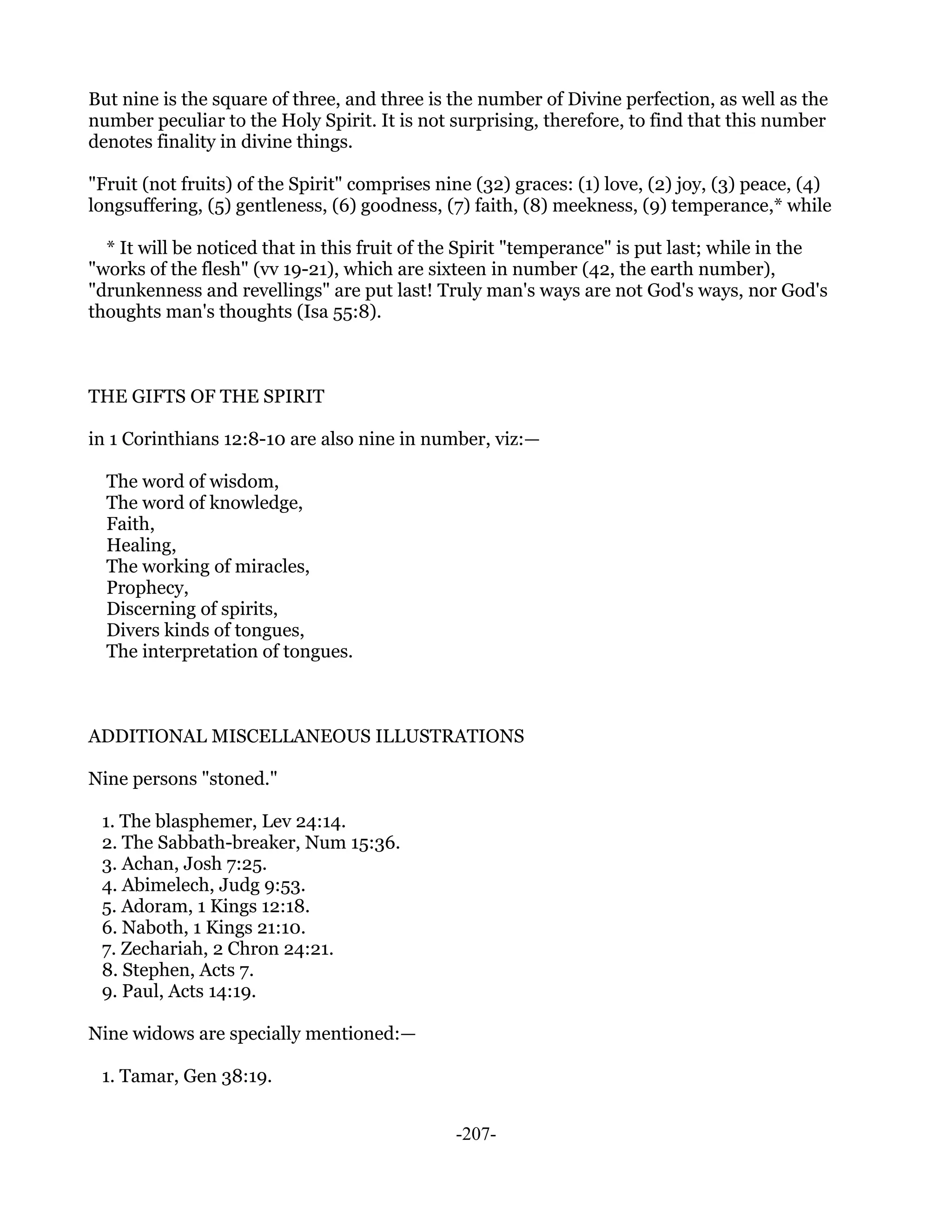 But nine is the square of three, and three is the number of Divine perfection, as well as the
number peculiar to the Holy Spirit. It is not surprising, therefore, to find that this number
denotes finality in divine things.

"Fruit (not fruits) of the Spirit" comprises nine (32) graces: (1) love, (2) joy, (3) peace, (4)
longsuffering, (5) gentleness, (6) goodness, (7) faith, (8) meekness, (9) temperance,* while

  * It will be noticed that in this fruit of the Spirit "temperance" is put last; while in the
"works of the flesh" (vv 19-21), which are sixteen in number (42, the earth number),
"drunkenness and revellings" are put last! Truly man's ways are not God's ways, nor God's
thoughts man's thoughts (Isa 55:8).



THE GIFTS OF THE SPIRIT

in 1 Corinthians 12:8-10 are also nine in number, viz:—

  The word of wisdom,
  The word of knowledge,
  Faith,
  Healing,
  The working of miracles,
  Prophecy,
  Discerning of spirits,
  Divers kinds of tongues,
  The interpretation of tongues.



ADDITIONAL MISCELLANEOUS ILLUSTRATIONS

Nine persons "stoned."

 1. The blasphemer, Lev 24:14.
 2. The Sabbath-breaker, Num 15:36.
 3. Achan, Josh 7:25.
 4. Abimelech, Judg 9:53.
 5. Adoram, 1 Kings 12:18.
 6. Naboth, 1 Kings 21:10.
 7. Zechariah, 2 Chron 24:21.
 8. Stephen, Acts 7.
 9. Paul, Acts 14:19.

Nine widows are specially mentioned:—

 1. Tamar, Gen 38:19.


                                               -207-
 