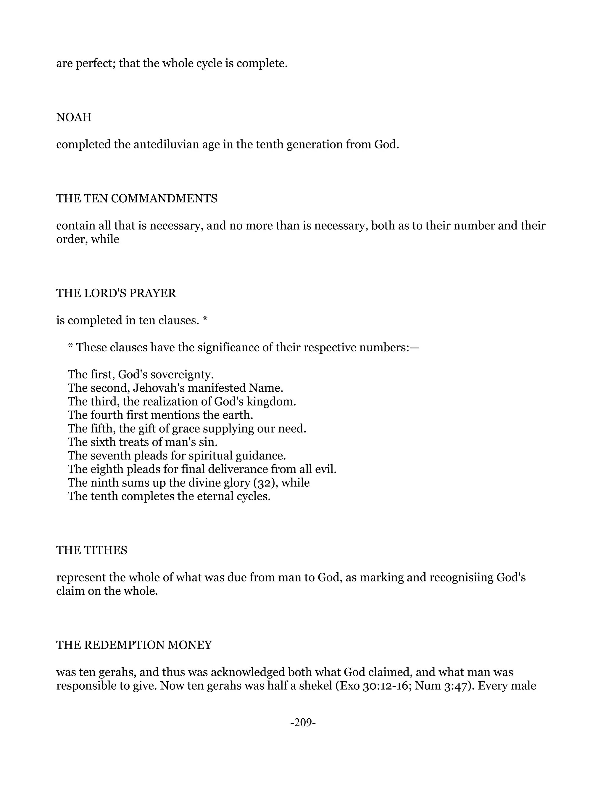 are perfect; that the whole cycle is complete.



NOAH

completed the antediluvian age in the tenth generation from God.



THE TEN COMMANDMENTS

contain all that is necessary, and no more than is necessary, both as to their number and their
order, while



THE LORD'S PRAYER

is completed in ten clauses. *

  * These clauses have the significance of their respective numbers:—

  The first, God's sovereignty.
  The second, Jehovah's manifested Name.
  The third, the realization of God's kingdom.
  The fourth first mentions the earth.
  The fifth, the gift of grace supplying our need.
  The sixth treats of man's sin.
  The seventh pleads for spiritual guidance.
  The eighth pleads for final deliverance from all evil.
  The ninth sums up the divine glory (32), while
  The tenth completes the eternal cycles.



THE TITHES

represent the whole of what was due from man to God, as marking and recognisiing God's
claim on the whole.



THE REDEMPTION MONEY

was ten gerahs, and thus was acknowledged both what God claimed, and what man was
responsible to give. Now ten gerahs was half a shekel (Exo 30:12-16; Num 3:47). Every male


                                                 -209-
 