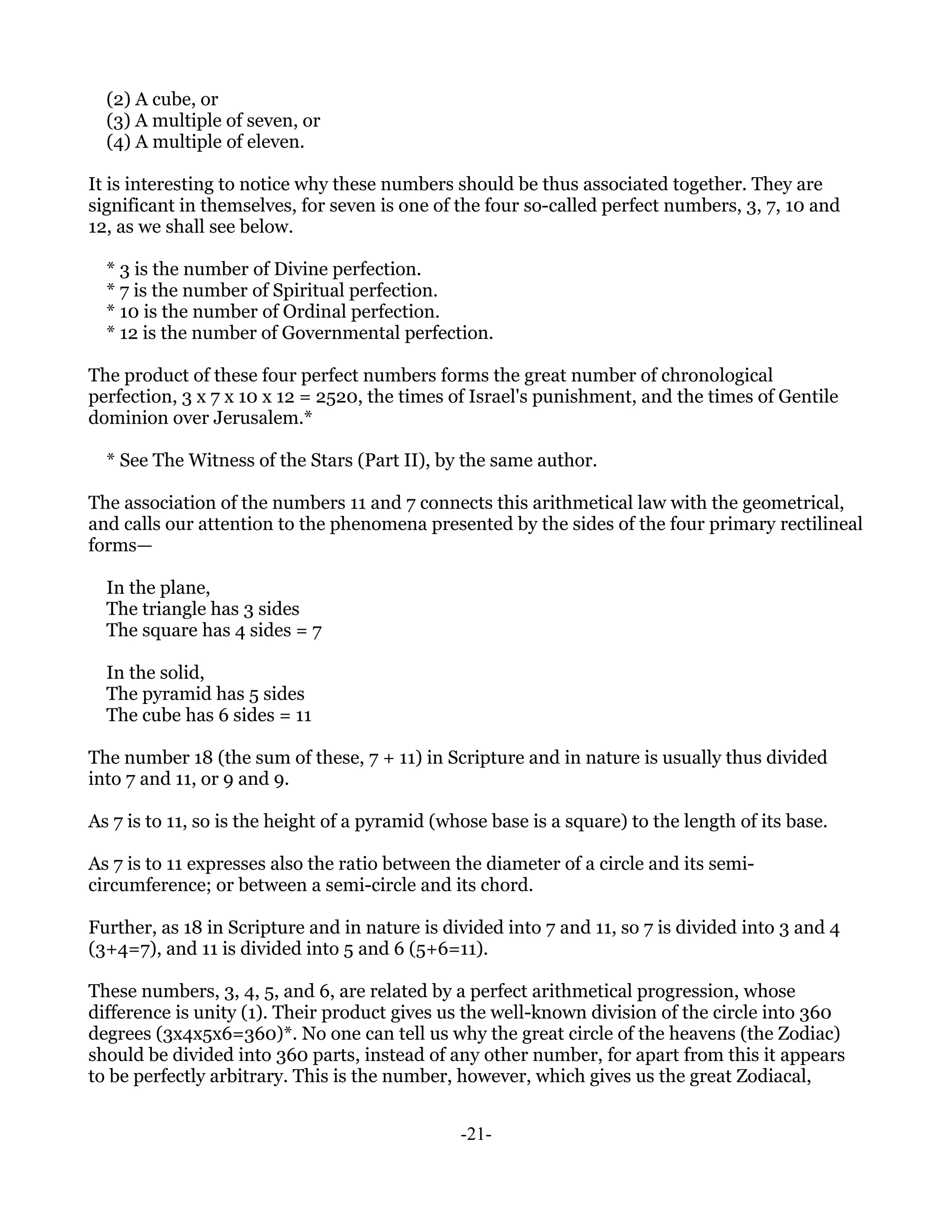 (2) A cube, or
  (3) A multiple of seven, or
  (4) A multiple of eleven.

It is interesting to notice why these numbers should be thus associated together. They are
significant in themselves, for seven is one of the four so-called perfect numbers, 3, 7, 10 and
12, as we shall see below.

  * 3 is the number of Divine perfection.
  * 7 is the number of Spiritual perfection.
  * 10 is the number of Ordinal perfection.
  * 12 is the number of Governmental perfection.

The product of these four perfect numbers forms the great number of chronological
perfection, 3 x 7 x 10 x 12 = 2520, the times of Israel's punishment, and the times of Gentile
dominion over Jerusalem.*

  * See The Witness of the Stars (Part II), by the same author.

The association of the numbers 11 and 7 connects this arithmetical law with the geometrical,
and calls our attention to the phenomena presented by the sides of the four primary rectilineal
forms—

  In the plane,
  The triangle has 3 sides
  The square has 4 sides = 7

  In the solid,
  The pyramid has 5 sides
  The cube has 6 sides = 11

The number 18 (the sum of these, 7 + 11) in Scripture and in nature is usually thus divided
into 7 and 11, or 9 and 9.

As 7 is to 11, so is the height of a pyramid (whose base is a square) to the length of its base.

As 7 is to 11 expresses also the ratio between the diameter of a circle and its semi-
circumference; or between a semi-circle and its chord.

Further, as 18 in Scripture and in nature is divided into 7 and 11, so 7 is divided into 3 and 4
(3+4=7), and 11 is divided into 5 and 6 (5+6=11).

These numbers, 3, 4, 5, and 6, are related by a perfect arithmetical progression, whose
difference is unity (1). Their product gives us the well-known division of the circle into 360
degrees (3x4x5x6=360)*. No one can tell us why the great circle of the heavens (the Zodiac)
should be divided into 360 parts, instead of any other number, for apart from this it appears
to be perfectly arbitrary. This is the number, however, which gives us the great Zodiacal,


                                                -21-
 