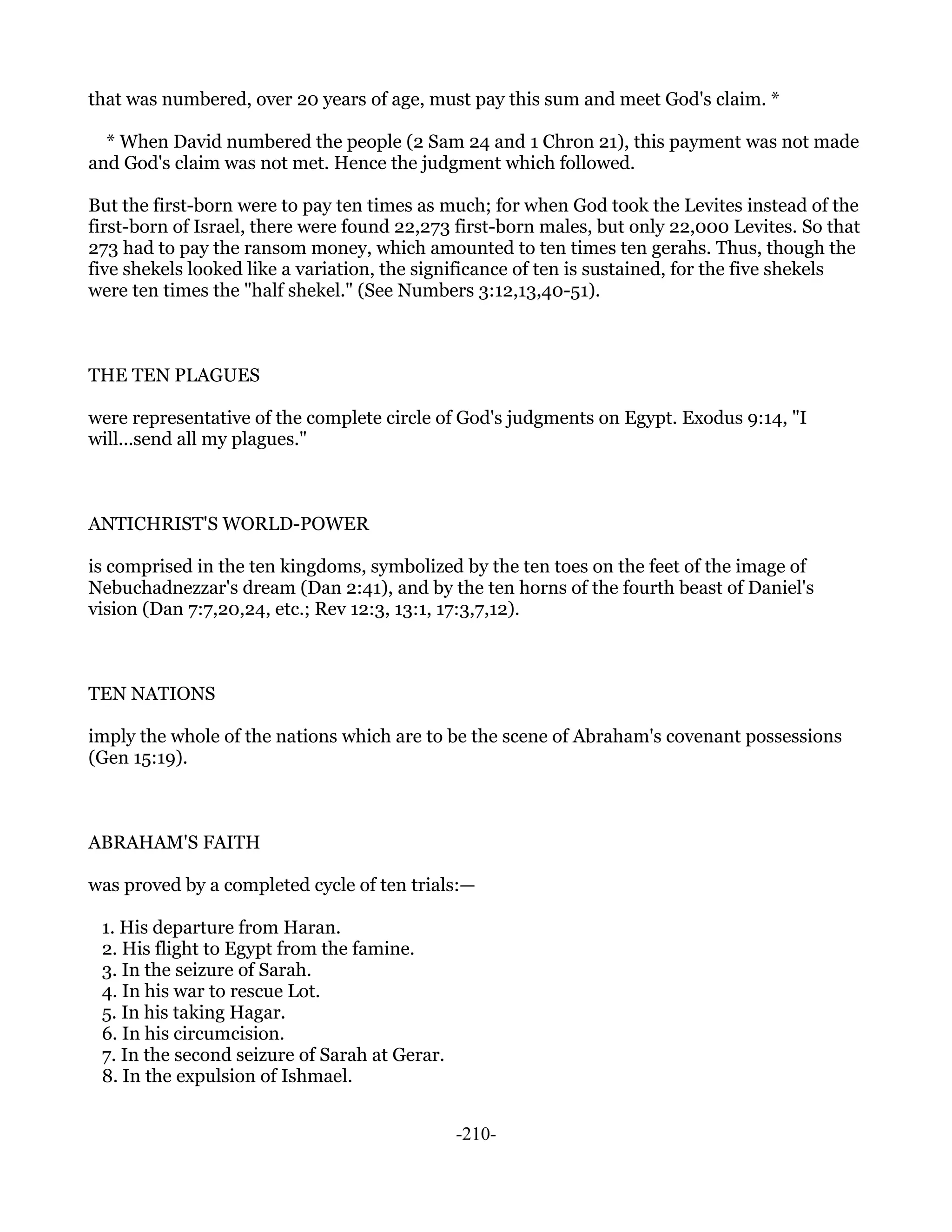 that was numbered, over 20 years of age, must pay this sum and meet God's claim. *

  * When David numbered the people (2 Sam 24 and 1 Chron 21), this payment was not made
and God's claim was not met. Hence the judgment which followed.

But the first-born were to pay ten times as much; for when God took the Levites instead of the
first-born of Israel, there were found 22,273 first-born males, but only 22,000 Levites. So that
273 had to pay the ransom money, which amounted to ten times ten gerahs. Thus, though the
five shekels looked like a variation, the significance of ten is sustained, for the five shekels
were ten times the "half shekel." (See Numbers 3:12,13,40-51).



THE TEN PLAGUES

were representative of the complete circle of God's judgments on Egypt. Exodus 9:14, "I
will...send all my plagues."



ANTICHRIST'S WORLD-POWER

is comprised in the ten kingdoms, symbolized by the ten toes on the feet of the image of
Nebuchadnezzar's dream (Dan 2:41), and by the ten horns of the fourth beast of Daniel's
vision (Dan 7:7,20,24, etc.; Rev 12:3, 13:1, 17:3,7,12).



TEN NATIONS

imply the whole of the nations which are to be the scene of Abraham's covenant possessions
(Gen 15:19).



ABRAHAM'S FAITH

was proved by a completed cycle of ten trials:—

 1. His departure from Haran.
 2. His flight to Egypt from the famine.
 3. In the seizure of Sarah.
 4. In his war to rescue Lot.
 5. In his taking Hagar.
 6. In his circumcision.
 7. In the second seizure of Sarah at Gerar.
 8. In the expulsion of Ishmael.


                                               -210-
 