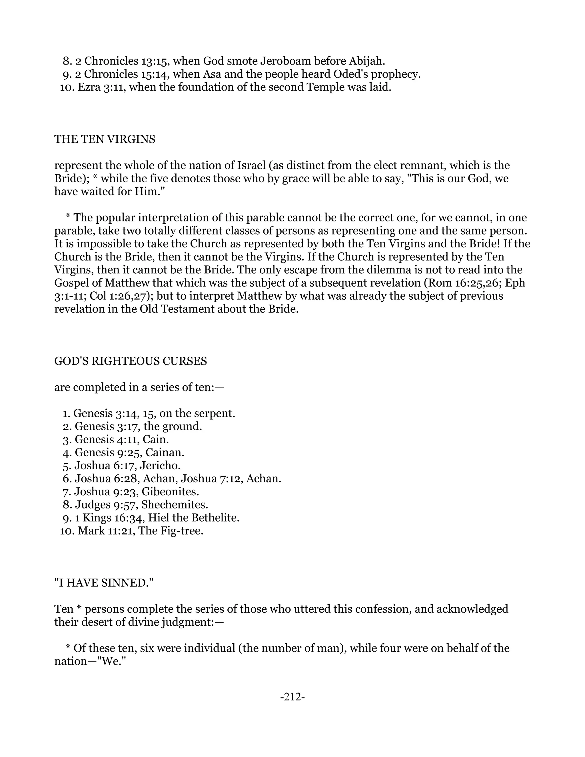 8. 2 Chronicles 13:15, when God smote Jeroboam before Abijah.
  9. 2 Chronicles 15:14, when Asa and the people heard Oded's prophecy.
 10. Ezra 3:11, when the foundation of the second Temple was laid.



THE TEN VIRGINS

represent the whole of the nation of Israel (as distinct from the elect remnant, which is the
Bride); * while the five denotes those who by grace will be able to say, "This is our God, we
have waited for Him."

   * The popular interpretation of this parable cannot be the correct one, for we cannot, in one
parable, take two totally different classes of persons as representing one and the same person.
It is impossible to take the Church as represented by both the Ten Virgins and the Bride! If the
Church is the Bride, then it cannot be the Virgins. If the Church is represented by the Ten
Virgins, then it cannot be the Bride. The only escape from the dilemma is not to read into the
Gospel of Matthew that which was the subject of a subsequent revelation (Rom 16:25,26; Eph
3:1-11; Col 1:26,27); but to interpret Matthew by what was already the subject of previous
revelation in the Old Testament about the Bride.



GOD'S RIGHTEOUS CURSES

are completed in a series of ten:—

  1. Genesis 3:14, 15, on the serpent.
  2. Genesis 3:17, the ground.
  3. Genesis 4:11, Cain.
  4. Genesis 9:25, Cainan.
  5. Joshua 6:17, Jericho.
  6. Joshua 6:28, Achan, Joshua 7:12, Achan.
  7. Joshua 9:23, Gibeonites.
  8. Judges 9:57, Shechemites.
  9. 1 Kings 16:34, Hiel the Bethelite.
 10. Mark 11:21, The Fig-tree.



"I HAVE SINNED."

Ten * persons complete the series of those who uttered this confession, and acknowledged
their desert of divine judgment:—

  * Of these ten, six were individual (the number of man), while four were on behalf of the
nation—"We."


                                              -212-
 