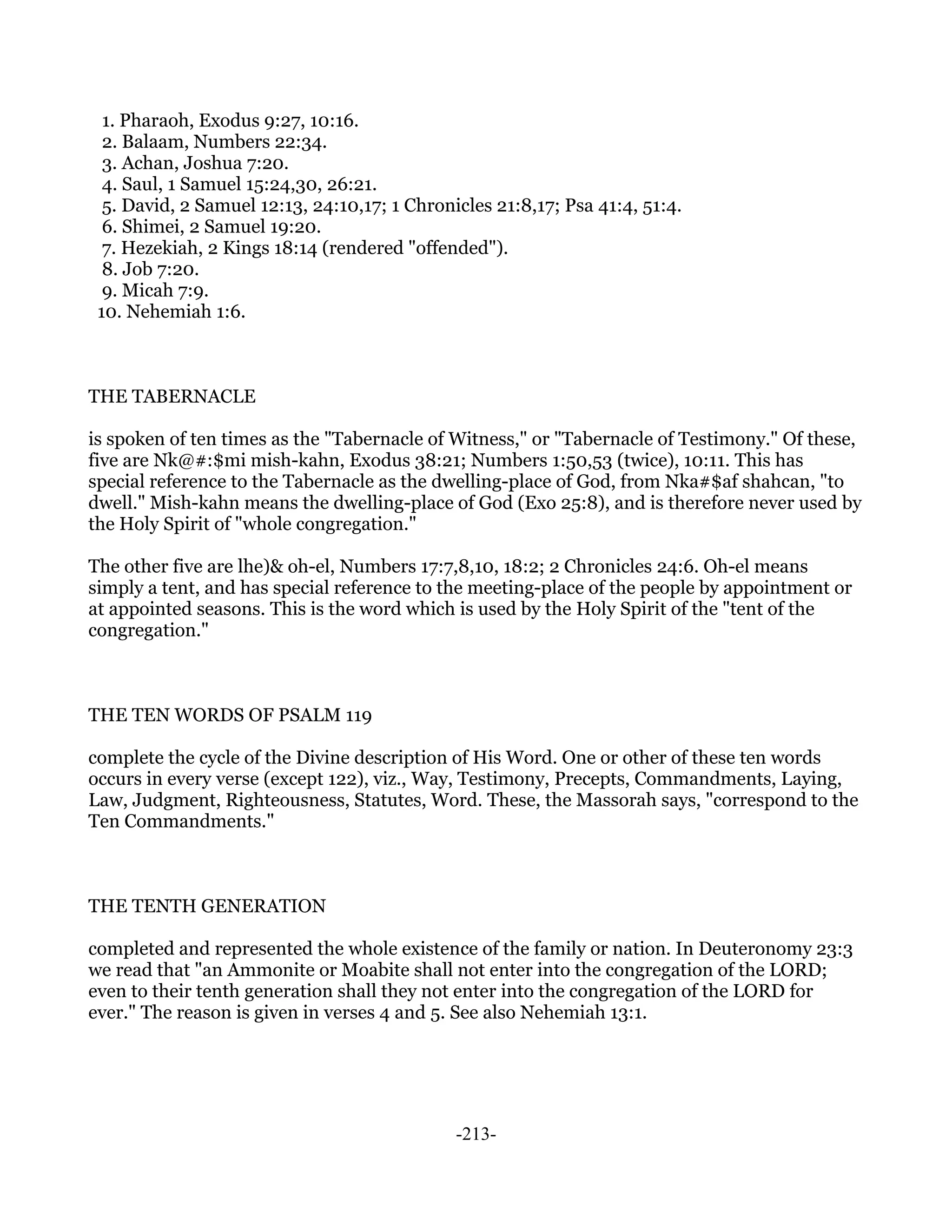 1. Pharaoh, Exodus 9:27, 10:16.
  2. Balaam, Numbers 22:34.
  3. Achan, Joshua 7:20.
  4. Saul, 1 Samuel 15:24,30, 26:21.
  5. David, 2 Samuel 12:13, 24:10,17; 1 Chronicles 21:8,17; Psa 41:4, 51:4.
  6. Shimei, 2 Samuel 19:20.
  7. Hezekiah, 2 Kings 18:14 (rendered "offended").
  8. Job 7:20.
  9. Micah 7:9.
 10. Nehemiah 1:6.



THE TABERNACLE

is spoken of ten times as the "Tabernacle of Witness," or "Tabernacle of Testimony." Of these,
five are Nk@#:$mi mish-kahn, Exodus 38:21; Numbers 1:50,53 (twice), 10:11. This has
special reference to the Tabernacle as the dwelling-place of God, from Nka#$af shahcan, "to
dwell." Mish-kahn means the dwelling-place of God (Exo 25:8), and is therefore never used by
the Holy Spirit of "whole congregation."

The other five are lhe)& oh-el, Numbers 17:7,8,10, 18:2; 2 Chronicles 24:6. Oh-el means
simply a tent, and has special reference to the meeting-place of the people by appointment or
at appointed seasons. This is the word which is used by the Holy Spirit of the "tent of the
congregation."



THE TEN WORDS OF PSALM 119

complete the cycle of the Divine description of His Word. One or other of these ten words
occurs in every verse (except 122), viz., Way, Testimony, Precepts, Commandments, Laying,
Law, Judgment, Righteousness, Statutes, Word. These, the Massorah says, "correspond to the
Ten Commandments."



THE TENTH GENERATION

completed and represented the whole existence of the family or nation. In Deuteronomy 23:3
we read that "an Ammonite or Moabite shall not enter into the congregation of the LORD;
even to their tenth generation shall they not enter into the congregation of the LORD for
ever." The reason is given in verses 4 and 5. See also Nehemiah 13:1.




                                              -213-
 