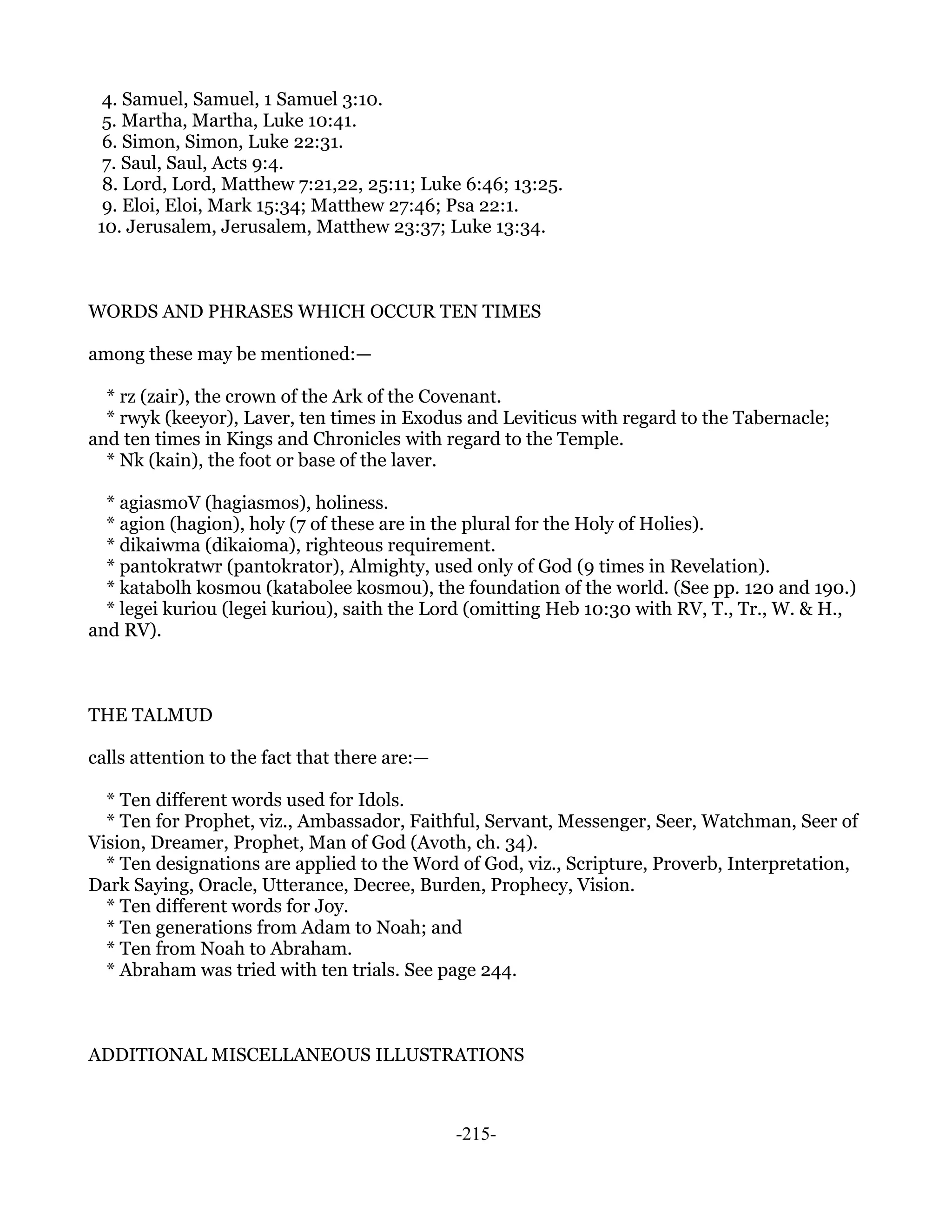 4. Samuel, Samuel, 1 Samuel 3:10.
  5. Martha, Martha, Luke 10:41.
  6. Simon, Simon, Luke 22:31.
  7. Saul, Saul, Acts 9:4.
  8. Lord, Lord, Matthew 7:21,22, 25:11; Luke 6:46; 13:25.
  9. Eloi, Eloi, Mark 15:34; Matthew 27:46; Psa 22:1.
 10. Jerusalem, Jerusalem, Matthew 23:37; Luke 13:34.



WORDS AND PHRASES WHICH OCCUR TEN TIMES

among these may be mentioned:—

  * rz (zair), the crown of the Ark of the Covenant.
  * rwyk (keeyor), Laver, ten times in Exodus and Leviticus with regard to the Tabernacle;
and ten times in Kings and Chronicles with regard to the Temple.
  * Nk (kain), the foot or base of the laver.

  * agiasmoV (hagiasmos), holiness.
  * agion (hagion), holy (7 of these are in the plural for the Holy of Holies).
  * dikaiwma (dikaioma), righteous requirement.
  * pantokratwr (pantokrator), Almighty, used only of God (9 times in Revelation).
  * katabolh kosmou (katabolee kosmou), the foundation of the world. (See pp. 120 and 190.)
  * legei kuriou (legei kuriou), saith the Lord (omitting Heb 10:30 with RV, T., Tr., W. & H.,
and RV).



THE TALMUD

calls attention to the fact that there are:—

  * Ten different words used for Idols.
  * Ten for Prophet, viz., Ambassador, Faithful, Servant, Messenger, Seer, Watchman, Seer of
Vision, Dreamer, Prophet, Man of God (Avoth, ch. 34).
  * Ten designations are applied to the Word of God, viz., Scripture, Proverb, Interpretation,
Dark Saying, Oracle, Utterance, Decree, Burden, Prophecy, Vision.
  * Ten different words for Joy.
  * Ten generations from Adam to Noah; and
  * Ten from Noah to Abraham.
  * Abraham was tried with ten trials. See page 244.



ADDITIONAL MISCELLANEOUS ILLUSTRATIONS



                                               -215-
 