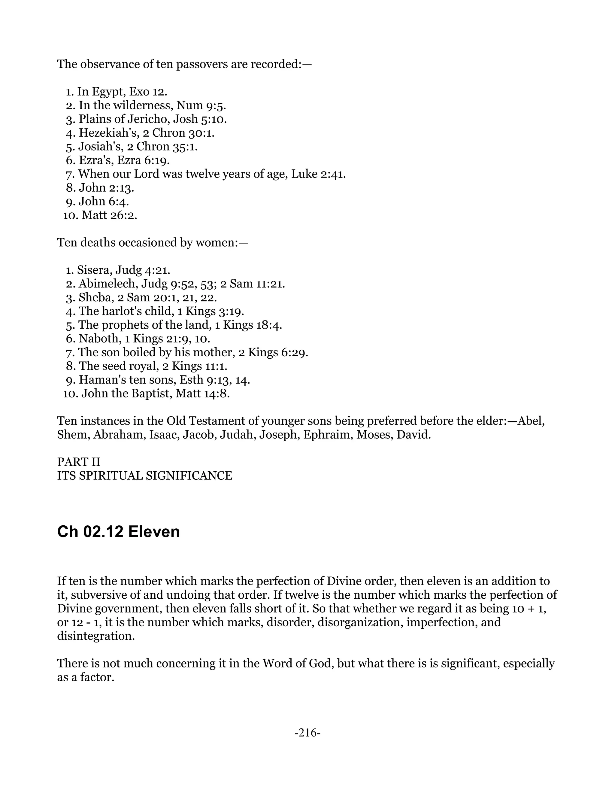 The observance of ten passovers are recorded:—

  1. In Egypt, Exo 12.
  2. In the wilderness, Num 9:5.
  3. Plains of Jericho, Josh 5:10.
  4. Hezekiah's, 2 Chron 30:1.
  5. Josiah's, 2 Chron 35:1.
  6. Ezra's, Ezra 6:19.
  7. When our Lord was twelve years of age, Luke 2:41.
  8. John 2:13.
  9. John 6:4.
 10. Matt 26:2.

Ten deaths occasioned by women:—

  1. Sisera, Judg 4:21.
  2. Abimelech, Judg 9:52, 53; 2 Sam 11:21.
  3. Sheba, 2 Sam 20:1, 21, 22.
  4. The harlot's child, 1 Kings 3:19.
  5. The prophets of the land, 1 Kings 18:4.
  6. Naboth, 1 Kings 21:9, 10.
  7. The son boiled by his mother, 2 Kings 6:29.
  8. The seed royal, 2 Kings 11:1.
  9. Haman's ten sons, Esth 9:13, 14.
 10. John the Baptist, Matt 14:8.

Ten instances in the Old Testament of younger sons being preferred before the elder:—Abel,
Shem, Abraham, Isaac, Jacob, Judah, Joseph, Ephraim, Moses, David.

PART II
ITS SPIRITUAL SIGNIFICANCE



Ch 02.12 Eleven

If ten is the number which marks the perfection of Divine order, then eleven is an addition to
it, subversive of and undoing that order. If twelve is the number which marks the perfection of
Divine government, then eleven falls short of it. So that whether we regard it as being 10 + 1,
or 12 - 1, it is the number which marks, disorder, disorganization, imperfection, and
disintegration.

There is not much concerning it in the Word of God, but what there is is significant, especially
as a factor.



                                             -216-
 
