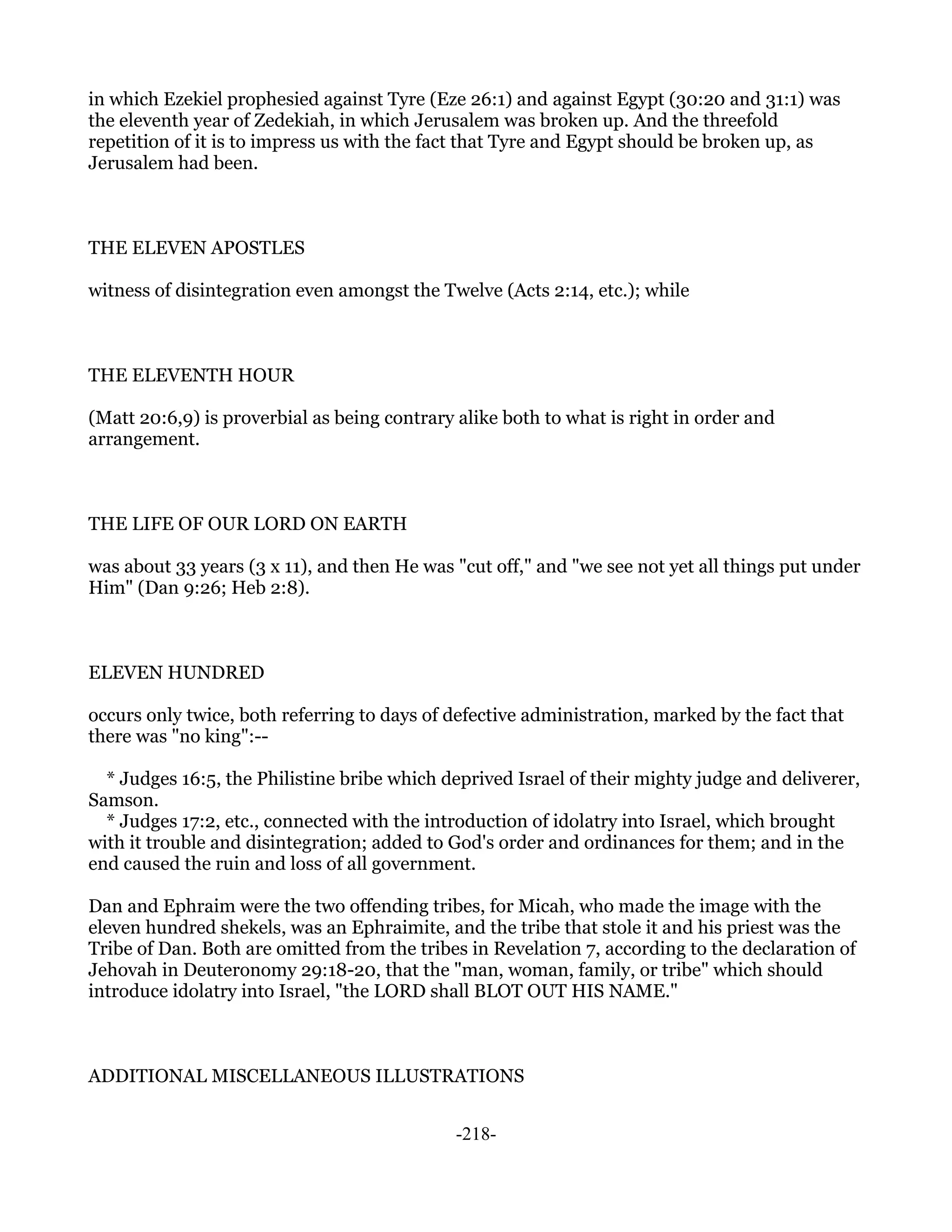 in which Ezekiel prophesied against Tyre (Eze 26:1) and against Egypt (30:20 and 31:1) was
the eleventh year of Zedekiah, in which Jerusalem was broken up. And the threefold
repetition of it is to impress us with the fact that Tyre and Egypt should be broken up, as
Jerusalem had been.



THE ELEVEN APOSTLES

witness of disintegration even amongst the Twelve (Acts 2:14, etc.); while



THE ELEVENTH HOUR

(Matt 20:6,9) is proverbial as being contrary alike both to what is right in order and
arrangement.



THE LIFE OF OUR LORD ON EARTH

was about 33 years (3 x 11), and then He was "cut off," and "we see not yet all things put under
Him" (Dan 9:26; Heb 2:8).



ELEVEN HUNDRED

occurs only twice, both referring to days of defective administration, marked by the fact that
there was "no king":--

  * Judges 16:5, the Philistine bribe which deprived Israel of their mighty judge and deliverer,
Samson.
  * Judges 17:2, etc., connected with the introduction of idolatry into Israel, which brought
with it trouble and disintegration; added to God's order and ordinances for them; and in the
end caused the ruin and loss of all government.

Dan and Ephraim were the two offending tribes, for Micah, who made the image with the
eleven hundred shekels, was an Ephraimite, and the tribe that stole it and his priest was the
Tribe of Dan. Both are omitted from the tribes in Revelation 7, according to the declaration of
Jehovah in Deuteronomy 29:18-20, that the "man, woman, family, or tribe" which should
introduce idolatry into Israel, "the LORD shall BLOT OUT HIS NAME."



ADDITIONAL MISCELLANEOUS ILLUSTRATIONS


                                              -218-
 
