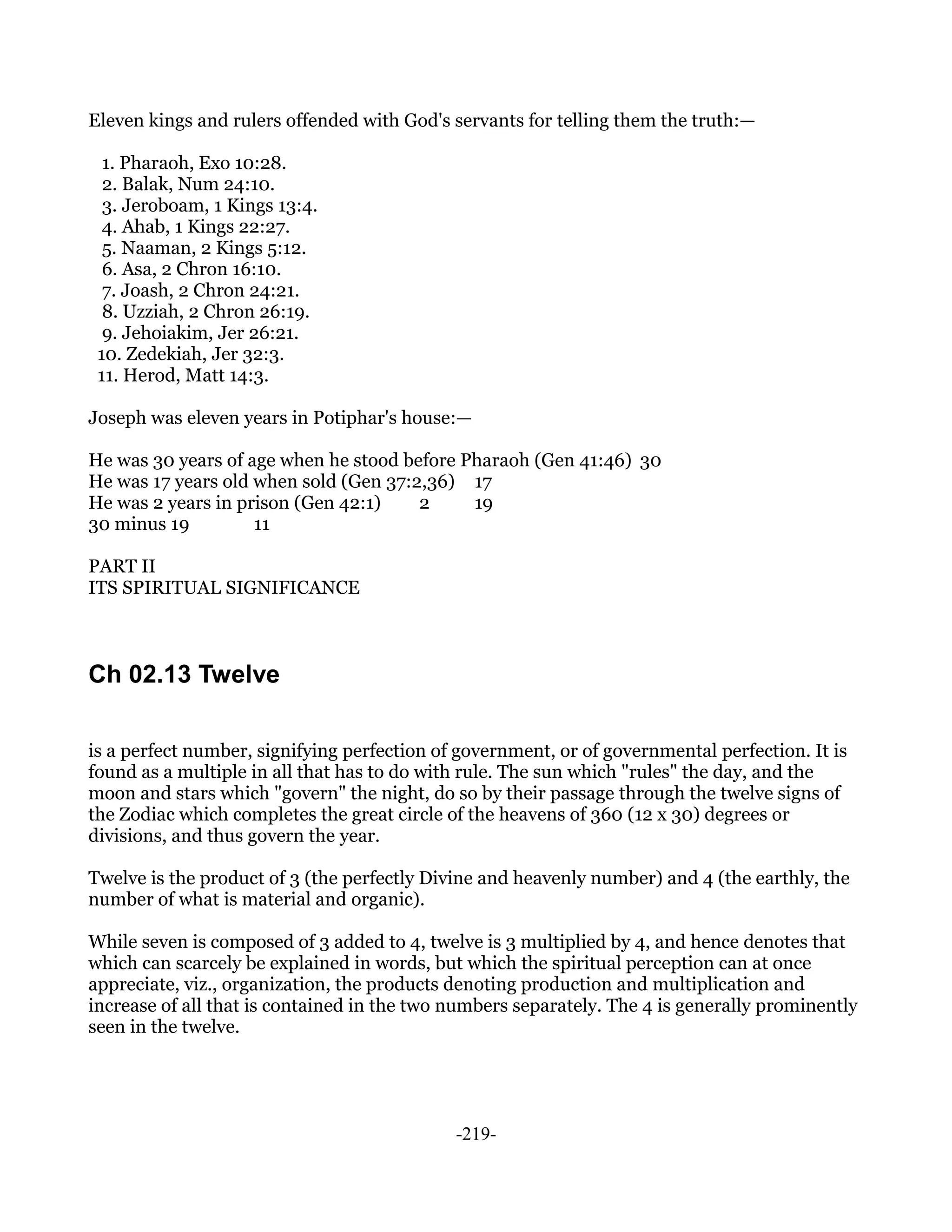 Eleven kings and rulers offended with God's servants for telling them the truth:—

  1. Pharaoh, Exo 10:28.
  2. Balak, Num 24:10.
  3. Jeroboam, 1 Kings 13:4.
  4. Ahab, 1 Kings 22:27.
  5. Naaman, 2 Kings 5:12.
  6. Asa, 2 Chron 16:10.
  7. Joash, 2 Chron 24:21.
  8. Uzziah, 2 Chron 26:19.
  9. Jehoiakim, Jer 26:21.
 10. Zedekiah, Jer 32:3.
 11. Herod, Matt 14:3.

Joseph was eleven years in Potiphar's house:—

He was 30 years of age when he stood before Pharaoh (Gen 41:46) 30
He was 17 years old when sold (Gen 37:2,36) 17
He was 2 years in prison (Gen 42:1)    2     19
30 minus 19         11

PART II
ITS SPIRITUAL SIGNIFICANCE



Ch 02.13 Twelve

is a perfect number, signifying perfection of government, or of governmental perfection. It is
found as a multiple in all that has to do with rule. The sun which "rules" the day, and the
moon and stars which "govern" the night, do so by their passage through the twelve signs of
the Zodiac which completes the great circle of the heavens of 360 (12 x 30) degrees or
divisions, and thus govern the year.

Twelve is the product of 3 (the perfectly Divine and heavenly number) and 4 (the earthly, the
number of what is material and organic).

While seven is composed of 3 added to 4, twelve is 3 multiplied by 4, and hence denotes that
which can scarcely be explained in words, but which the spiritual perception can at once
appreciate, viz., organization, the products denoting production and multiplication and
increase of all that is contained in the two numbers separately. The 4 is generally prominently
seen in the twelve.




                                             -219-
 