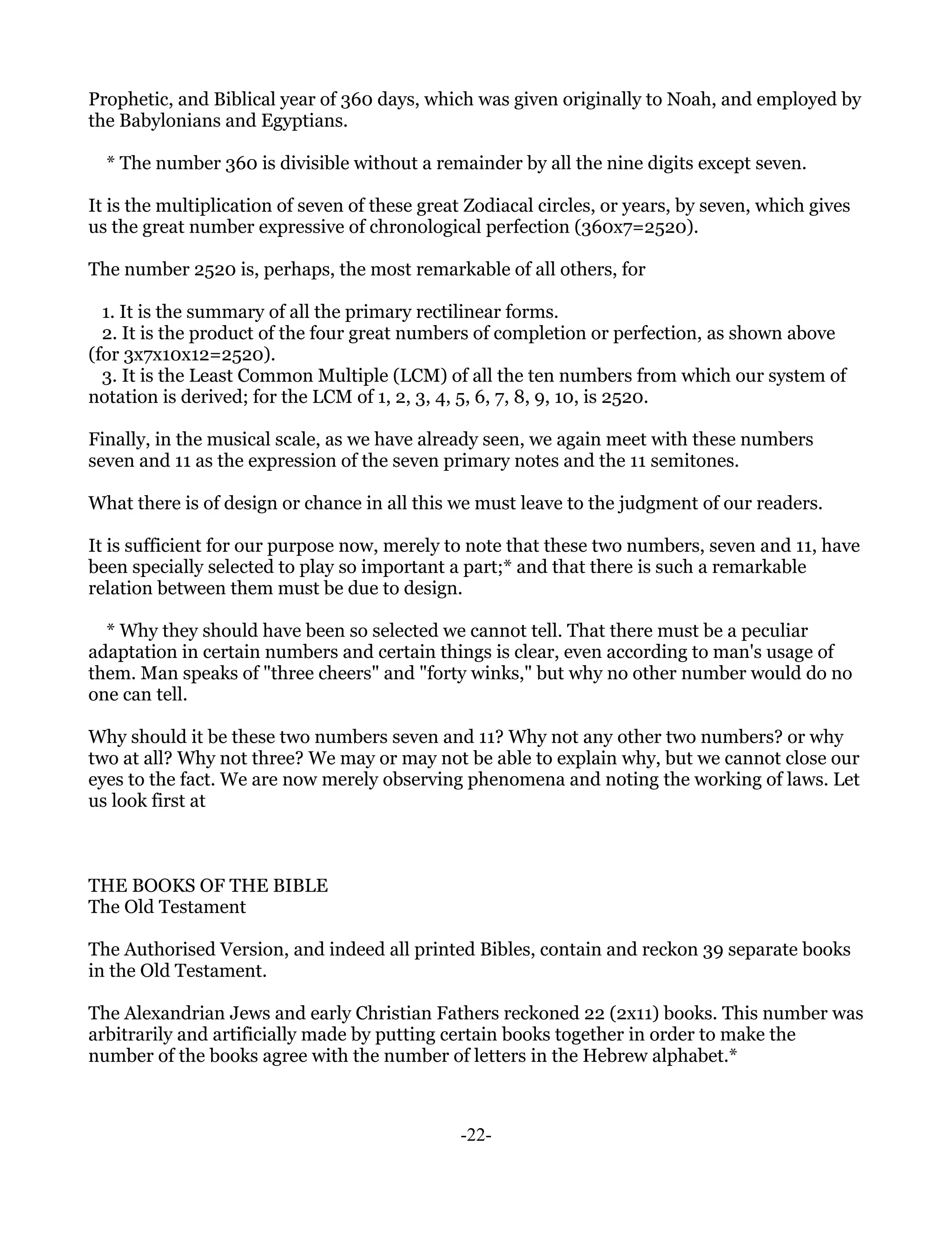 Prophetic, and Biblical year of 360 days, which was given originally to Noah, and employed by
the Babylonians and Egyptians.

  * The number 360 is divisible without a remainder by all the nine digits except seven.

It is the multiplication of seven of these great Zodiacal circles, or years, by seven, which gives
us the great number expressive of chronological perfection (360x7=2520).

The number 2520 is, perhaps, the most remarkable of all others, for

  1. It is the summary of all the primary rectilinear forms.
  2. It is the product of the four great numbers of completion or perfection, as shown above
(for 3x7x10x12=2520).
  3. It is the Least Common Multiple (LCM) of all the ten numbers from which our system of
notation is derived; for the LCM of 1, 2, 3, 4, 5, 6, 7, 8, 9, 10, is 2520.

Finally, in the musical scale, as we have already seen, we again meet with these numbers
seven and 11 as the expression of the seven primary notes and the 11 semitones.

What there is of design or chance in all this we must leave to the judgment of our readers.

It is sufficient for our purpose now, merely to note that these two numbers, seven and 11, have
been specially selected to play so important a part;* and that there is such a remarkable
relation between them must be due to design.

  * Why they should have been so selected we cannot tell. That there must be a peculiar
adaptation in certain numbers and certain things is clear, even according to man's usage of
them. Man speaks of "three cheers" and "forty winks," but why no other number would do no
one can tell.

Why should it be these two numbers seven and 11? Why not any other two numbers? or why
two at all? Why not three? We may or may not be able to explain why, but we cannot close our
eyes to the fact. We are now merely observing phenomena and noting the working of laws. Let
us look first at



THE BOOKS OF THE BIBLE
The Old Testament

The Authorised Version, and indeed all printed Bibles, contain and reckon 39 separate books
in the Old Testament.

The Alexandrian Jews and early Christian Fathers reckoned 22 (2x11) books. This number was
arbitrarily and artificially made by putting certain books together in order to make the
number of the books agree with the number of letters in the Hebrew alphabet.*



                                               -22-
 