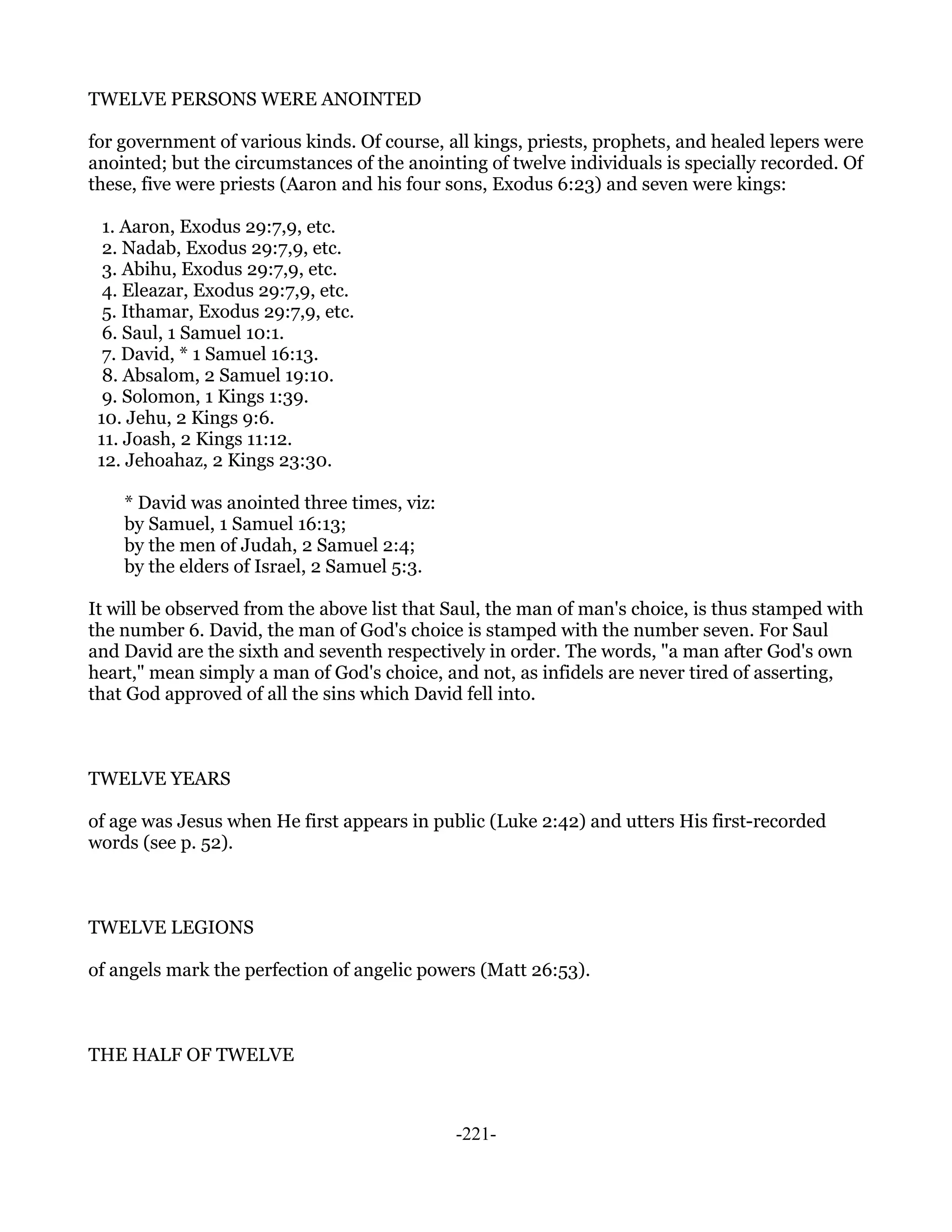 TWELVE PERSONS WERE ANOINTED

for government of various kinds. Of course, all kings, priests, prophets, and healed lepers were
anointed; but the circumstances of the anointing of twelve individuals is specially recorded. Of
these, five were priests (Aaron and his four sons, Exodus 6:23) and seven were kings:

  1. Aaron, Exodus 29:7,9, etc.
  2. Nadab, Exodus 29:7,9, etc.
  3. Abihu, Exodus 29:7,9, etc.
  4. Eleazar, Exodus 29:7,9, etc.
  5. Ithamar, Exodus 29:7,9, etc.
  6. Saul, 1 Samuel 10:1.
  7. David, * 1 Samuel 16:13.
  8. Absalom, 2 Samuel 19:10.
  9. Solomon, 1 Kings 1:39.
 10. Jehu, 2 Kings 9:6.
 11. Joash, 2 Kings 11:12.
 12. Jehoahaz, 2 Kings 23:30.

    * David was anointed three times, viz:
    by Samuel, 1 Samuel 16:13;
    by the men of Judah, 2 Samuel 2:4;
    by the elders of Israel, 2 Samuel 5:3.

It will be observed from the above list that Saul, the man of man's choice, is thus stamped with
the number 6. David, the man of God's choice is stamped with the number seven. For Saul
and David are the sixth and seventh respectively in order. The words, "a man after God's own
heart," mean simply a man of God's choice, and not, as infidels are never tired of asserting,
that God approved of all the sins which David fell into.



TWELVE YEARS

of age was Jesus when He first appears in public (Luke 2:42) and utters His first-recorded
words (see p. 52).



TWELVE LEGIONS

of angels mark the perfection of angelic powers (Matt 26:53).



THE HALF OF TWELVE



                                             -221-
 