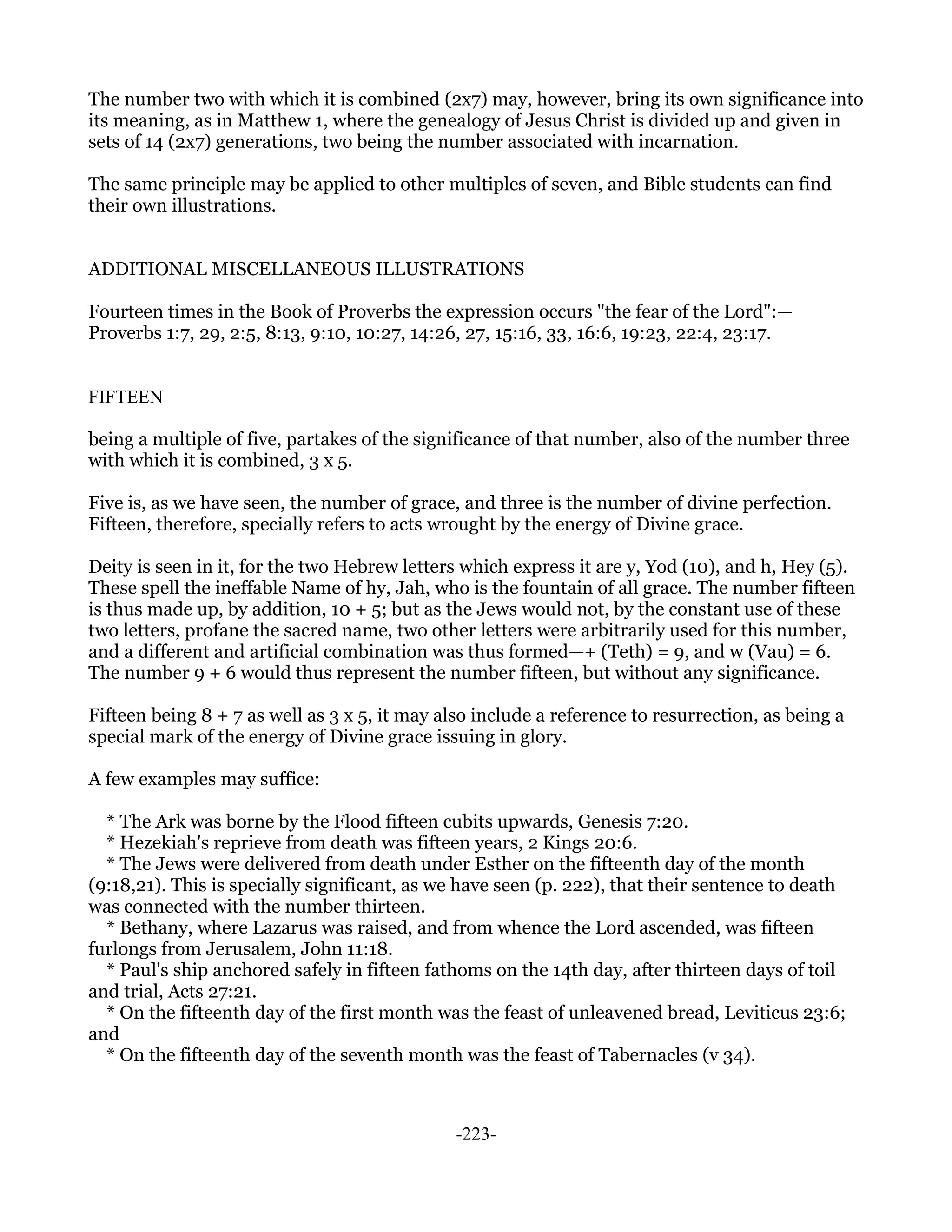 The number two with which it is combined (2x7) may, however, bring its own significance into
its meaning, as in Matthew 1, where the genealogy of Jesus Christ is divided up and given in
sets of 14 (2x7) generations, two being the number associated with incarnation.

The same principle may be applied to other multiples of seven, and Bible students can find
their own illustrations.


ADDITIONAL MISCELLANEOUS ILLUSTRATIONS

Fourteen times in the Book of Proverbs the expression occurs "the fear of the Lord":—
Proverbs 1:7, 29, 2:5, 8:13, 9:10, 10:27, 14:26, 27, 15:16, 33, 16:6, 19:23, 22:4, 23:17.


FIFTEEN

being a multiple of five, partakes of the significance of that number, also of the number three
with which it is combined, 3 x 5.

Five is, as we have seen, the number of grace, and three is the number of divine perfection.
Fifteen, therefore, specially refers to acts wrought by the energy of Divine grace.

Deity is seen in it, for the two Hebrew letters which express it are y, Yod (10), and h, Hey (5).
These spell the ineffable Name of hy, Jah, who is the fountain of all grace. The number fifteen
is thus made up, by addition, 10 + 5; but as the Jews would not, by the constant use of these
two letters, profane the sacred name, two other letters were arbitrarily used for this number,
and a different and artificial combination was thus formed—+ (Teth) = 9, and w (Vau) = 6.
The number 9 + 6 would thus represent the number fifteen, but without any significance.

Fifteen being 8 + 7 as well as 3 x 5, it may also include a reference to resurrection, as being a
special mark of the energy of Divine grace issuing in glory.

A few examples may suffice:

  * The Ark was borne by the Flood fifteen cubits upwards, Genesis 7:20.
  * Hezekiah's reprieve from death was fifteen years, 2 Kings 20:6.
  * The Jews were delivered from death under Esther on the fifteenth day of the month
(9:18,21). This is specially significant, as we have seen (p. 222), that their sentence to death
was connected with the number thirteen.
  * Bethany, where Lazarus was raised, and from whence the Lord ascended, was fifteen
furlongs from Jerusalem, John 11:18.
  * Paul's ship anchored safely in fifteen fathoms on the 14th day, after thirteen days of toil
and trial, Acts 27:21.
  * On the fifteenth day of the first month was the feast of unleavened bread, Leviticus 23:6;
and
  * On the fifteenth day of the seventh month was the feast of Tabernacles (v 34).



                                               -223-
 