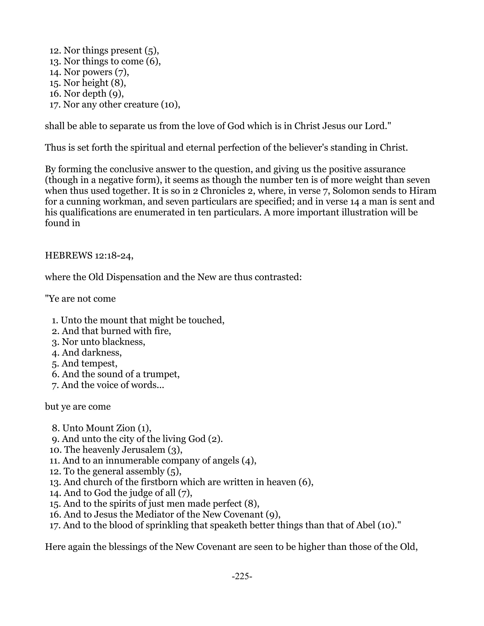 12. Nor things present (5),
 13. Nor things to come (6),
 14. Nor powers (7),
 15. Nor height (8),
 16. Nor depth (9),
 17. Nor any other creature (10),

shall be able to separate us from the love of God which is in Christ Jesus our Lord."

Thus is set forth the spiritual and eternal perfection of the believer's standing in Christ.

By forming the conclusive answer to the question, and giving us the positive assurance
(though in a negative form), it seems as though the number ten is of more weight than seven
when thus used together. It is so in 2 Chronicles 2, where, in verse 7, Solomon sends to Hiram
for a cunning workman, and seven particulars are specified; and in verse 14 a man is sent and
his qualifications are enumerated in ten particulars. A more important illustration will be
found in


HEBREWS 12:18-24,

where the Old Dispensation and the New are thus contrasted:

"Ye are not come

 1. Unto the mount that might be touched,
 2. And that burned with fire,
 3. Nor unto blackness,
 4. And darkness,
 5. And tempest,
 6. And the sound of a trumpet,
 7. And the voice of words...

but ye are come

  8. Unto Mount Zion (1),
  9. And unto the city of the living God (2).
 10. The heavenly Jerusalem (3),
 11. And to an innumerable company of angels (4),
 12. To the general assembly (5),
 13. And church of the firstborn which are written in heaven (6),
 14. And to God the judge of all (7),
 15. And to the spirits of just men made perfect (8),
 16. And to Jesus the Mediator of the New Covenant (9),
 17. And to the blood of sprinkling that speaketh better things than that of Abel (10)."

Here again the blessings of the New Covenant are seen to be higher than those of the Old,


                                               -225-
 