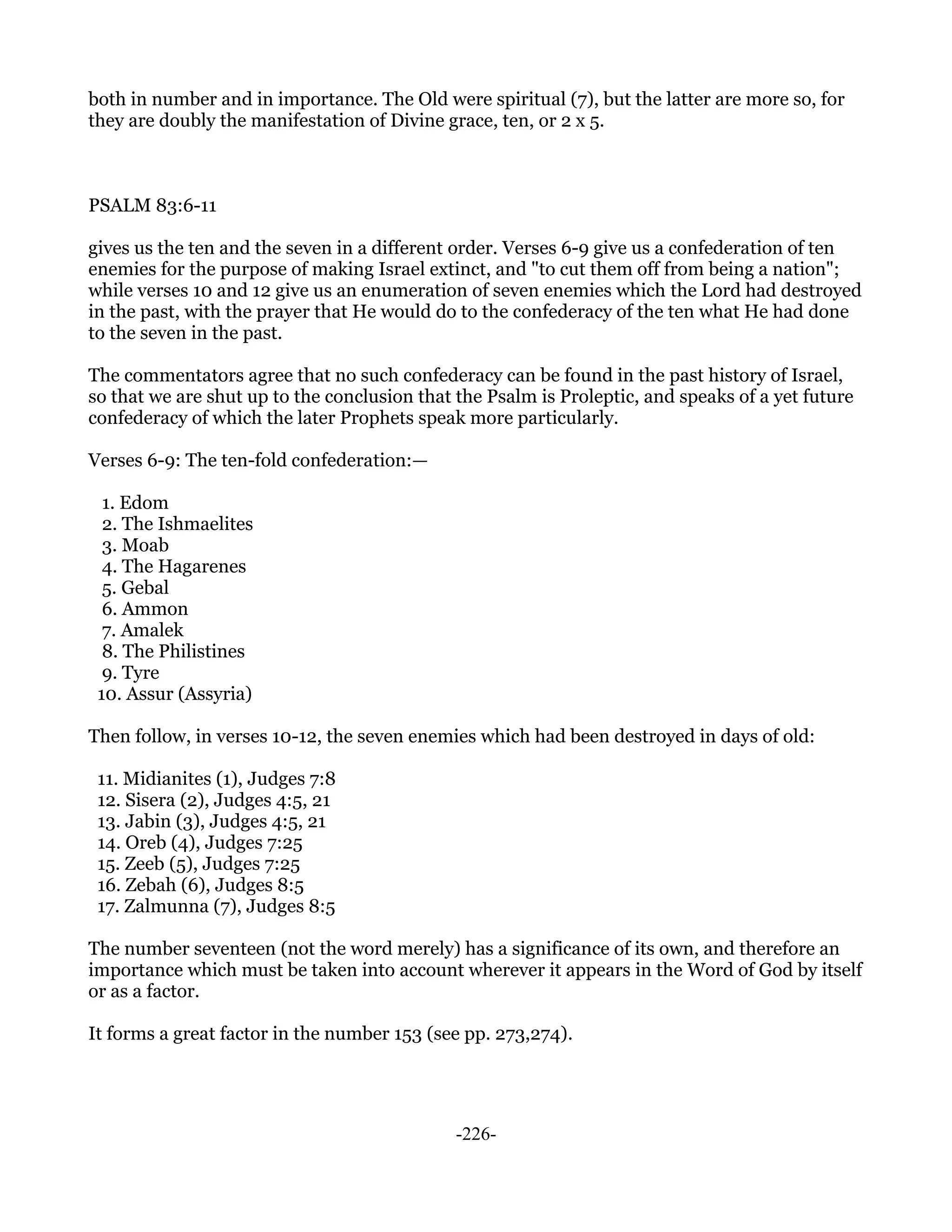 both in number and in importance. The Old were spiritual (7), but the latter are more so, for
they are doubly the manifestation of Divine grace, ten, or 2 x 5.



PSALM 83:6-11

gives us the ten and the seven in a different order. Verses 6-9 give us a confederation of ten
enemies for the purpose of making Israel extinct, and "to cut them off from being a nation";
while verses 10 and 12 give us an enumeration of seven enemies which the Lord had destroyed
in the past, with the prayer that He would do to the confederacy of the ten what He had done
to the seven in the past.

The commentators agree that no such confederacy can be found in the past history of Israel,
so that we are shut up to the conclusion that the Psalm is Proleptic, and speaks of a yet future
confederacy of which the later Prophets speak more particularly.

Verses 6-9: The ten-fold confederation:—

  1. Edom
  2. The Ishmaelites
  3. Moab
  4. The Hagarenes
  5. Gebal
  6. Ammon
  7. Amalek
  8. The Philistines
  9. Tyre
 10. Assur (Assyria)

Then follow, in verses 10-12, the seven enemies which had been destroyed in days of old:

 11. Midianites (1), Judges 7:8
 12. Sisera (2), Judges 4:5, 21
 13. Jabin (3), Judges 4:5, 21
 14. Oreb (4), Judges 7:25
 15. Zeeb (5), Judges 7:25
 16. Zebah (6), Judges 8:5
 17. Zalmunna (7), Judges 8:5

The number seventeen (not the word merely) has a significance of its own, and therefore an
importance which must be taken into account wherever it appears in the Word of God by itself
or as a factor.

It forms a great factor in the number 153 (see pp. 273,274).




                                              -226-
 