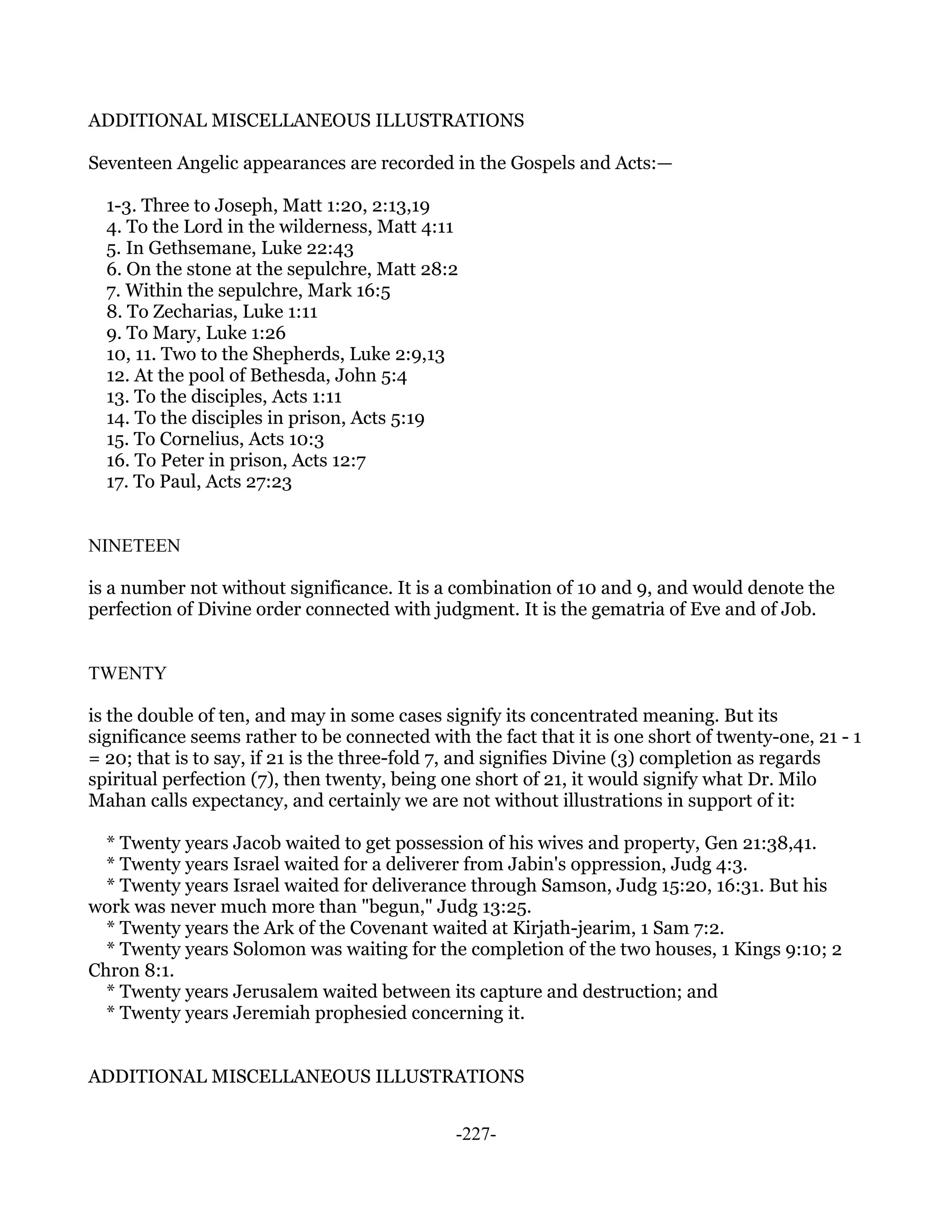 ADDITIONAL MISCELLANEOUS ILLUSTRATIONS

Seventeen Angelic appearances are recorded in the Gospels and Acts:—

  1-3. Three to Joseph, Matt 1:20, 2:13,19
  4. To the Lord in the wilderness, Matt 4:11
  5. In Gethsemane, Luke 22:43
  6. On the stone at the sepulchre, Matt 28:2
  7. Within the sepulchre, Mark 16:5
  8. To Zecharias, Luke 1:11
  9. To Mary, Luke 1:26
  10, 11. Two to the Shepherds, Luke 2:9,13
  12. At the pool of Bethesda, John 5:4
  13. To the disciples, Acts 1:11
  14. To the disciples in prison, Acts 5:19
  15. To Cornelius, Acts 10:3
  16. To Peter in prison, Acts 12:7
  17. To Paul, Acts 27:23


NINETEEN

is a number not without significance. It is a combination of 10 and 9, and would denote the
perfection of Divine order connected with judgment. It is the gematria of Eve and of Job.


TWENTY

is the double of ten, and may in some cases signify its concentrated meaning. But its
significance seems rather to be connected with the fact that it is one short of twenty-one, 21 - 1
= 20; that is to say, if 21 is the three-fold 7, and signifies Divine (3) completion as regards
spiritual perfection (7), then twenty, being one short of 21, it would signify what Dr. Milo
Mahan calls expectancy, and certainly we are not without illustrations in support of it:

  * Twenty years Jacob waited to get possession of his wives and property, Gen 21:38,41.
  * Twenty years Israel waited for a deliverer from Jabin's oppression, Judg 4:3.
  * Twenty years Israel waited for deliverance through Samson, Judg 15:20, 16:31. But his
work was never much more than "begun," Judg 13:25.
  * Twenty years the Ark of the Covenant waited at Kirjath-jearim, 1 Sam 7:2.
  * Twenty years Solomon was waiting for the completion of the two houses, 1 Kings 9:10; 2
Chron 8:1.
  * Twenty years Jerusalem waited between its capture and destruction; and
  * Twenty years Jeremiah prophesied concerning it.


ADDITIONAL MISCELLANEOUS ILLUSTRATIONS


                                              -227-
 