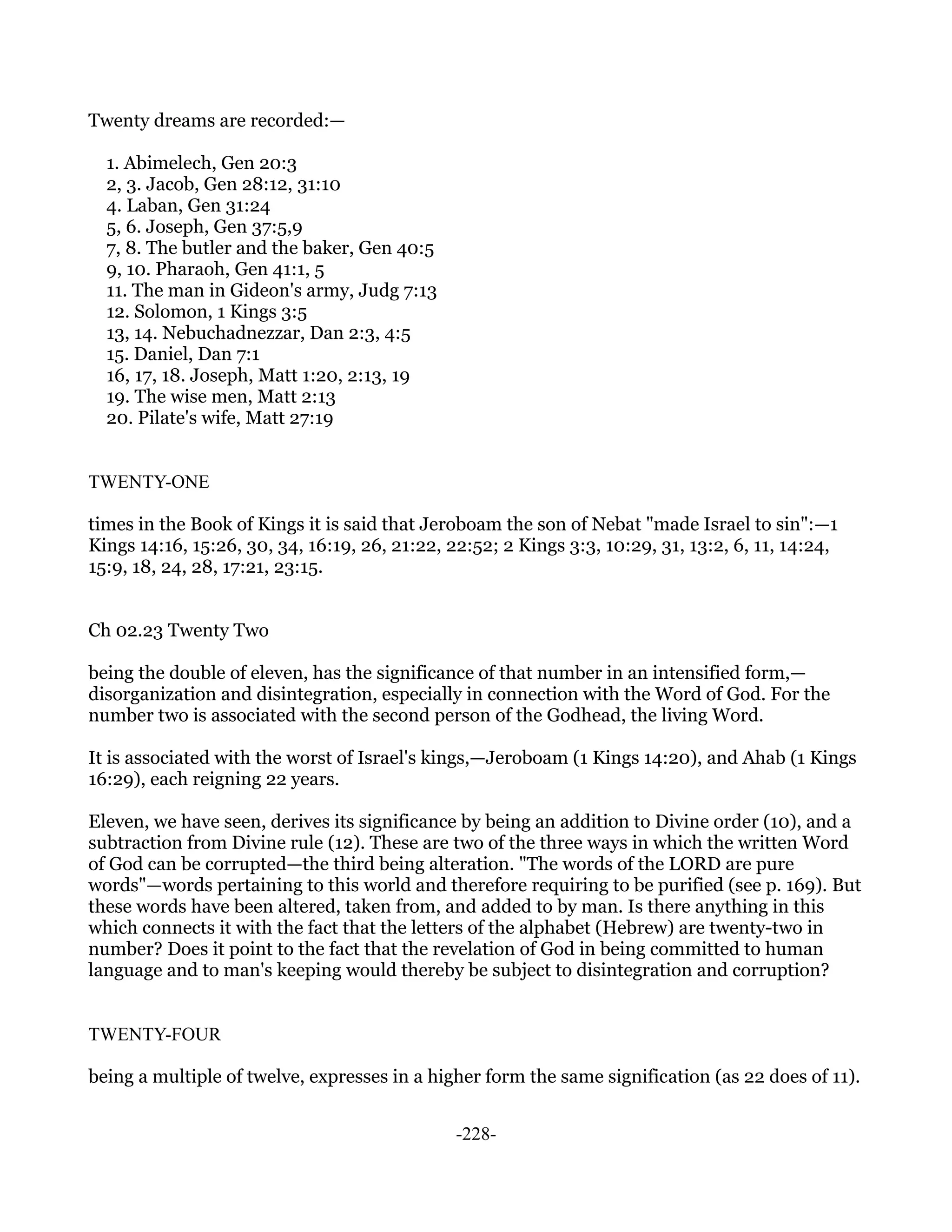 Twenty dreams are recorded:—

  1. Abimelech, Gen 20:3
  2, 3. Jacob, Gen 28:12, 31:10
  4. Laban, Gen 31:24
  5, 6. Joseph, Gen 37:5,9
  7, 8. The butler and the baker, Gen 40:5
  9, 10. Pharaoh, Gen 41:1, 5
  11. The man in Gideon's army, Judg 7:13
  12. Solomon, 1 Kings 3:5
  13, 14. Nebuchadnezzar, Dan 2:3, 4:5
  15. Daniel, Dan 7:1
  16, 17, 18. Joseph, Matt 1:20, 2:13, 19
  19. The wise men, Matt 2:13
  20. Pilate's wife, Matt 27:19


TWENTY-ONE

times in the Book of Kings it is said that Jeroboam the son of Nebat "made Israel to sin":—1
Kings 14:16, 15:26, 30, 34, 16:19, 26, 21:22, 22:52; 2 Kings 3:3, 10:29, 31, 13:2, 6, 11, 14:24,
15:9, 18, 24, 28, 17:21, 23:15.


Ch 02.23 Twenty Two

being the double of eleven, has the significance of that number in an intensified form,—
disorganization and disintegration, especially in connection with the Word of God. For the
number two is associated with the second person of the Godhead, the living Word.

It is associated with the worst of Israel's kings,—Jeroboam (1 Kings 14:20), and Ahab (1 Kings
16:29), each reigning 22 years.

Eleven, we have seen, derives its significance by being an addition to Divine order (10), and a
subtraction from Divine rule (12). These are two of the three ways in which the written Word
of God can be corrupted—the third being alteration. "The words of the LORD are pure
words"—words pertaining to this world and therefore requiring to be purified (see p. 169). But
these words have been altered, taken from, and added to by man. Is there anything in this
which connects it with the fact that the letters of the alphabet (Hebrew) are twenty-two in
number? Does it point to the fact that the revelation of God in being committed to human
language and to man's keeping would thereby be subject to disintegration and corruption?


TWENTY-FOUR

being a multiple of twelve, expresses in a higher form the same signification (as 22 does of 11).


                                               -228-
 