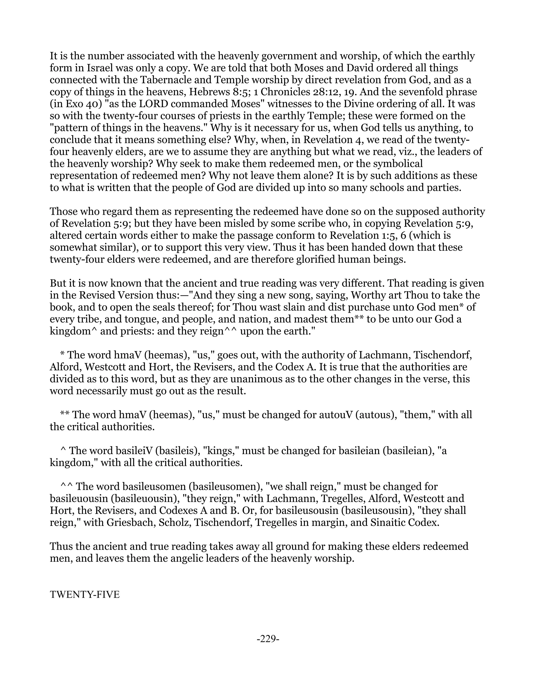 It is the number associated with the heavenly government and worship, of which the earthly
form in Israel was only a copy. We are told that both Moses and David ordered all things
connected with the Tabernacle and Temple worship by direct revelation from God, and as a
copy of things in the heavens, Hebrews 8:5; 1 Chronicles 28:12, 19. And the sevenfold phrase
(in Exo 40) "as the LORD commanded Moses" witnesses to the Divine ordering of all. It was
so with the twenty-four courses of priests in the earthly Temple; these were formed on the
"pattern of things in the heavens." Why is it necessary for us, when God tells us anything, to
conclude that it means something else? Why, when, in Revelation 4, we read of the twenty-
four heavenly elders, are we to assume they are anything but what we read, viz., the leaders of
the heavenly worship? Why seek to make them redeemed men, or the symbolical
representation of redeemed men? Why not leave them alone? It is by such additions as these
to what is written that the people of God are divided up into so many schools and parties.

Those who regard them as representing the redeemed have done so on the supposed authority
of Revelation 5:9; but they have been misled by some scribe who, in copying Revelation 5:9,
altered certain words either to make the passage conform to Revelation 1:5, 6 (which is
somewhat similar), or to support this very view. Thus it has been handed down that these
twenty-four elders were redeemed, and are therefore glorified human beings.

But it is now known that the ancient and true reading was very different. That reading is given
in the Revised Version thus:—"And they sing a new song, saying, Worthy art Thou to take the
book, and to open the seals thereof; for Thou wast slain and dist purchase unto God men* of
every tribe, and tongue, and people, and nation, and madest them** to be unto our God a
kingdom^ and priests: and they reign^^ upon the earth."

  * The word hmaV (heemas), "us," goes out, with the authority of Lachmann, Tischendorf,
Alford, Westcott and Hort, the Revisers, and the Codex A. It is true that the authorities are
divided as to this word, but as they are unanimous as to the other changes in the verse, this
word necessarily must go out as the result.

  ** The word hmaV (heemas), "us," must be changed for autouV (autous), "them," with all
the critical authorities.

  ^ The word basileiV (basileis), "kings," must be changed for basileian (basileian), "a
kingdom," with all the critical authorities.

  ^^ The word basileusomen (basileusomen), "we shall reign," must be changed for
basileuousin (basileuousin), "they reign," with Lachmann, Tregelles, Alford, Westcott and
Hort, the Revisers, and Codexes A and B. Or, for basileusousin (basileusousin), "they shall
reign," with Griesbach, Scholz, Tischendorf, Tregelles in margin, and Sinaitic Codex.

Thus the ancient and true reading takes away all ground for making these elders redeemed
men, and leaves them the angelic leaders of the heavenly worship.


TWENTY-FIVE



                                             -229-
 