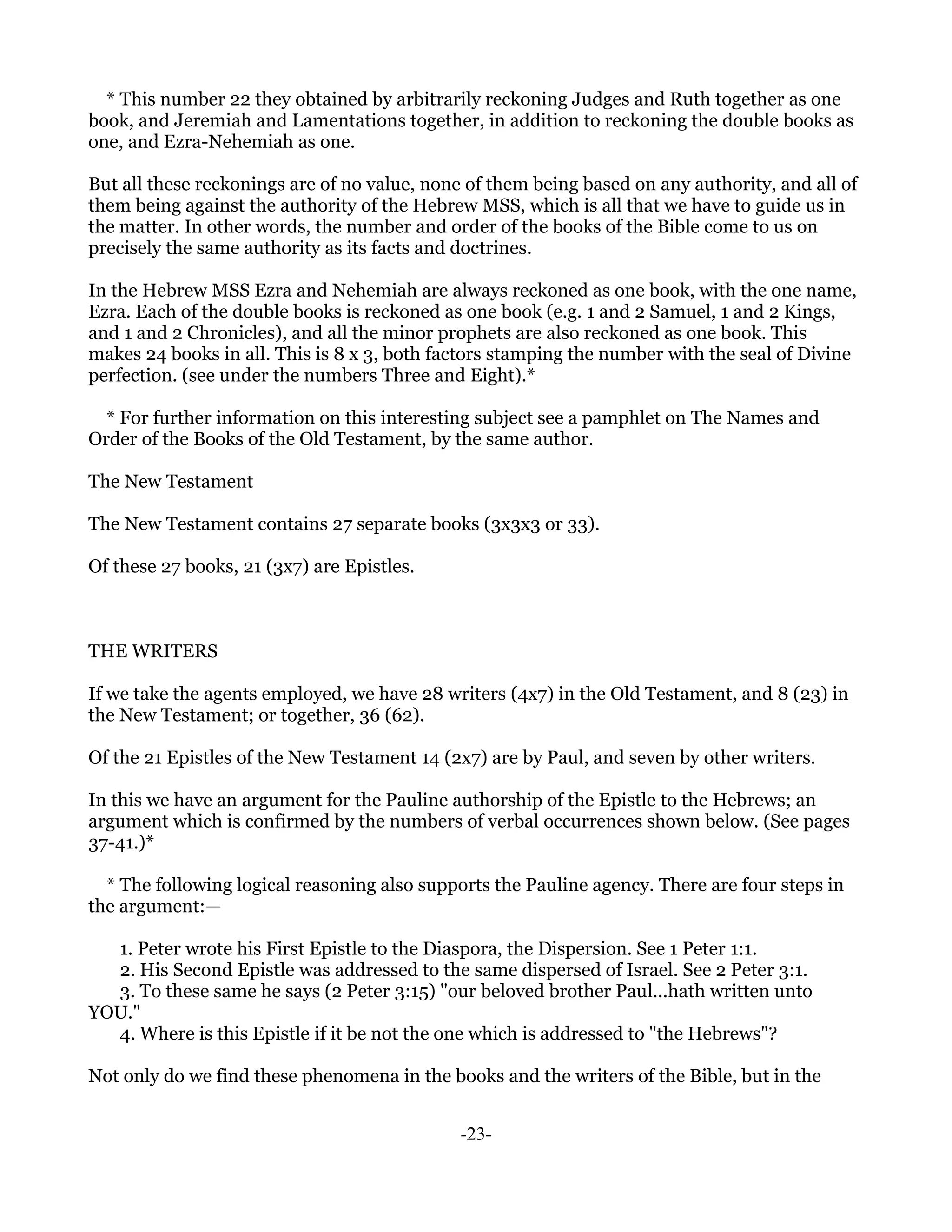* This number 22 they obtained by arbitrarily reckoning Judges and Ruth together as one
book, and Jeremiah and Lamentations together, in addition to reckoning the double books as
one, and Ezra-Nehemiah as one.

But all these reckonings are of no value, none of them being based on any authority, and all of
them being against the authority of the Hebrew MSS, which is all that we have to guide us in
the matter. In other words, the number and order of the books of the Bible come to us on
precisely the same authority as its facts and doctrines.

In the Hebrew MSS Ezra and Nehemiah are always reckoned as one book, with the one name,
Ezra. Each of the double books is reckoned as one book (e.g. 1 and 2 Samuel, 1 and 2 Kings,
and 1 and 2 Chronicles), and all the minor prophets are also reckoned as one book. This
makes 24 books in all. This is 8 x 3, both factors stamping the number with the seal of Divine
perfection. (see under the numbers Three and Eight).*

  * For further information on this interesting subject see a pamphlet on The Names and
Order of the Books of the Old Testament, by the same author.

The New Testament

The New Testament contains 27 separate books (3x3x3 or 33).

Of these 27 books, 21 (3x7) are Epistles.



THE WRITERS

If we take the agents employed, we have 28 writers (4x7) in the Old Testament, and 8 (23) in
the New Testament; or together, 36 (62).

Of the 21 Epistles of the New Testament 14 (2x7) are by Paul, and seven by other writers.

In this we have an argument for the Pauline authorship of the Epistle to the Hebrews; an
argument which is confirmed by the numbers of verbal occurrences shown below. (See pages
37-41.)*

  * The following logical reasoning also supports the Pauline agency. There are four steps in
the argument:—

  1. Peter wrote his First Epistle to the Diaspora, the Dispersion. See 1 Peter 1:1.
  2. His Second Epistle was addressed to the same dispersed of Israel. See 2 Peter 3:1.
  3. To these same he says (2 Peter 3:15) "our beloved brother Paul...hath written unto
YOU."
  4. Where is this Epistle if it be not the one which is addressed to "the Hebrews"?

Not only do we find these phenomena in the books and the writers of the Bible, but in the


                                             -23-
 