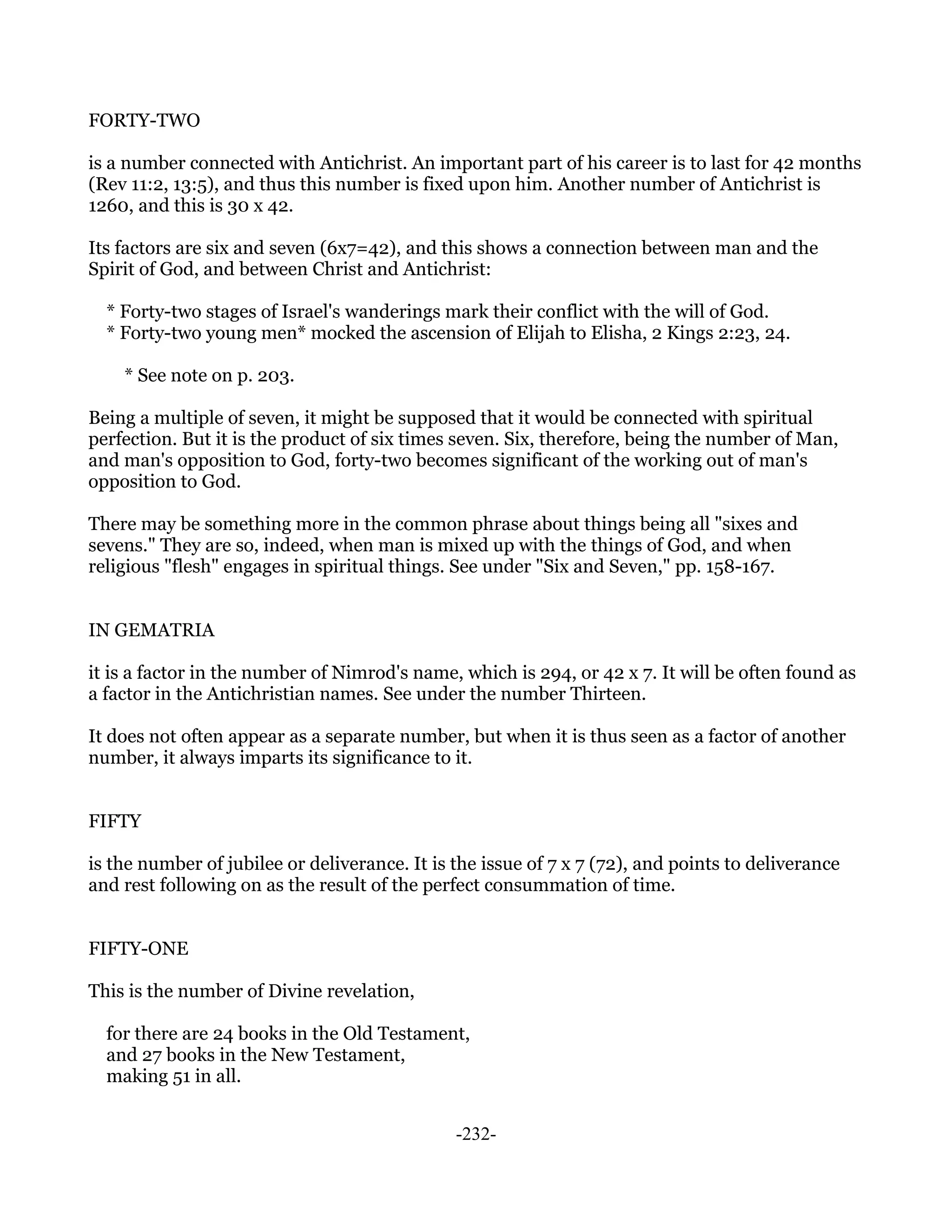 FORTY-TWO

is a number connected with Antichrist. An important part of his career is to last for 42 months
(Rev 11:2, 13:5), and thus this number is fixed upon him. Another number of Antichrist is
1260, and this is 30 x 42.

Its factors are six and seven (6x7=42), and this shows a connection between man and the
Spirit of God, and between Christ and Antichrist:

  * Forty-two stages of Israel's wanderings mark their conflict with the will of God.
  * Forty-two young men* mocked the ascension of Elijah to Elisha, 2 Kings 2:23, 24.

    * See note on p. 203.

Being a multiple of seven, it might be supposed that it would be connected with spiritual
perfection. But it is the product of six times seven. Six, therefore, being the number of Man,
and man's opposition to God, forty-two becomes significant of the working out of man's
opposition to God.

There may be something more in the common phrase about things being all "sixes and
sevens." They are so, indeed, when man is mixed up with the things of God, and when
religious "flesh" engages in spiritual things. See under "Six and Seven," pp. 158-167.


IN GEMATRIA

it is a factor in the number of Nimrod's name, which is 294, or 42 x 7. It will be often found as
a factor in the Antichristian names. See under the number Thirteen.

It does not often appear as a separate number, but when it is thus seen as a factor of another
number, it always imparts its significance to it.


FIFTY

is the number of jubilee or deliverance. It is the issue of 7 x 7 (72), and points to deliverance
and rest following on as the result of the perfect consummation of time.


FIFTY-ONE

This is the number of Divine revelation,

  for there are 24 books in the Old Testament,
  and 27 books in the New Testament,
  making 51 in all.


                                               -232-
 