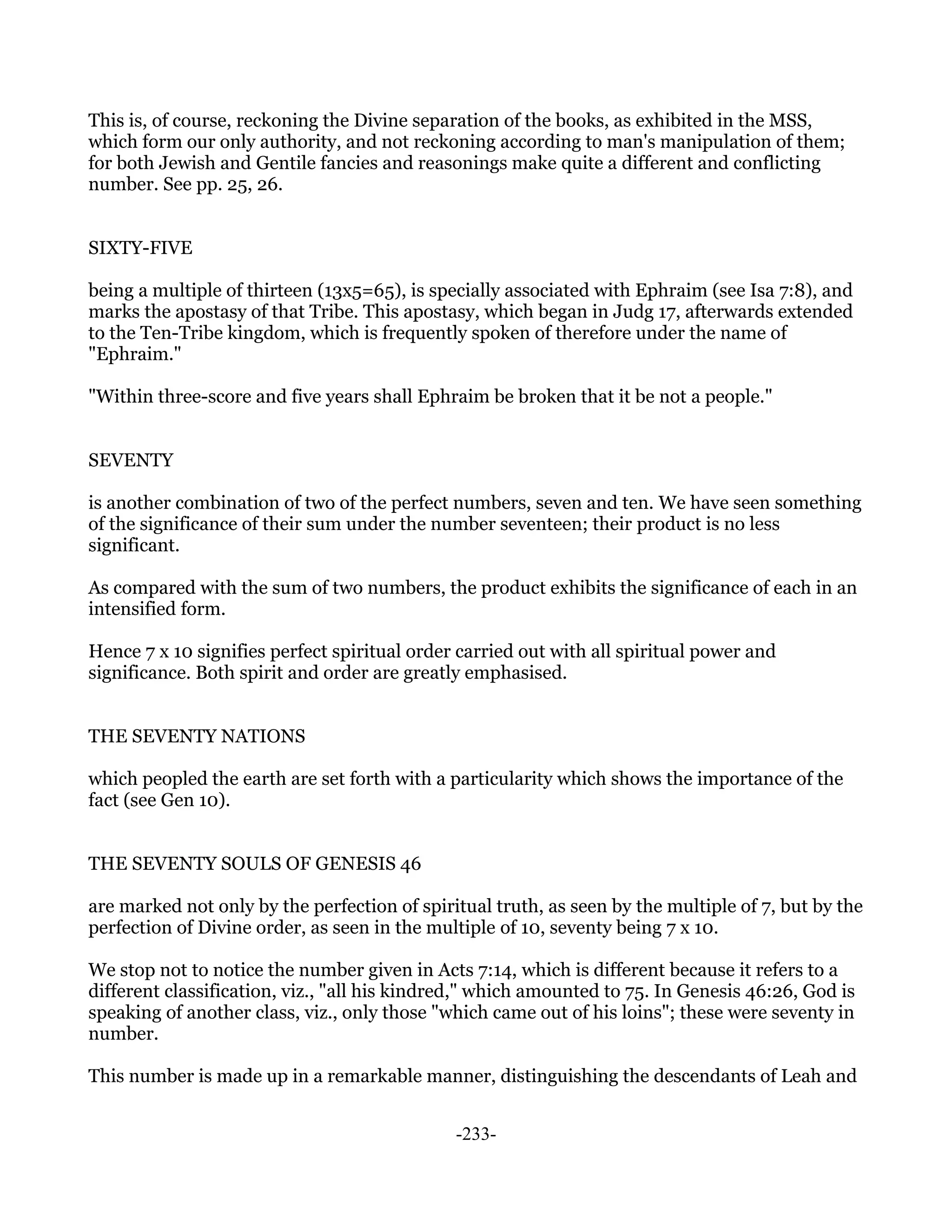 This is, of course, reckoning the Divine separation of the books, as exhibited in the MSS,
which form our only authority, and not reckoning according to man's manipulation of them;
for both Jewish and Gentile fancies and reasonings make quite a different and conflicting
number. See pp. 25, 26.


SIXTY-FIVE

being a multiple of thirteen (13x5=65), is specially associated with Ephraim (see Isa 7:8), and
marks the apostasy of that Tribe. This apostasy, which began in Judg 17, afterwards extended
to the Ten-Tribe kingdom, which is frequently spoken of therefore under the name of
"Ephraim."

"Within three-score and five years shall Ephraim be broken that it be not a people."


SEVENTY

is another combination of two of the perfect numbers, seven and ten. We have seen something
of the significance of their sum under the number seventeen; their product is no less
significant.

As compared with the sum of two numbers, the product exhibits the significance of each in an
intensified form.

Hence 7 x 10 signifies perfect spiritual order carried out with all spiritual power and
significance. Both spirit and order are greatly emphasised.


THE SEVENTY NATIONS

which peopled the earth are set forth with a particularity which shows the importance of the
fact (see Gen 10).


THE SEVENTY SOULS OF GENESIS 46

are marked not only by the perfection of spiritual truth, as seen by the multiple of 7, but by the
perfection of Divine order, as seen in the multiple of 10, seventy being 7 x 10.

We stop not to notice the number given in Acts 7:14, which is different because it refers to a
different classification, viz., "all his kindred," which amounted to 75. In Genesis 46:26, God is
speaking of another class, viz., only those "which came out of his loins"; these were seventy in
number.

This number is made up in a remarkable manner, distinguishing the descendants of Leah and


                                              -233-
 