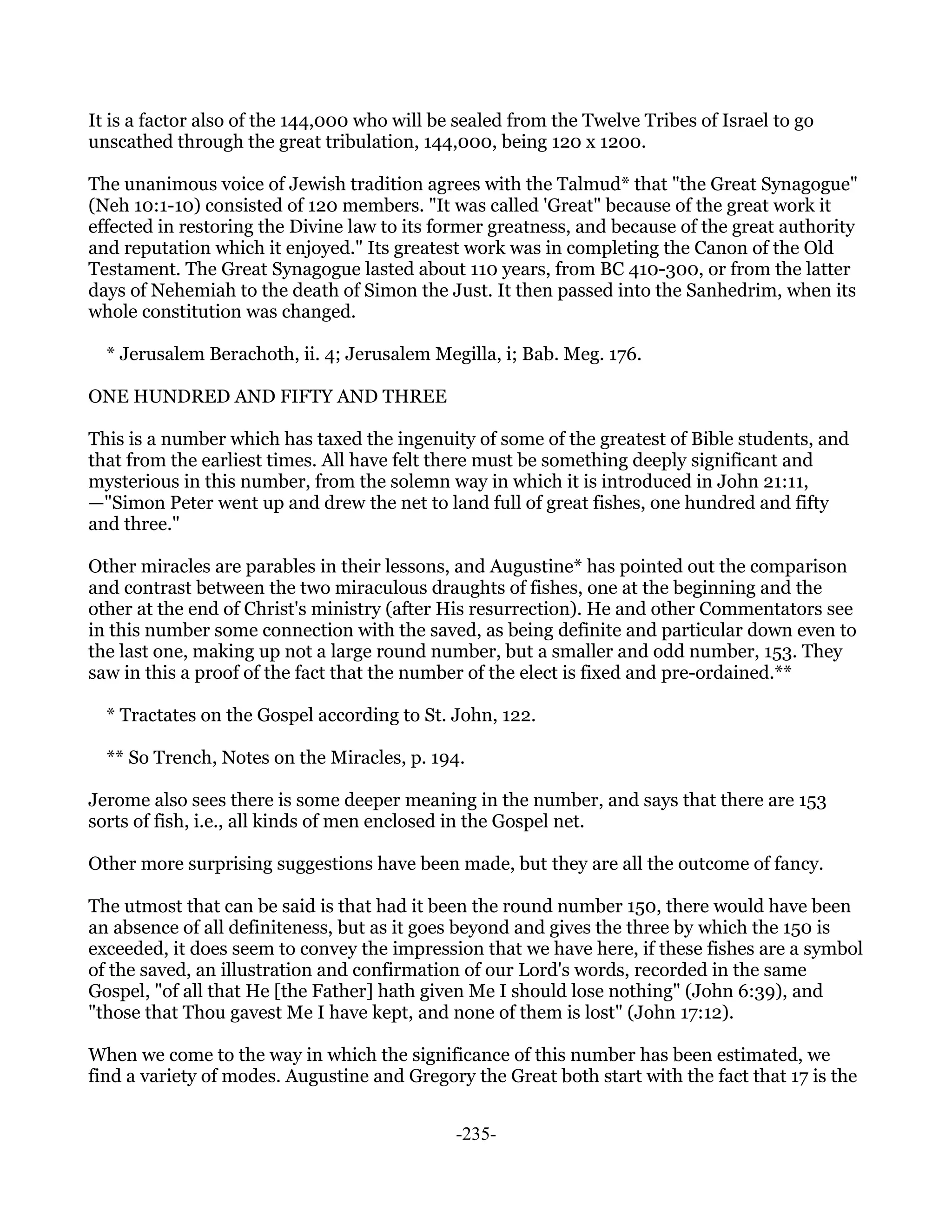 It is a factor also of the 144,000 who will be sealed from the Twelve Tribes of Israel to go
unscathed through the great tribulation, 144,000, being 120 x 1200.

The unanimous voice of Jewish tradition agrees with the Talmud* that "the Great Synagogue"
(Neh 10:1-10) consisted of 120 members. "It was called 'Great" because of the great work it
effected in restoring the Divine law to its former greatness, and because of the great authority
and reputation which it enjoyed." Its greatest work was in completing the Canon of the Old
Testament. The Great Synagogue lasted about 110 years, from BC 410-300, or from the latter
days of Nehemiah to the death of Simon the Just. It then passed into the Sanhedrim, when its
whole constitution was changed.

  * Jerusalem Berachoth, ii. 4; Jerusalem Megilla, i; Bab. Meg. 176.

ONE HUNDRED AND FIFTY AND THREE

This is a number which has taxed the ingenuity of some of the greatest of Bible students, and
that from the earliest times. All have felt there must be something deeply significant and
mysterious in this number, from the solemn way in which it is introduced in John 21:11,
—"Simon Peter went up and drew the net to land full of great fishes, one hundred and fifty
and three."

Other miracles are parables in their lessons, and Augustine* has pointed out the comparison
and contrast between the two miraculous draughts of fishes, one at the beginning and the
other at the end of Christ's ministry (after His resurrection). He and other Commentators see
in this number some connection with the saved, as being definite and particular down even to
the last one, making up not a large round number, but a smaller and odd number, 153. They
saw in this a proof of the fact that the number of the elect is fixed and pre-ordained.**

  * Tractates on the Gospel according to St. John, 122.

  ** So Trench, Notes on the Miracles, p. 194.

Jerome also sees there is some deeper meaning in the number, and says that there are 153
sorts of fish, i.e., all kinds of men enclosed in the Gospel net.

Other more surprising suggestions have been made, but they are all the outcome of fancy.

The utmost that can be said is that had it been the round number 150, there would have been
an absence of all definiteness, but as it goes beyond and gives the three by which the 150 is
exceeded, it does seem to convey the impression that we have here, if these fishes are a symbol
of the saved, an illustration and confirmation of our Lord's words, recorded in the same
Gospel, "of all that He [the Father] hath given Me I should lose nothing" (John 6:39), and
"those that Thou gavest Me I have kept, and none of them is lost" (John 17:12).

When we come to the way in which the significance of this number has been estimated, we
find a variety of modes. Augustine and Gregory the Great both start with the fact that 17 is the


                                              -235-
 