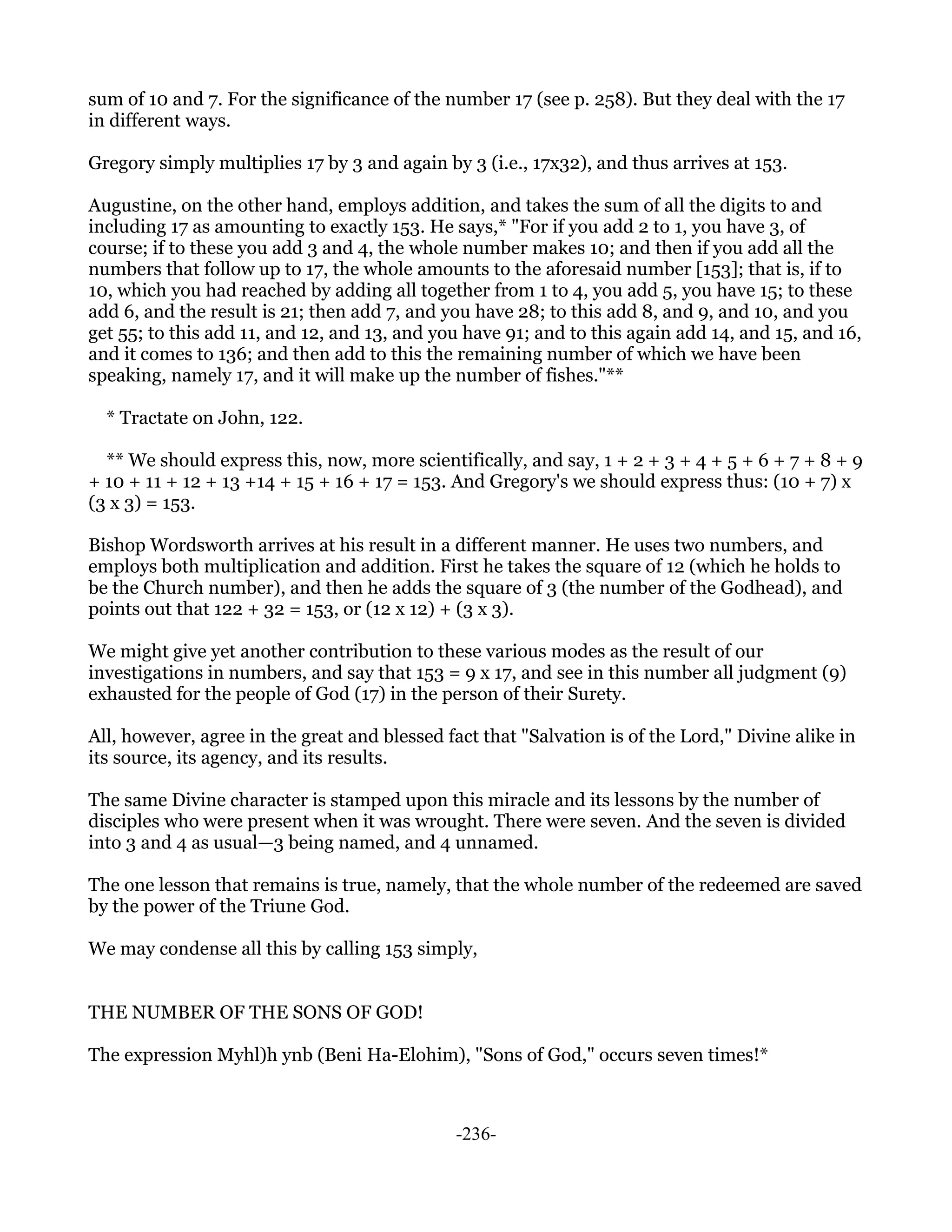 sum of 10 and 7. For the significance of the number 17 (see p. 258). But they deal with the 17
in different ways.

Gregory simply multiplies 17 by 3 and again by 3 (i.e., 17x32), and thus arrives at 153.

Augustine, on the other hand, employs addition, and takes the sum of all the digits to and
including 17 as amounting to exactly 153. He says,* "For if you add 2 to 1, you have 3, of
course; if to these you add 3 and 4, the whole number makes 10; and then if you add all the
numbers that follow up to 17, the whole amounts to the aforesaid number [153]; that is, if to
10, which you had reached by adding all together from 1 to 4, you add 5, you have 15; to these
add 6, and the result is 21; then add 7, and you have 28; to this add 8, and 9, and 10, and you
get 55; to this add 11, and 12, and 13, and you have 91; and to this again add 14, and 15, and 16,
and it comes to 136; and then add to this the remaining number of which we have been
speaking, namely 17, and it will make up the number of fishes."**

  * Tractate on John, 122.

  ** We should express this, now, more scientifically, and say, 1 + 2 + 3 + 4 + 5 + 6 + 7 + 8 + 9
+ 10 + 11 + 12 + 13 +14 + 15 + 16 + 17 = 153. And Gregory's we should express thus: (10 + 7) x
(3 x 3) = 153.

Bishop Wordsworth arrives at his result in a different manner. He uses two numbers, and
employs both multiplication and addition. First he takes the square of 12 (which he holds to
be the Church number), and then he adds the square of 3 (the number of the Godhead), and
points out that 122 + 32 = 153, or (12 x 12) + (3 x 3).

We might give yet another contribution to these various modes as the result of our
investigations in numbers, and say that 153 = 9 x 17, and see in this number all judgment (9)
exhausted for the people of God (17) in the person of their Surety.

All, however, agree in the great and blessed fact that "Salvation is of the Lord," Divine alike in
its source, its agency, and its results.

The same Divine character is stamped upon this miracle and its lessons by the number of
disciples who were present when it was wrought. There were seven. And the seven is divided
into 3 and 4 as usual—3 being named, and 4 unnamed.

The one lesson that remains is true, namely, that the whole number of the redeemed are saved
by the power of the Triune God.

We may condense all this by calling 153 simply,


THE NUMBER OF THE SONS OF GOD!

The expression Myhl)h ynb (Beni Ha-Elohim), "Sons of God," occurs seven times!*



                                              -236-
 