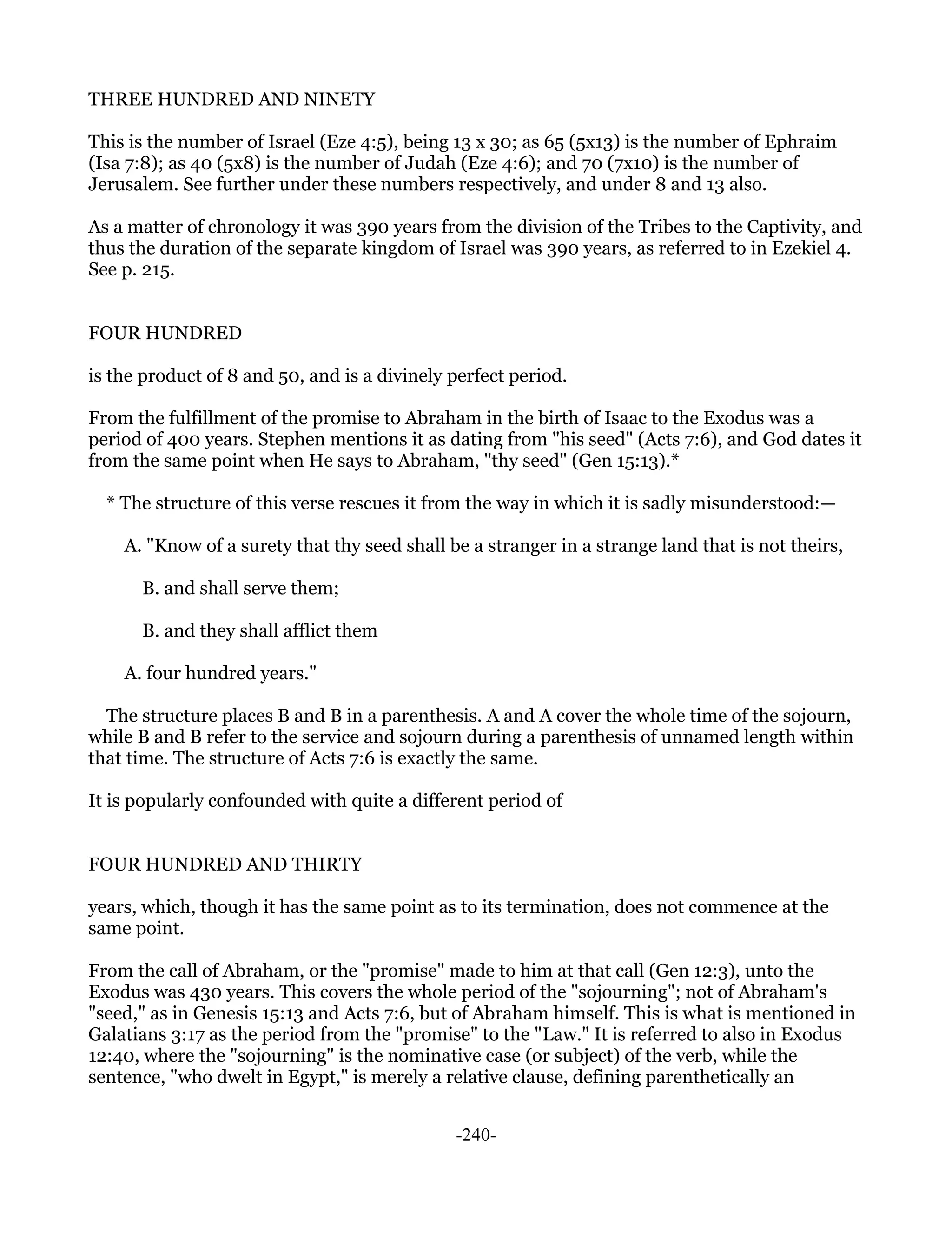 THREE HUNDRED AND NINETY

This is the number of Israel (Eze 4:5), being 13 x 30; as 65 (5x13) is the number of Ephraim
(Isa 7:8); as 40 (5x8) is the number of Judah (Eze 4:6); and 70 (7x10) is the number of
Jerusalem. See further under these numbers respectively, and under 8 and 13 also.

As a matter of chronology it was 390 years from the division of the Tribes to the Captivity, and
thus the duration of the separate kingdom of Israel was 390 years, as referred to in Ezekiel 4.
See p. 215.


FOUR HUNDRED

is the product of 8 and 50, and is a divinely perfect period.

From the fulfillment of the promise to Abraham in the birth of Isaac to the Exodus was a
period of 400 years. Stephen mentions it as dating from "his seed" (Acts 7:6), and God dates it
from the same point when He says to Abraham, "thy seed" (Gen 15:13).*

  * The structure of this verse rescues it from the way in which it is sadly misunderstood:—

    A. "Know of a surety that thy seed shall be a stranger in a strange land that is not theirs,

      B. and shall serve them;

      B. and they shall afflict them

    A. four hundred years."

  The structure places B and B in a parenthesis. A and A cover the whole time of the sojourn,
while B and B refer to the service and sojourn during a parenthesis of unnamed length within
that time. The structure of Acts 7:6 is exactly the same.

It is popularly confounded with quite a different period of


FOUR HUNDRED AND THIRTY

years, which, though it has the same point as to its termination, does not commence at the
same point.

From the call of Abraham, or the "promise" made to him at that call (Gen 12:3), unto the
Exodus was 430 years. This covers the whole period of the "sojourning"; not of Abraham's
"seed," as in Genesis 15:13 and Acts 7:6, but of Abraham himself. This is what is mentioned in
Galatians 3:17 as the period from the "promise" to the "Law." It is referred to also in Exodus
12:40, where the "sojourning" is the nominative case (or subject) of the verb, while the
sentence, "who dwelt in Egypt," is merely a relative clause, defining parenthetically an


                                              -240-
 