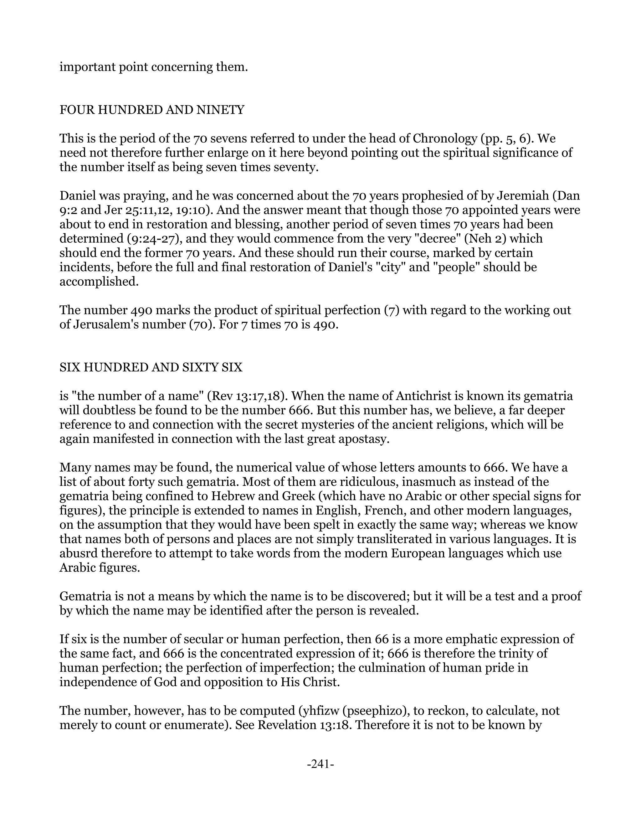 important point concerning them.


FOUR HUNDRED AND NINETY

This is the period of the 70 sevens referred to under the head of Chronology (pp. 5, 6). We
need not therefore further enlarge on it here beyond pointing out the spiritual significance of
the number itself as being seven times seventy.

Daniel was praying, and he was concerned about the 70 years prophesied of by Jeremiah (Dan
9:2 and Jer 25:11,12, 19:10). And the answer meant that though those 70 appointed years were
about to end in restoration and blessing, another period of seven times 70 years had been
determined (9:24-27), and they would commence from the very "decree" (Neh 2) which
should end the former 70 years. And these should run their course, marked by certain
incidents, before the full and final restoration of Daniel's "city" and "people" should be
accomplished.

The number 490 marks the product of spiritual perfection (7) with regard to the working out
of Jerusalem's number (70). For 7 times 70 is 490.


SIX HUNDRED AND SIXTY SIX

is "the number of a name" (Rev 13:17,18). When the name of Antichrist is known its gematria
will doubtless be found to be the number 666. But this number has, we believe, a far deeper
reference to and connection with the secret mysteries of the ancient religions, which will be
again manifested in connection with the last great apostasy.

Many names may be found, the numerical value of whose letters amounts to 666. We have a
list of about forty such gematria. Most of them are ridiculous, inasmuch as instead of the
gematria being confined to Hebrew and Greek (which have no Arabic or other special signs for
figures), the principle is extended to names in English, French, and other modern languages,
on the assumption that they would have been spelt in exactly the same way; whereas we know
that names both of persons and places are not simply transliterated in various languages. It is
abusrd therefore to attempt to take words from the modern European languages which use
Arabic figures.

Gematria is not a means by which the name is to be discovered; but it will be a test and a proof
by which the name may be identified after the person is revealed.

If six is the number of secular or human perfection, then 66 is a more emphatic expression of
the same fact, and 666 is the concentrated expression of it; 666 is therefore the trinity of
human perfection; the perfection of imperfection; the culmination of human pride in
independence of God and opposition to His Christ.

The number, however, has to be computed (yhfizw (pseephizo), to reckon, to calculate, not
merely to count or enumerate). See Revelation 13:18. Therefore it is not to be known by


                                             -241-
 