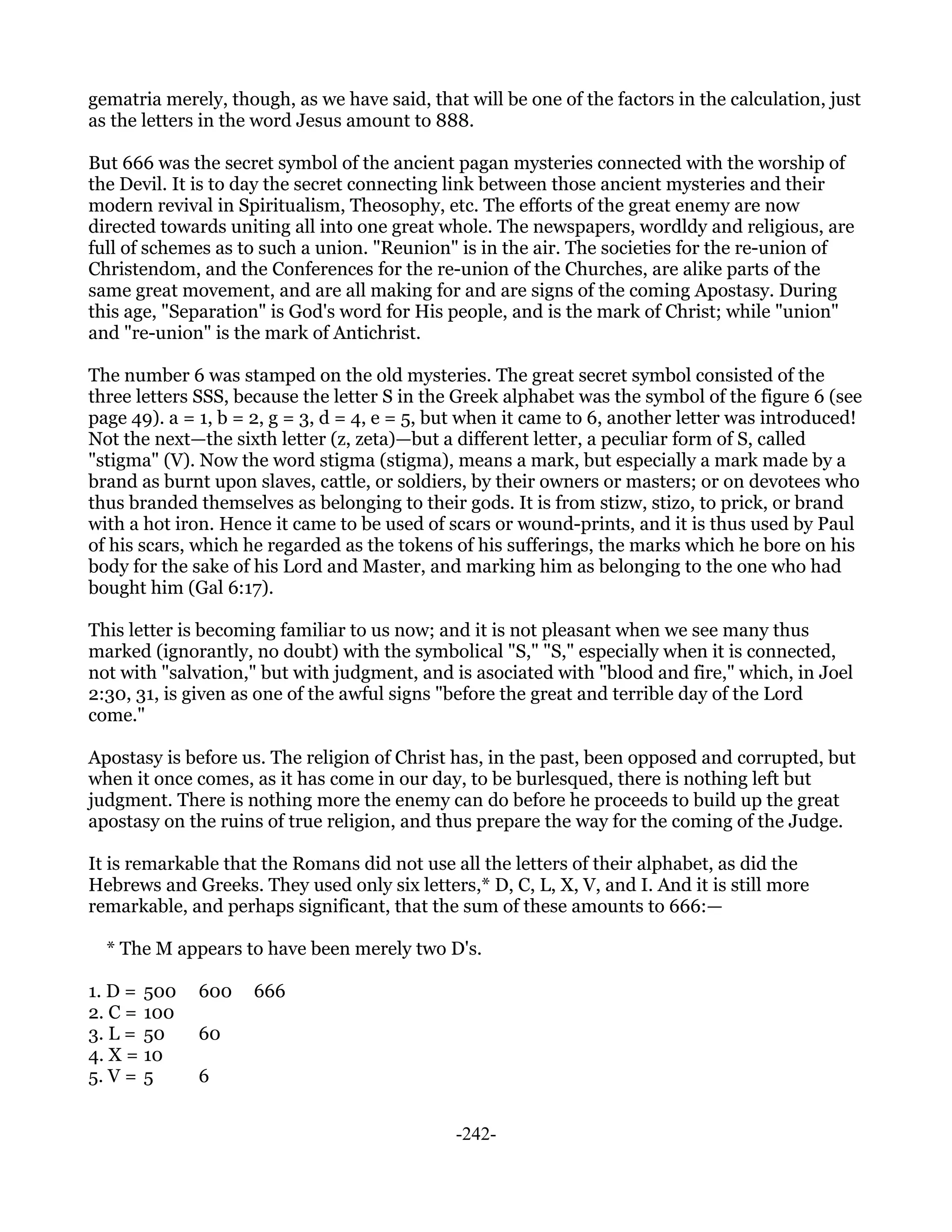 gematria merely, though, as we have said, that will be one of the factors in the calculation, just
as the letters in the word Jesus amount to 888.

But 666 was the secret symbol of the ancient pagan mysteries connected with the worship of
the Devil. It is to day the secret connecting link between those ancient mysteries and their
modern revival in Spiritualism, Theosophy, etc. The efforts of the great enemy are now
directed towards uniting all into one great whole. The newspapers, wordldy and religious, are
full of schemes as to such a union. "Reunion" is in the air. The societies for the re-union of
Christendom, and the Conferences for the re-union of the Churches, are alike parts of the
same great movement, and are all making for and are signs of the coming Apostasy. During
this age, "Separation" is God's word for His people, and is the mark of Christ; while "union"
and "re-union" is the mark of Antichrist.

The number 6 was stamped on the old mysteries. The great secret symbol consisted of the
three letters SSS, because the letter S in the Greek alphabet was the symbol of the figure 6 (see
page 49). a = 1, b = 2, g = 3, d = 4, e = 5, but when it came to 6, another letter was introduced!
Not the next—the sixth letter (z, zeta)—but a different letter, a peculiar form of S, called
"stigma" (V). Now the word stigma (stigma), means a mark, but especially a mark made by a
brand as burnt upon slaves, cattle, or soldiers, by their owners or masters; or on devotees who
thus branded themselves as belonging to their gods. It is from stizw, stizo, to prick, or brand
with a hot iron. Hence it came to be used of scars or wound-prints, and it is thus used by Paul
of his scars, which he regarded as the tokens of his sufferings, the marks which he bore on his
body for the sake of his Lord and Master, and marking him as belonging to the one who had
bought him (Gal 6:17).

This letter is becoming familiar to us now; and it is not pleasant when we see many thus
marked (ignorantly, no doubt) with the symbolical "S," "S," especially when it is connected,
not with "salvation," but with judgment, and is asociated with "blood and fire," which, in Joel
2:30, 31, is given as one of the awful signs "before the great and terrible day of the Lord
come."

Apostasy is before us. The religion of Christ has, in the past, been opposed and corrupted, but
when it once comes, as it has come in our day, to be burlesqued, there is nothing left but
judgment. There is nothing more the enemy can do before he proceeds to build up the great
apostasy on the ruins of true religion, and thus prepare the way for the coming of the Judge.

It is remarkable that the Romans did not use all the letters of their alphabet, as did the
Hebrews and Greeks. They used only six letters,* D, C, L, X, V, and I. And it is still more
remarkable, and perhaps significant, that the sum of these amounts to 666:—

  * The M appears to have been merely two D's.

1. D = 500   600    666
2. C = 100
3. L = 50    60
4. X = 10
5. V = 5     6


                                              -242-
 