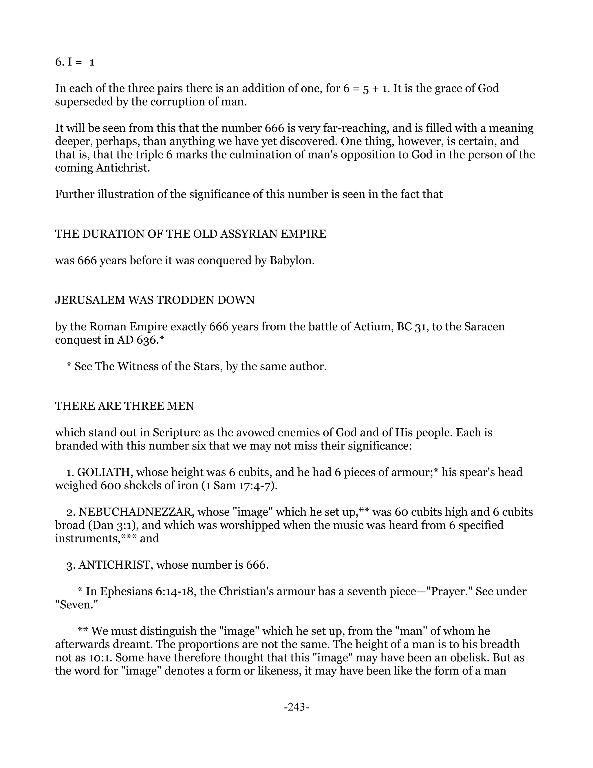 6. I = 1

In each of the three pairs there is an addition of one, for 6 = 5 + 1. It is the grace of God
superseded by the corruption of man.

It will be seen from this that the number 666 is very far-reaching, and is filled with a meaning
deeper, perhaps, than anything we have yet discovered. One thing, however, is certain, and
that is, that the triple 6 marks the culmination of man's opposition to God in the person of the
coming Antichrist.

Further illustration of the significance of this number is seen in the fact that


THE DURATION OF THE OLD ASSYRIAN EMPIRE

was 666 years before it was conquered by Babylon.


JERUSALEM WAS TRODDEN DOWN

by the Roman Empire exactly 666 years from the battle of Actium, BC 31, to the Saracen
conquest in AD 636.*

  * See The Witness of the Stars, by the same author.


THERE ARE THREE MEN

which stand out in Scripture as the avowed enemies of God and of His people. Each is
branded with this number six that we may not miss their significance:

 1. GOLIATH, whose height was 6 cubits, and he had 6 pieces of armour;* his spear's head
weighed 600 shekels of iron (1 Sam 17:4-7).

  2. NEBUCHADNEZZAR, whose "image" which he set up,** was 60 cubits high and 6 cubits
broad (Dan 3:1), and which was worshipped when the music was heard from 6 specified
instruments,*** and

  3. ANTICHRIST, whose number is 666.

    * In Ephesians 6:14-18, the Christian's armour has a seventh piece—"Prayer." See under
"Seven."

     ** We must distinguish the "image" which he set up, from the "man" of whom he
afterwards dreamt. The proportions are not the same. The height of a man is to his breadth
not as 10:1. Some have therefore thought that this "image" may have been an obelisk. But as
the word for "image" denotes a form or likeness, it may have been like the form of a man


                                               -243-
 
