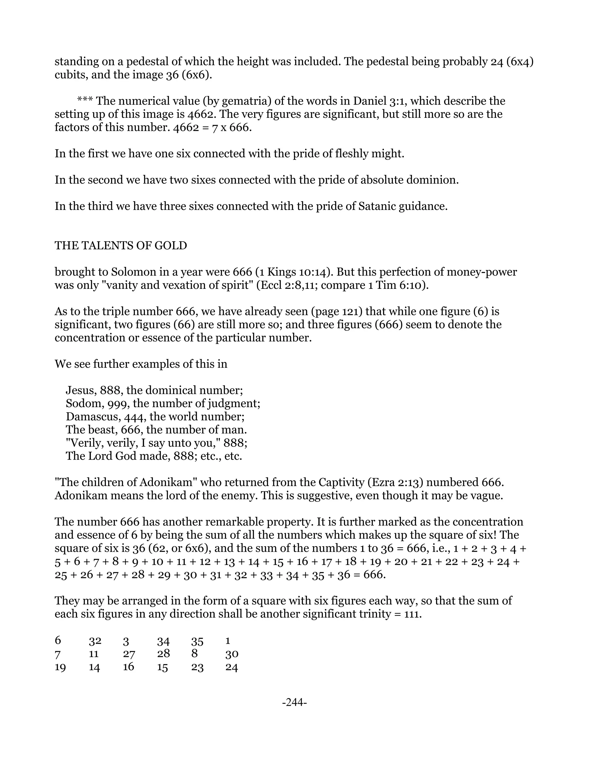 standing on a pedestal of which the height was included. The pedestal being probably 24 (6x4)
cubits, and the image 36 (6x6).

     *** The numerical value (by gematria) of the words in Daniel 3:1, which describe the
setting up of this image is 4662. The very figures are significant, but still more so are the
factors of this number. 4662 = 7 x 666.

In the first we have one six connected with the pride of fleshly might.

In the second we have two sixes connected with the pride of absolute dominion.

In the third we have three sixes connected with the pride of Satanic guidance.


THE TALENTS OF GOLD

brought to Solomon in a year were 666 (1 Kings 10:14). But this perfection of money-power
was only "vanity and vexation of spirit" (Eccl 2:8,11; compare 1 Tim 6:10).

As to the triple number 666, we have already seen (page 121) that while one figure (6) is
significant, two figures (66) are still more so; and three figures (666) seem to denote the
concentration or essence of the particular number.

We see further examples of this in

  Jesus, 888, the dominical number;
  Sodom, 999, the number of judgment;
  Damascus, 444, the world number;
  The beast, 666, the number of man.
  "Verily, verily, I say unto you," 888;
  The Lord God made, 888; etc., etc.

"The children of Adonikam" who returned from the Captivity (Ezra 2:13) numbered 666.
Adonikam means the lord of the enemy. This is suggestive, even though it may be vague.

The number 666 has another remarkable property. It is further marked as the concentration
and essence of 6 by being the sum of all the numbers which makes up the square of six! The
square of six is 36 (62, or 6x6), and the sum of the numbers 1 to 36 = 666, i.e., 1 + 2 + 3 + 4 +
5 + 6 + 7 + 8 + 9 + 10 + 11 + 12 + 13 + 14 + 15 + 16 + 17 + 18 + 19 + 20 + 21 + 22 + 23 + 24 +
25 + 26 + 27 + 28 + 29 + 30 + 31 + 32 + 33 + 34 + 35 + 36 = 666.

They may be arranged in the form of a square with six figures each way, so that the sum of
each six figures in any direction shall be another significant trinity = 111.

6      32     3      34     35     1
7      11     27     28     8      30
19     14     16     15     23     24


                                              -244-
 