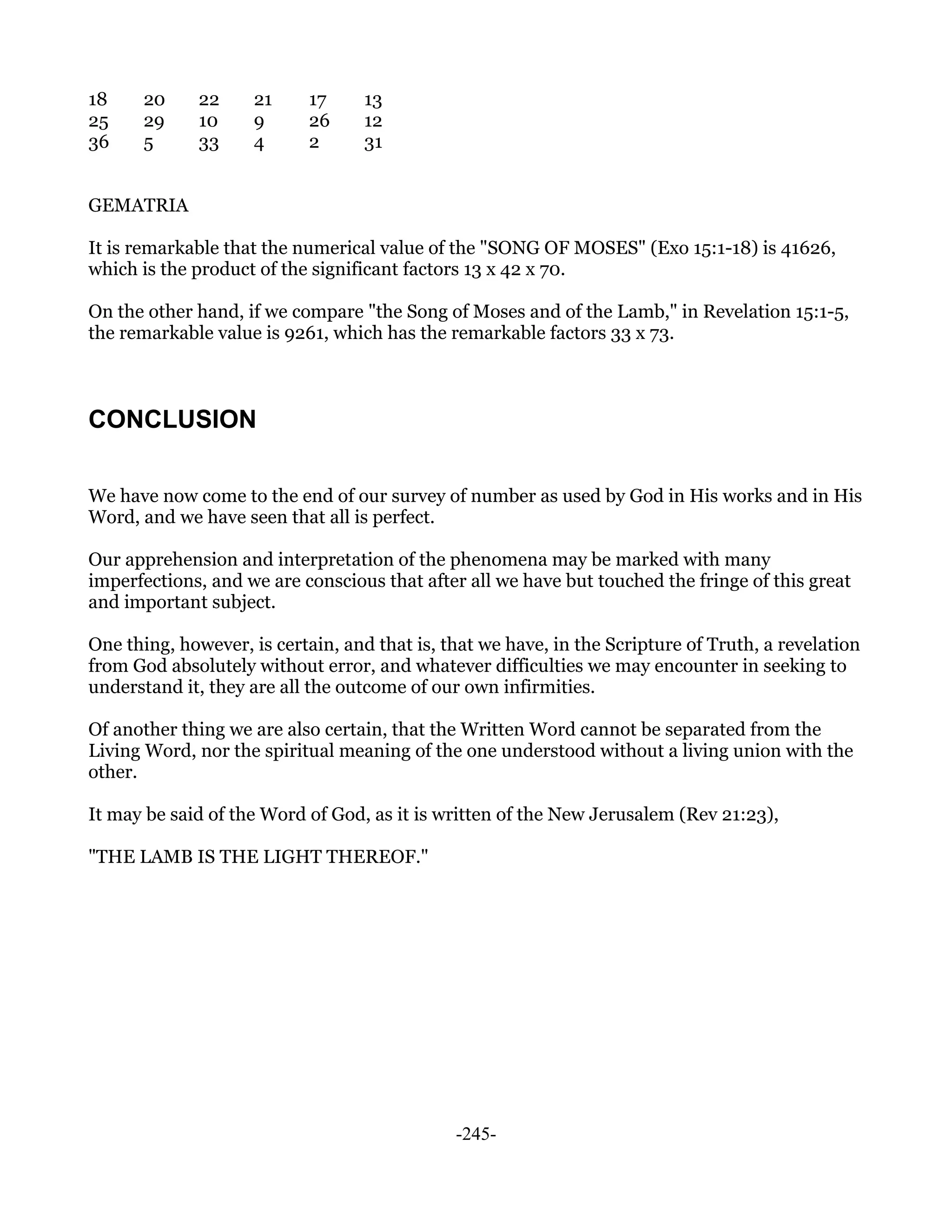 18     20     22     21     17     13
25     29     10     9      26     12
36     5      33     4      2      31


GEMATRIA

It is remarkable that the numerical value of the "SONG OF MOSES" (Exo 15:1-18) is 41626,
which is the product of the significant factors 13 x 42 x 70.

On the other hand, if we compare "the Song of Moses and of the Lamb," in Revelation 15:1-5,
the remarkable value is 9261, which has the remarkable factors 33 x 73.



CONCLUSION

We have now come to the end of our survey of number as used by God in His works and in His
Word, and we have seen that all is perfect.

Our apprehension and interpretation of the phenomena may be marked with many
imperfections, and we are conscious that after all we have but touched the fringe of this great
and important subject.

One thing, however, is certain, and that is, that we have, in the Scripture of Truth, a revelation
from God absolutely without error, and whatever difficulties we may encounter in seeking to
understand it, they are all the outcome of our own infirmities.

Of another thing we are also certain, that the Written Word cannot be separated from the
Living Word, nor the spiritual meaning of the one understood without a living union with the
other.

It may be said of the Word of God, as it is written of the New Jerusalem (Rev 21:23),

"THE LAMB IS THE LIGHT THEREOF."




                                              -245-
 